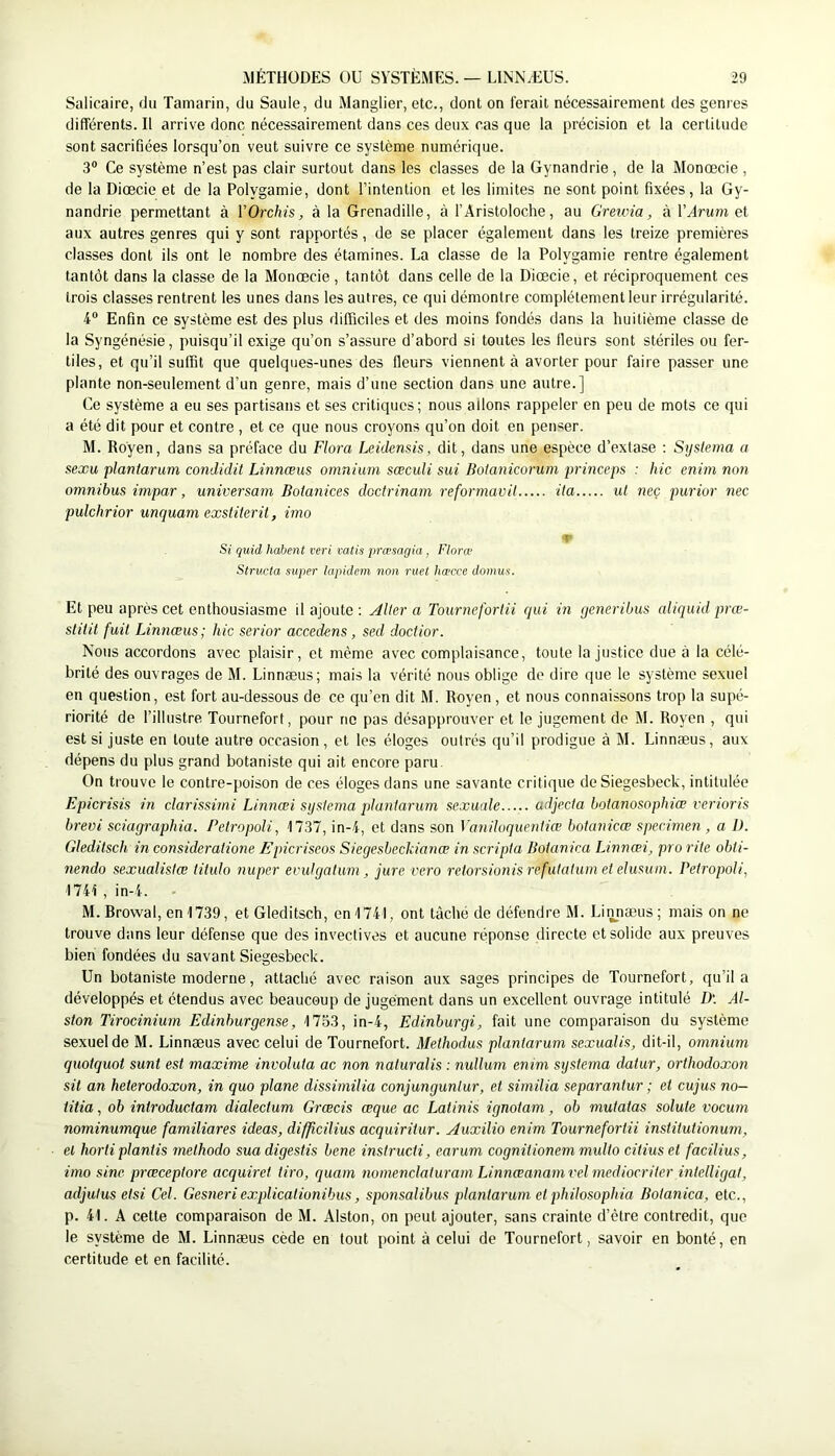 Salicaire, du Tamarin, du Saule, du Manglier, etc., dont on ferait nécessairement des genres différents. Il arrive donc nécessairement dans ces deux cas que la précision et la certitude sont sacrifiées lorsqu’on veut suivre ce système numérique. 3“ Ce système n’est pas clair surtout dans les classes de la Gynandrie , de la Monœcie , de la Diœcie et de la Polygamie, dont l’intention et les limites ne sont point fixées , la Gy- nandrie permettant à YOrchis, à la Grenadille, à l’Aristoloche, au Gretvia, à Y Arum et aux autres genres qui y sont rapportés, de se placer également dans les treize premières classes dont ils ont le nombre des étamines. La classe de la Polygamie rentre également tantôt dans la classe de la Monœcie , tantôt dans celle de la Diœcie, et réciproquement ces trois classes rentrent les unes dans les autres, ce qui démontre complètement leur irrégularité. 4“ Enfin ce système est des plus difficiles et des moins fondés dans la huitième classe de la Syngénésie, puisqu’il exige qu’on s’assure d’abord si toutes les fleurs sont stériles ou fer- tiles, et qu’il suffit que quelques-unes des fleurs viennent à avorter pour faire passer une plante non-seulement d’un genre, mais d’une section dans une autre.] Ce système a eu ses partisans et ses critiques; nous allons rappeler en peu de mots ce qui a été dit pour et contre , et ce que nous croyons qu’on doit en penser. M. Royen, dans sa préface du Flora Leidensis, dit, dans une espèce d’extase ; Sysiema a sexu plantarum condidit Linnæus omnium sœculi sui Botanicorum princeps : hic enim non omnibus impar, universam Botanices doctrinam reformavil ita ul neç purior nec pulchrior unquam exstiterit, imo m Si quid habent veri mtis prœsagia, Florœ Structa super lapklcm non ruet hæcce domus. Et peu après cet enthousiasme il ajoute ; Aller a Tournefortii qui in generibus aliquid prœ- sliiil fuit Linnæus; hic serior accedens, sed doctior. Nous accordons avec plaisir, et môme avec complaisance, toute Injustice due à la célé- brité des ouvrages de M. Linnæus; mais la vérité nous oblige de dire que le système sexuel en question, est fort au-dessous de ce qu’en dit M. Royen , et nous connaissons trop la supé- riorité de l’illustre Tournefort, pour no pas désapprouver et le jugement de M. Royen , qui est si juste en toute autre occasion, et les éloges outrés qu’il prodigue à M. Linnæus, aux dépens du plus grand botaniste qui ait encore paru. On trouve le contre-poison de ces éloges dans une savante critique de Siegesbeck, intitulée Epicrisis in clarissimi Linnœi sysiema plantarum sexuale udjecla botanosophiœ l'erioris brevi sciagraphia. Peiropoli, 1737, in-4, et dans son Vaniloquenliœ bolanicœ specimen , a D. Gledilsch in consideratione Epicriseos Siegesbecldanœ in scripla Bolanica Linnœi, pro rite obti- nendo sexualislæ titulo nuper evulgatum , jure l'ero retorsionis refulalum et elusum. Petropoli, 1741, in-4. - M. Rrowal, en 1739, et Gleditsch, en 1741, ont tâché de défendre M. Linnæus; mais on ne trouve dans leur défense que des invectives et aucune réponse directe et solide aux preuves bien fondées du savant Siegesbeck. Un botaniste moderne, attaché avec raison aux sages principes de Tournefort, qu’il a développés et étendus avec beaucoup de jugement dans un excellent ouvrage intitulé D'. Al- ston Tirocinium Edinburgense, 1753, in-4, Edinburgi, fait une comparaison du système sexuel de M. Linnæus avec celui de Tournefort. Melhodus plantarum sexualis, dit-il, omnium quotquot sunt est maxime involuta ac non naluralis : nullum enim sysiema dalur, orthodoxon sit an heierodoxon, in quo plane dissirnilia conjungunlur, et similia separantur ; et cujus no— titia, ob introductam dialectum Grœcis œque ac Latinis ignotam, ob mutatas soluté vocum nominumque familiares ideas, difficilius acquiritur. Auxilio enim Tournefortii institutionum, et horti plantis 7nethodo suadigestis bene instructi, earum cognitionem multo citiuset facilius, imo sine prœceptore acquiret tiro, quam nomenclaluram Linnœanamvel mediocriter intelligal, adjulus etsi Cel. Gesneriexplicalionibus, sponsalibus plantarum et philosophia Botanica, etc., p. 41. A cette comparaison de M. Alston, on peut ajouter, sans crainte d’être contredit, que le système de M. Linnæus cède en tout point à celui de Tournefort, savoir en bonté, en certitude et en facilité.