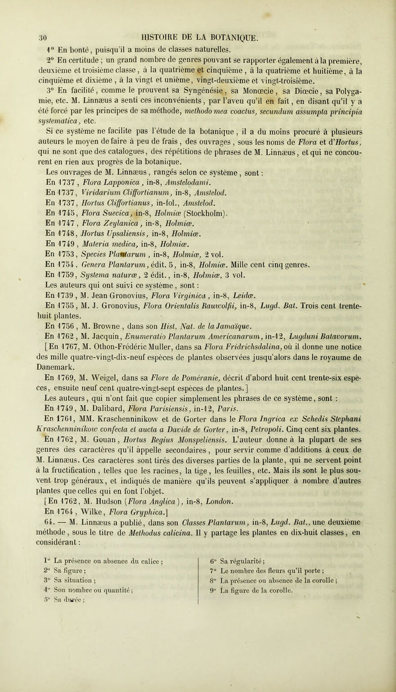 1 En bonté, puisqu’il a moins de classes naturelles. 2“ En certitude ; un grand nombre de genres pouvant se rapporter également à la première, deuxième et troisième classe, à la quatrième et cinquième , à la quatrième et huitième, à la cinquième et dixième , à la vingt et unième, vingt-deuxième et vingt-troisième. 3“ En facilité, comme le prouvent sa Syngénésie , sa Monœcie, sa Diœcie, sa Polyga- mie, etc. M. Linnæus a senti ces inconvénients, par l’aveu qu’il en fait, en disant qu’il y a été forcé par les principes de sa méthode, meihodomea coactus, secundum assumpla principia systematica, etc. Si ce système ne facilite pas l’étude de la botanique , il a du moins procuré à plusieurs auteurs le moyen de faire à peu de frais , des ouvrages , sous les noms de Flora et d’Hortus, qui ne sont que des catalogues, des répétitions de phrases de M. Linnæus, et qui ne concou- rent en rien aux progrès de la botanique. Les ouvrages de M. Linnæus , rangés selon ce système , sont : En 1737 , Flora Lapponica, in-8, Amsielodami. En 1737, Viridarium Clifforlianum, in-8, Amslelod. En 1737, Ilortus Cliffortianus, in-fol., Amstelod. En 1745, Flora Suecica, in-8, Holmice (Stockholm). En 1747, Flora Zeylanica, in-8, Holmiœ. En 1748, Hortus Upsaliensis, in-8, Holmiœ. En 1749 , Materia medica, in-8, Holmiœ. En 1753, Species PlaiHarum , in-8, Holmiœ, 2 vol. En 1754. Généra Planlarum,édil.. 5, in-8, Holmiœ. Mille cent cinq genres. En 1759, Systema naturœ, 2 édit., in-8, Holmiœ, 3 vol. Les auteurs qui ont suivi ce système , sont ; En 1739 , M. Jean Gronovius, Flora Virginica, in-8, Leidœ. En 1755, M. J. Gronovius, Flora Orientalis Rauwolfii, in-8, Lugd. Bat. Trois cent trente- huit plantes. En 1756 , M. Browne , dans son Hist. Nat. de la Jamaïque. En 1762 , M. Jacquin, Enumeratio Plantarum Americanarum, in-12, Lugduni Batavorum. [En 1767, M. Othon-FrédéricMuller, dans sa Flora Fridrichsdalina, où il donne une notice des mille quatre-vingt-dix-neuf espèces de plantes observées jusqu’alors dans le royaume de Danemark. En 1769, M. Weigel, dans sa Flore de Poméranie, décrit d’abord huit cent trente-six espè- ces, ensuite neuf cent quatre-vingt-sept espèces de plantes.] Les auteurs, qui n’ont fait que copier simplement les phrases de ce système, sont ; En 1749, M. Dalibard, Flora Parisiensis, in-12, Paris. En 1761, MM. Kraschenninikow et de Gorter dans le Flora Ingrica ex Schedü Stephani h'raschenninikow confecta et aucta a Davide de Gorter, in-8, Petropoli. Cinq cent six plantes. En 1762, M. Gouan, Hortus Begius Monspeliensis. L’auteur donne à la plupart de ses genres des caractères qu’il àppelle secondaires, pour servir comme d’additions à ceux de M. Linnæus. Ces caractères sont tirés des diverses parties de la plante, qui ne servent point à la fructification , telles que les racines, la tige, les feuilles, etc. Mais ils sont le plus sou- vent trop généraux, et indiqués de manière qu’ils peuvent s’appliquer à nombre d’autres plantes que celles qui en font l’objet. [En 1762, M. Hudson [Flora Anglica), in-8, London. En 1764 , Wilke, Flora Gryphica.\ 64. — M. Linnæus a publié, dans son Classes Plantarum, in-8, Lugd. Bat., une deuxième méthode, sous le titre de Methodus calicina. Il y partage les plantes en dix-huit classes, en considérant : 1“ La présence ou absence du calice ; 2“ Sa figure ; 3 Sa situation ; 4“ Son nombre ou quantité ; 5“ Sa diu'éc ; 6“ Sa régularité ; 7“ Le nombre des fleurs qu’il porte ; 8“ La présence ou absence de la corolle ; 9 La figure de la corolle.