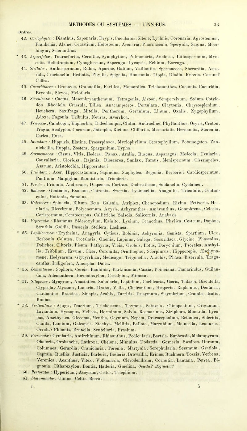 Ordres. 42. Cariophyllei : Dianthus, Saponaria, Drypis, Cucubalus, Silene, Lyolinis, Coronaria, Agrostemrna, Frankeuia, Alsine, Cerastium, Holostcuni, Arenaria, Pliarnaoeuni, Spergiila, Sagina, Mocr- hingia, Scleranthus. * 43. AsperifnUæ : Tournefortia, Cerinthe, Symphytmn, Pulmonaria, Anchusa, I.ithospcrmum, Myo- sotis, Heliotropium, Cynoglossum, Asperugo, Lycopsis, Echium, Borrago. 44. Stellatæ : Anthospermum, Rubia, Aparine, Galium, Vaillantia, Spermacoce, Sberardia, Aspe- rula, Crucianella, Hediotis, Phyllis, Spigelia, Houstonia, Lippia, Diodia, Knoxia, Cornus? Coffea. 45. Cucurbitaceæ : Gronovia, Granadilla, Fevillea, Moinordioa, Tricbosantlie.s, (.-ucuinis, Cuciu'bita, Bi’yonia, Sicj'os, Melotbria. 46. Sucrulentæ : Cactus, Meseuibryantbemum, Tetragoiiia, Aizoou, Sèiupervivum, Sedum, Cotylé- don, Rhodiola, Crassula, Tillea, Auacanipseros, Portulaca, Claytouia , Cbrysosplenium, Heuchera, Saxifraga, Mitella, Pentborum, Géranium, Linum , Oxalis, Zygopliylluin, Adoxa, Fagonia, Tribulus, Nenras, Averrhoa. 47. Tricoccœ : Cambogia, Euphorbia, Dalechampia, Clutia, Andracbno, Pliyllantbus, Osyris, Croton, Tragia, Acalypha, Cneorum, Jatropba, Ricinus, Cliffortia, Mercuualis, Hernandia, Sterciilia, Carica, Hura. 48. /nuri(ia((e ; Hippuris, Elatine, Proserpinaca, Myriopbylluin, Ceratophyllum, Potamogeton, Zan- niobellia, Ruppia, Zostera, Sparganiuin, Typha. 49. Sarmentaceæ : Cissus, Vitis, Hcdera, Panax, Aralia, Ruscus, Asparagus, Medeola, Uvularia , Convallaria, Gloriosa, Rajania, Dioscorea, Smilax, Tamus , Menisporinum , Cissampelos, Asarum, Aristolochia, Hippoeratea? 50. Trihilalæ : Acer, Hippocastanum, Sapindus, Stapbylea, Bégonia, Bcrberis? Cardiospermuin, Panllinia, Malpighia, Bannisteria, Triopteris. 51. Precifv : Primula, Androsace, Diapensia, Cortusa, Dodecatheon, Soldanella, Cyclamen. 52. liotaceœ : Gentiana, Ex.acnm, Cbironia, Swertia, Lysimacbia, Anagallis, Trientalis, Centun- culus, Hottonia, Samolus. 53. Holerœeæ : Spinacia, Blitum, Beta, Galenia, Atriplex, Cbcnopodium, Rivina, Petiveria, Her- niaria, Illecebrnm, Polycnemum, Axyris, Achyrantlies, Amarantlius, Gomphrena, Celosia , Corispermum, Ceratocarpus, Callitriclio,'Salsola, Salicornia, Anabasis. 54. Vepreculæ : Rbamnus, Sideroxyluni, Kainito, Lyciutn, Ceauotbus, Phylica, Cestrum, Daplme, Struthia, Gnidia, Passeria, Stellera, Lacbnea. * 55. Pnp(7iO))c«'«p ; Erythrina, Anagyris, Cytisus. Robinia, Acbyronia, Genista, Spartium , Ulex, Borbonia, Colutea, Crotalaria, Ononis, Lupinus, Galega, Secaridaca, Glycine, Phaseolus, Doliclios, Clitoria, Pisum, Lathyrus, Vicia, Orobus, Lotus, Dorycnium, Psoralea, Antliyl- lis , Trifolium , Ervum , Cicer, Coronilla, Ornitbopus , Scorpiurus , Hippocrepis, ÆscjJiyno- mene, Hedysarum, Glyoyrrhiza, Medicago, Trigonella , Aracbis, Pbaca, Biscrrula, Traga- cantha, Indigofera, Amorpha, D.alea. * 56. Lomentaceœ : Sopbora, Cercis, Bauhinia, Parkinsonia, Cassia, Poinciana, Tamarindus, Guilan- dina, Adenanthera, Hæmatoxylon, Cæsalpiiia, Mimosa. * 57. Siliquosœ : Myagrum, Anastatica, Subularia, Lepidium, Coclilearia, Iberis, Thlaspi, Biscutella, Clypeola, Alyssum, Lunaria, Draba, Vella, Clieiranthus, Ilesperis , Raphanus , Dentaria, Cardamine, Brassica, Sinapis, Arabis, Turritis, Erisymum , Sisymbrium , Crambe , Isatis, Bunias. * 58. Fer(iCî7/(t(œ ; Ajuga, Teucrium, Tricliostema, Thymus, Satureia , Clinopodium , Origanum , Lavandula, Hyssopus, Melissa, Horminum, Salvia, Rosmarinus, Ziziphora, Monarda, Lyco- pus, Amethystea, Glecoma, Mentha, Ocymum, Nepeta, Dracocephalum, Betonica, Sideritis, Cunila, Lamium, Galeopsis, Stachys, Mellitis, Ballota, Marrubium, Molucella, Leonurus, Orvala? Phlomis, Brunella, Scutellaria, Prasium. 59. Personalæ : Cymbaria, Antirrhinum, Rhinanthus, Pedicularis,Bartsia, Euphrasia, Melampyrum, Obolaria, Orobanche, Lathrœa, Chelone, Mimulus, Dodartia, Gesneria, Swalbea, Duranta, Columnea, Gerardia , Craniolaria, Torenia, Martynia, Scrophularia , Sesamum , Gratiola , Capraia, Ruellia, Justicia, Barleria, Besleria, Browallia, Erinus, Buchnera, Tozzia, Verbena, Veronica, Acanthus, Vitex, Yolkameria, Clerodendrum, Cornutia, Lantana, Petrea, Bi- gnonia, Citharexylon, Bontia, Halleria, Grnelina, Ovieda? Æginelia? 60. Perforatæ : Hypericum, Ascyrum, Cistus, Telepbium. 61. .Stu/ammutu'; Ulmus, Celtis, Bosea. I.