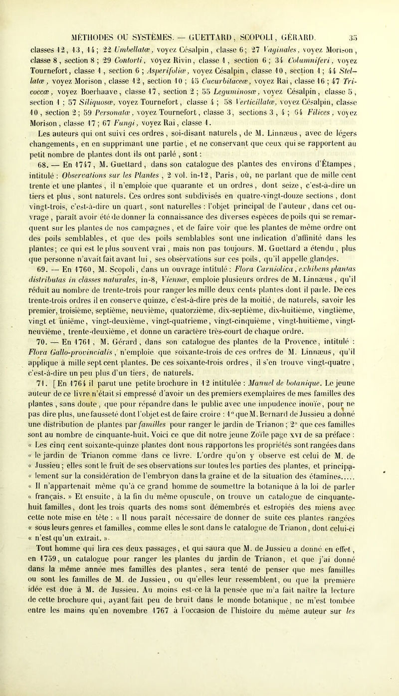 MÉTHODES OU SYSTÈMES. — GUETTAUD, SCOPOLI, GÉI5AHD. 3;j classes T2, 13, 1i; 22 Umhellatœ, voyez Césalpiii, classe 6; 27 Vaijinules, voyez Mon^on , classes, section 8 ; 29 Contorli, voyez Rivin, classe 1 , section 6; 34 Columniferi, voyez Tourriefort, classe 1 , section 6 ; Asiterifuliœ, voyez Césalpin, classe 10, section 1 ; 44 Stel- latœ, voyez Morison , classe 12 , section 10 ; 45 Cucurbüaceœ, voyez Rai, classe 16 ; 47 Tri- coccœ, voyez Boerliaave , classe 17, section 2 ; Leguminosœ, voyez Césalpin, classe 5 , section 1 ; 57 Siliquosce, voyez Tournefort, classe 4 ; 58 Verlicillatœ, voyez Césalpin, classe 10 , section 2 ; 59 Personatœ, voyez Tournefort, classe 3, sections 3,4; 64 Filiccs, voyez Morison , classe 17 ; 67 Fungi, voyez Rai, classe 1. Les auteurs qui ont suivi ces ordres, soi-disant naturels , de M. Linnæus, avec de légers changements, en en supprimant une partie , et ne conservant que ceux qui se rapportent au petit nombre de plantes dont ils ont parlé , sont : 68. — En 1747, M. Guettard, dans son catalogue des plantes des environs d’Étampes, intitulé : Observations sur les Plantes , 2 vol. in-12, Paris, où, ne parlant que de mille cent trente et une plantes, il n’emploie que quarante et un ordres, dont seize, c’est-à-dire un tiers et plus , sont naturels. Ces ordres sont subdivisés en quatre-vingt-douze sections , dont vingt-trois, c’est-à-dire un quart, sont naturelles ; l’objet principal io l’auteur, dans cet ou- vrage , paraît avoir été de donner la connaissance des diverses espèces de poils qui se remar- quent sur les plantes do nos campagnes , et de faire voir que les plantes de même ordre ont des poils semblables, et que des poils semblables sont une indication d’affinité dans les plantes; ce qui est le plus souvent vrai, mais non pas toujours. M. Guettard a étendu , plus ((lie personne n’avait fait avant lui, ses observations sur ces poils, qu’il appelle glandes. 69. — En 1760, M. Scopoli, dans un ouvrage intitulé; Flora Carniolica, exhibens plantas distributas in classes naturales, in-8, Viennœ, emploie plusieurs ordres de M. Linnæus , qu’il réduit au nombre de trente-trois [mur ranger les mille deux cents plantes dont il [iai le. De ces trente-trois ordres il en conserve quinze, c’est-à-dire près de la moitié, de naturels, savoir les premier, troisième, septième, neuvième, quatorzième, dix-septième, di.x-liuitième, vingtième, vingt et unième, vingt-deuxième, vingt-quatrième, vingt-cinc[uième, vingt-huitième, vingt- neuvième, trente-deuxième, et donne un caractère très-court de chaque ordre. 70. — En 1761 , M. Gérard, dans son catalogue des plantes de la Provence, intitulé : Flora Gallo-provincialis, n’emp\o\e que soixante-trois de ci'S ordres de M. Linnæus, qu’il applique à mille sept cent plantes. De ces soixante-trois ordres, il s’en trouve vingt-quatre , c’est-à-dire un peu plus d’un tiers, de naturels. 71. [En 1764 il parut une petite brochure in 12 intitulée : Manuel de botanique. Le jeune auteur de ce livre n’était si empressé d’avoir un des premiers exemplaires de mes familles des plantes , sans doute , <{ue (mur répandre dans le public avec une impudence inouïe, pour ne pas dire plus, une fausseté dont l’objet est de faire croire ; 1 queM. Bernard de Jussieu a donné une distribution de plantes par/’a?nf//es pour ranger le Jardin de Trianon ; 2“ que ces familles sont au nombre de cinquante-huit. Voici ce que dit notre jeune Zoïle page xvi de sa préface ; « Les cinq cent soixante-quinze plantes dont nous rapportons les pro[)riétés sont rangées dans « le jardin de Trianon comme dans ce livre. L’ordre qu’on y observe est celui de M. de « Jussieu ; elles sont le fruit de ses observations sur toutes les parties des plantes, et principa- « lement sur la considération de l’embryon dans la graine et de la situation des étamines (I II n’appartenait même qu’à ce grand homme de soumettre la botanique à la loi de parler « français. » Et ensuite, à la fin du même opuscule, on trouve un catalogue de cinquante- huit familles, dont les trois quarts des noms sont démembrés et estropiés des miens avec cette note mise-en tète : « Il nous paraît nécessaire de donner de suite ces plantes r angées « sous leurs genres et familles, comme elles le sont dans le catalogue de Trianon, dont celui-ci « n’est qu’un extrait. »■ Tout homme qui lira ces deux passages, et qui saura que M. de Jussieu a donné en elfet, en 1759, un catalogue pour ranger les plantes du jardin de Trianon, et que j’ai donné dans la même année mes familles des plantes, sera tenté de penser que mes familles ou sont les familles de M. de Jussieu, ou quelles leur ressemblent, ou que la première idée est due à M. de Jussieu. Au moins est-(æ la la pensée que m’a fait naître la lecture de cette brochure qui, ayant fait peu de bruit dans le monde botanique, no m’est tombée entre les mains qu’en novembre 1767 à l’occasion de l’Iiistoire du même auteur sur les