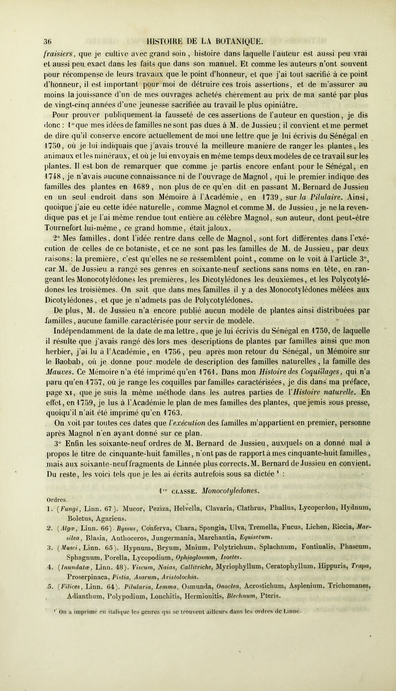 fraisiers, que je cultive avec grand soin , iiistoire dans laquelle l’auleur est aussi peu vrai et aussi peu exact dans les faits que dans son manuel. Et comme les auteurs n’ont souvent pour récompense de leurs travaux que le point d’honneur, et que j’ai tout sacrifié à ce point d’honneur, il est important pour moi de détruire ces trois assertions, et de m’assurer au moins la jouissance d’un de mes ouvrages achetés chèrement au prix de ma santé par plus de vingt-cinq années d’une jeunesse sacrifiée au travail le plus opiniâtre. Pour prouver publiquement la fausseté de ces assertions de fauteur en question, je dis donc : 1 °que mes idées de familles ne sont pas dues à M. de Jussieu ; il convient et me permet de dire qu’il conserve encore actuellement de moi une lettre que je lui écrivis du Sénégal en 1730, où je lui indiquais que j’avais trouvé la meilleure manière de ranger les plantes, les animaux et les minéraux, et où je lui envoyais en même temps deux modèles de ce travail sur les plantes. Il est bon de remarquer que comme je partis encore enfant pour le Sénégal, en 1748, je n’avais aucune connaissance ni de fouvrage de Magnol, qui le premier indique des familles des plantes en 1689, non plus de ce qu’en dit en passant M. Bernard de Jussieu en un seul endroit dans son Mémoire à l’Académie, en 1739, sur/a Pilulaire. Ainsi, quoique j’aie eu cette idée naturelle, comme Magnol et comme M. de Jussieu , je ne la reven- dique pas et je l'ai même rendue tout entière au célèbre Magnol, son auteur, dont peut-être Tournefort lui-même, ce grand homme, était jaloux. 2° Mes familles, dont l’idée rentre dans celle de Magnol, sont fort différentes dans l’exé- cution de celles de ce botaniste, et ce ne sont pas les familles de M. de Jussieu, par deux raisons: la première, c’est qu’elles ne se ressemblent point, comme on le voit à l’article 3°, car M. de Jussieu a rangé ses genres en soixante-neuf sections sans noms en tête, eu ran- geant les Monocotylédones les premières, les Dicotylédones les deuxièmes, et les Polycotylé- dones les troisièmes. On sait que dans mes familles il y a des Monocotylédones mêlées aux Dicotylédones, et que je n’admets pas de Polycotylédones. Déplus, M. de Jussieu n’a encore publié aucun modèle de plantes ainsi distribuées par familles, aucune famille caractérisée pour servir de modèle. Indépendamment de la date de ma lettre, que je lui écrivis du Sénégal en 1730, de laquelle il résulte que j’avais rangé dès lors mes descriptions de plantes par familles ainsi que mon herbier, j’ai lu à l’Académie, en 1756, peu après mon retour du Sénégal, un Mémoire sur le Baobab, où je donne pour modèle de description des familles naturelles, la famille des Mauves. Ce Mémoire n’a été imprimé qu’en 1761. Dans mon Histoire des Coquillages, qui n’a paru qu’en 1757, où je range les coquilles par familles caractérisées, je dis dans ma préface, page XI, que je suis la même méthode dans les autres parties de l’Histoire naturelle. En effet, en 1759, je lus à l’Académie le plan de mes familles des plantes, que jemis sous presse, quoiqu’il n’ait été imprimé qu’en 1763. On voit par toutes ces dates que l’exécution des familles m’appartient en premier, personne après Magnol n’en ayant donné sur ce plan. 3“ Enfin les soixante-neuf ordres de M. Bernard de Jussieu, auxquels on a donné mal à propos le titre de cinquante-huit familles, n'ont pas de rapportâmes cinquante-huit familles, mais aux soixante-neuf fragments de Linnée plus corrects. M. Bernard de Jussieu en convient. Du reste, les voici tels que je les ai écrits autrefois sous sa dictée ' : 1'^ CLASSE. Monocotylédones. Ordres. 1. {Fungi, Linn. 67). Mucor, Peziza, Helvella, Clavaria, Clatlirus, Phallus, Lycoperdon, Hydnura, Boletus, Agaricus. 2. (Algæ, Linn. 66). Byssus, Conferva, Chara, Spongia, Ulva, Tremella, Fucus, Lichen, Riccia, Mar- silea, Blasia, Anthoceros, Jungerniania, Marchanda, Eguisetum. 3. (.Itusri, Linn. 65). Hypnum, Bryum, Mnium, Polytrichum, Splaclmura, Fontinalis, Phascum, Sphagnum, Porella, Lycopodium, Ophioglossum, Isoetes. 4. {Inundatœ, Linn. 48). Viscum, Naias, Callitriche, Myriophyllum, Ceratophyllum, Hippuris, Trapa, Proserpinaca, Pistia, Asarum, Aristolochia. 5. {Filices, Linn. 64). Pilularia, Lemma, Osmunda, Onoclea, Acrostichum, Asplénium, Trichomanes, Adianthum, Polypodium, Lonchitis, Hermionitis, Blechnum, Pteris. On a iniprimr en itali(|uo les genres ipii se trouveiil aillonr.s dans les ordres de Linné.