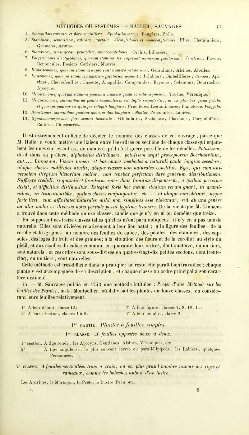 1. Slmniiiihvs carentes et flore seminiferœ : Epiphyllospermæ, Fougères, Prêle. 5. Stamineæ, seminiferœ, calicatœ, apetalœ, 'licotyledones et monocolijledones ; Pins , Châtaigniers, Gramens, Arums. G. Stamineœ, semi)iiferæ, petalodeœ, monocotijledones : Orcliis, Liliacées. 7. Polystemones dicotylédones, quarum slamina ter siiperant nurnerum petalorum : Veralrum, Pavots, Renoncules, Rosiers, Cerisiers, Mauves. 8. Diplostemones, quorum stamina diijdo sunt numéro petalorum : Géraniums, Alsines, Airelles. 9. hostemones, quorum stamina nurnerum petalorum æquant : Jujubiers , Ombellifères , Ctrcæa, Apa- rines , Chèvrefeuilles, Cuscute, Anagallis, Campanules, Bi'yones , Solanums, Bourraches, Apocyns. 10. Meiostemones, quarum stamina pauciora numéro quam corolhe segmenta : Troène, Véronique. 11. Meisostemones, staminibus ad petala sesquialteris vel duplo sesquitertiis, id est jduribus quam petala. et quorum quatuor rel quinque reliquis longioro : Crucifères, Légumineuses, Fumeterre, Polygala. 12. nimeizones, staminibus quatuor quorum duo longiora : Montia, Personné-es, Labiées. 13. Gymnomonospermæ, flore semini insidente : Globulaire, Scabieuse, Chardons, Corymbifères , Radiées, Chicoracées. Il est extrêmement difficile de décider le nombre des classes de cet ouvrage, parce que M. Haller a voulu mettre une liaison entre les ordres ou sections de chaque classe qui enjam- bent les unes sur les autres, de manière qu’il n’est guère possible de les démêler. Poiuissem, dit-il dans sa préface, alphabetice distribuere, potuissem sequi prceceptorem Boerhaavium, aul Linncpum. Visutn tamen est bas onines rnethodos a nalurali paulo longius secedere, ubique classes natiirales divelli, ubique classes non nalurales conslitui. Ego, qui nonuni- versalem stirpium historiam molior, non tenebar perfeciam dure generum disiribuiioneni. Suf/icere credidi, si quamlibel farniliam inter duas familias disponerem, a quibus proxime distal, et difjicilius distinguitur. Detegent forte hoc meurti studium rerurngnari, in granii- nibus, in transitionibus, quibus classes conjunguntur, etc id ubique non obtinui, neque forte licet, cum affinilates naturales mihi non simplices esse videanlur, sed ab uno genere ad alia multa ex diversis nolis perinde possit légitimé transire. De là vient que M. Linnæus a trouvé dans cette méthode quinze classes, tandis que je n’y en ai pu démêler que treize. En supposant ces treize classes telles qu’elles m’ont paru indiquées, il n’y en a pas une de naturelle. Elles sont divisées relativement à leur lieu natal ; à la figure des feuilles, de la corolle et des graines; au nombre des feuilles du calice, des pétales, des étamines , des cap- sules , des loges du fruit et des graines ; à la situation des fleurs et de la corolle ; au style du pistil, et aux écailles du calice commun, en quarante-deux ordres, dont quatorze, ou un tiers, sont naturels ; et ces ordres sont sous-divisés en quatre-vingt-dix petites sections, dont trente- cinq, ou un tiers , sont naturelles. Cette méthode est très-difficile dans la pratique; au reste, elle paraît bien travaillée ; chaque plante y est accompagnée de sa description , et chaque classe ou ordre principal a son carac- tère distinctif. 75. — M. Sauvages publia en 1743 une méthode intitulée : Projet d'une Méthode sur les feuilles des Plantes , in-4 , Montpellier, où il divisait les plantes en douze classes, en considé- rant leurs feuilles relativement, P’ A leur défaut, classe 12 ; 3 A leur figure, classes 7, 9, 10, 11 ; 2 A leur situation, classes 1 à G ; 4 A leur nombi-e, classe fi. U® PARTIE. Plantes à feuilles simples. I' CLASSE, yi feuilles opposées deux à deux. 1 section. A tige ronde : les Apocyns, Gentianes, Alsines, Véroniques, etc. 2'’ — A tige anguleuse, le plus souvent carrée ou parallélipipède , les Labiées , quelques Personnées. 2“' CLASSE. A feuilles verlicillées trois à trois, ou en plus grand nombre autour des tiges et rameaux, comme les bobèches autour d’un lustre. Les Aparines, le Martagon, la Prêle, le Lusti'e d’eau, etc. I. G