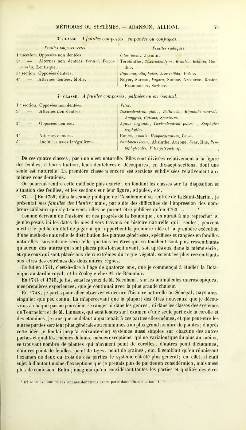 3' CLASSE. A feuilles composées, empanées ou conjugèes. Feuilles toujours xerles. 1section. Opposées non dentées. 2'' — Alternes non dentées. Ceratia. Traga- raiitha, Lentisque. .3“ section. Opposées dentées, d' — Alternes dentées. Molle. Feuilles caduques. Lllac lacin., Jasmin. Térébintlie, Toxicodendron, liradlea, liohinia. Bon- duc. Hignonia, Stapliylea, Acer Irifida. Frêne. Noyer, Sureau, Fagara, Sumac, Azedarac, Rosier, Framboisier, Sorbier. 4' CLASSE. A feuilles composées, palmées ou en éventail. 1 section. 2'- Opposées non dentées. Alternes non dentées. 3'' — Opposées dentées. d‘' — Alternes dentées. 5'' — Laciniées assez irrégulièi'es. Vitex. Toxicodendron glah., bdluccia, Bignonia capreol., Anagyris, Cytisus, Spartium. Agnus negundo, Toxicodendron pubesc., Staphylea triphylla. Ronce, Anonis, Hyppocastanum, Paria. Sambucus lacm., Absinthe, Aurone, Vlex, Rue, Pen- taphylloides, Vitis petroselinif. De ces quatre classes, pas une n’est naturelle. Elles sent divisées relativement à la figure des feuilles, à leur situation, leurs dentelures et découpures, en dix-sept sections, dont une seule est naturelle. La première classe a encore ses sections subdivisées relativement aux mêmes considérations. On pourrait rendre cette méthode plus exacte , en fondant les classes sur la disposition et situation des feuilles, et les sections sur leur figure, stipules, etc. 87.— [En 1759, dans la séance publique de l’Académie à sa rentrée de la Saint-Martin, je présentai mes familles des Plantes; mais, par suite des difficultés de 1 impression des nom- breux tableaux qui s’y trouvent, elles ne purent être publiées qu’en 1763 ' Comme écrivain de l’histoire et des progrès de la Botanique , on aurait à me reprocher si je n’exposais ici les dates de mes divers travaux en histoire naturelle qui, seules, peuvent mettre le public en état déjuger à qui appartient la première idée et la première exécution d’une méthode naturelle de distribution des plantes générisées, spécifiées et rangées en familles naturelles, suivant une série telle que tous les êtres qui se touchent sont plus ressemblants qu’aucun des autres qui sont placés plus loin soit avant, soit après eux dans la même série, et que ceux qui sont placés aux deux extrêmes du règne végétal, soient les plus ressemblants aux êtres des extrêmes des deux autres règnes. Ce fut en 1741, c’est-à-dire à l’âge de quatorze ans, que je commençai à étudier la Bota- nique au Jardin royal, et la Zoologie chez M. de Réaumur. En 1744 et 1745, je fis, sous les yeux de M. Needham , sur les animalcules microscopiques, mes premières expériences, que je continuai avec la plus grande chaleur. En 1748, je partis pour aller observer et décrire l’histoire naturelle au Sénégal, pays aussi singulier que peu connu. Là m’apercevant que la plupart des êtres nouveaux que je décou- vrais à chaque pas ne pouvaient se ranger ni dans les genres, ni dans les classes des systèmes de Tournefort et de M. Linnæus, qui sont fondés sur l’examen d’une seule partie de la corolle et des étamines, je crus que ce défaut appartenait à ces parties elles-mêmes, et que peut-être les autres parties seraient plus générales ou communes à un plus grand nombre de plantes; d’après cette idée je fondai jusqu’à soixante-cinq systèmes aussi simples sur chacune des autres parties et qualités; mêmes défauts, mêmes exceptions, qui ne variaientque du plus au moins, se trouvant nombre de plantes qui n’avaient point de corolles, d’autres point d’étamines, d’autres point de feuilles, point de tiges, point de graines , etc. Il semblait qu’en réunissant l’examen de deux ou trois de ces parties le système eût été plus général; en effet, il était sujet à d’autant moins d’exceptions que je prenais plus de pai ties en considération, mais aussi plus de confusion. Enfin j’imaginai qu’en considérant toutes les parties et qualités des êtres l('i se trouve une de ces lacunes dont nous avons parlé dans l’Introduction. .1 I’