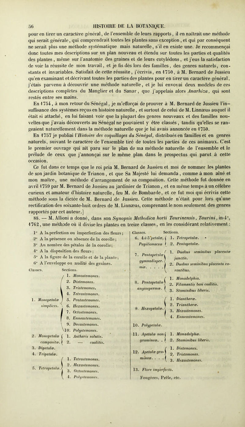 pour en tirer un caractère général, de l’ensemble de leurs rapports, il en naîtrait une méthode qui serait générale, qui comprendrait toutes les plantes sans exception , et qui par conséquent ne serait plus une méthode systématique mais naturelle, s’il en existe une. Je recommençai donc toutes mes descriptions sur un plan nouveau et étendu sur toutes les parties et qualités des plantes , même sur l’anatomie des graines et de leurs cotylédons , et j’eus la satisfaction de voir la réussite de mon travail, et je fis dès lors des familles, des genres naturels, con- stants et invariables. Satisfait de cette réussite, j’écrivis, en 1750, à M. Bernard de Jussieu qu’en examinant et décrivant toutes les parties des plantes pour en tirer un caractère général, j’étais parvenu à découvrir une méthode naturelle, et je lui envoyai deux modèles de ces descriptions complètes du Manglier et du Sanar, que j’appelais alors Anarhiza, qui sont restés entre ses mains. En 1754, à mon retour du Sénégal, je m’efforçai de prouver à M. Bernard de Jussieu l’in- suffisance des systèmes reçus en histoire naturelle, et surtout de celui de M. Linnæus auquel il était si attaché, en lui faisant voir que la plupart des genres nouveaux et des familles nou- velles que j’avais découverts au Sénégal ne pouvaient y être classés , tandis qu’elles se ran- geaient naturellement dans la méthode naturelle que je lui avais annoncée en 1750. En 1757 je publiai VHistoire des coquillages du Sénégal, distribués en familles et en genres naturels, suivant 1e caractère de l’ensemble tiré de toutes les parties de ces animaux. C’est le premier ouvrage qui ait paru sur le plan de ma méthode naturelle de l’ensemble et le prélude de ceux que j’annonçai sur le même plan dans le prospectus qui parut à cette occasion. Ce fut dans ce temps que le roi pria M. Bernard de Jussieu et moi de nommer les plantes de son jardin botanique de Trianon, et que Sa Majesté lui demanda, comme à mon aîné et mon maître, une méthode d’arrangement de sa composition. Cette méthode fut donnée en avril 1759 par M. Bernard de Jussieu au jardinier de Trianon, et en même temps à un célèbre curieux et amateur d’histoire naturelle, feu M. de Bombarde, et ce fut moi qui écrivis cette méthode sous la dictée de M. Bernard de Jussieu. Cette méthode n’était pour lors qu’une rectification des soixante-huit ordres de M. Linnæus, comprenant le nom seulement des genres rapportés par cet auteur.] 88. — M. Allioni a donné, dans son Synopsis Melhodica horti Taurinensis, Taurini, in-4'’, 1762, une méthode où il divise les plantes en treize classes, en les considérant relativement ; 1“ A la perfection ou imperfection des fleurs ; 2“ A la présence ou absence de la corolle ; 3 Au nombre des pétales de la corolle ; 4“ A la disposition des fleurs : 5 A la Hgure de la corolle et de la plante; 6 A l’enveloppe ou nudité des graines. Classes. 1. Mompetalæ simplices. 2. Monopetalæ romposilæ. 3. Dipelalæ. 4. Tripetalœ. Sections. / Monostemones. Distemones. 1 3. Trislemones. 1 4. Tetrastemones. / Pentastemones. 1 6. Hexastemones. / ^ Octostemones. Enneastemones. Decastemones. \io. Polystemones. Anlheris solutis. l 2. — coalitis. 5. Telrnpetrilcp.l 1. Tetrastemones. 2. Hexastemones. 3. Odostemones. Pdlipilemoties. Classes. Sections. 6. Aà5petalæ, j 1. Tetrapetalœ. • Papilionaceæ ( 2. Penlapetalæ. / 1. Duobus .lemiiiibus placentæ 7. Pentapetalœi \ iunclis. gymnodisper. { ] 2. Duobus semmibtis placenta ca- mæ F renlibus. 8. Pentapetalœ\ angiospermæ. ^ 9. Hexapetalœ. 1. 2. 3. 1. 2. 3. 4. 10. Polypelalæ. 11. Apetalæ non l 1. gramineœ. . F 2. 12. Apetalæ gra- mtheæ. . . . Monadelphia. Filamentis basi coalUis. Staminibus liberis. Diantheræ. Triantheræ. Hexastemones. Enneastemones. Monadelphæ. Staminibus liberis. Distemones. Trislemones. Hexastemones. 1.3. Flore imperfecto. Fougères, Prêle, etc.