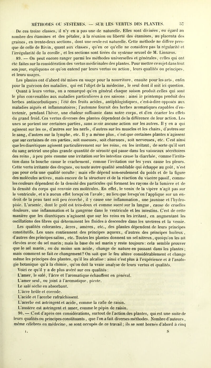 De ces treize classes, il n’y en a pas une de naturelle. Elles sont divisées, eu égard au nombre des étamines et des pétales, à la réunion ou liberté des étamines, au placenta des graines, en trente-deux sections, dont uneseideest naturelle. Cette méthode ne diffère pres- que de celle de Rivin, quant aux classes, qu’en ce qu’elle ne considère pas la régularité et l’irrégularité de la corolle , et les sections sont tirées du système sexuel de M. Linnæus. 89. — On peut encore ranger parmi les méthodes universelles et générales, celles qui ont été faites sur la considération des vertus médicinales des plantes. Pour mettre cesujetdans tout son jour, expliquons ce qu’on entend par leurs vertus ou action, leurs qualités ou principes, et leurs usages. Les plantes ont d’abord été mises en usage pour la nourriture, ensuite pour les arts, enfin pour la guérison des maladies, qui est l’objet de la médecine, le seul dont il soit ici question. Quant à leurs vertus, on a remarqué qu’en général chaque saison produit celles qui sont le plus convenables aux maladies particulières à ces saisons : ainsi le printemps produit des herbes antiscorbutiques; l’été des fruits acides, antiphlogistiques, c’est-à-dire opposés aux maladies aiguës et inflammatoires; l’automne fournit des herbes aromatiques capables d’en- tretenir, pendant l’hiver, une chaleur suffisante dans notre corps, et d’en écarter les effets du grand froid. Ces vertus diverses des plantes dépendent de la différence de leur action. Les unes se portent sur certaines parties, sans avoir aucune action sur les autres. Il y en a qui agissent sur les os, d’autres sur les nerfs, d’autres sur les muscles et les chairs, d’autres sur le sang, d’autres sur la lymphe, etc. 11 y a même plus, c’est que certaines plantes n'agissent que sur certaines de ces parties, soit osseuses, soit charnues, soit nerveuses, etc. C’est ainsi que les diurétiques agissent particulièrement sur les reins, en les irritant, de sorte qu’il sort du sang artériel une plus grande quantité de sérosité qui passe dans les vaisseaux sécrétoires des reins , à peu près comme une irritation sur les intestins cause la diarrhée, comme l’irrita- tion dans la bouche cause le crachement, comme l’irritation sur les yeux cause les pleurs. Cette vertu irritante des drogues, ou toute autre qualité semblable qui échappe au goût, n’est pas pour cela une qualité occulte ; mais elle dépend non-seulement du poids et de la figure des molécules actives, mais encore de la structure et de la réaction du viscère passif, comme les couleurs dépendent de la densité des particules qui forment les rayons de la lumière et de la densité du corps qui renvoie ces molécules. En effet, le venin de la vipère n’agit pas sur le ventricule, et n’a aucun effet lorsqu’on l’avale; au lieu que lorsqu’on l’applique sur un en- droit de la peau tant soit peu écorché, il y cause une inflammation, une jaunisse et l’hydro- pisie. L’arsenic, dont le goût est très-doux et comme sucré sur la langue , cause de cruelles douleurs, une inflammation et la gangrène dans le ventricule et les intestins. C’est de cette manière que les diurétiques n’agissent que sur les reins en les irritant, en augmentant les oscillations des fibres qui déterminent les fluides à descendre dans les uretères et la vessie. Les qualités colorantes, âcres, amères, etc., des plantes dépendent de leurs principes constitutifs. Les unes contiennent des principes aqueux, d’autres des principes huileux, d’autres des principes salins, etc. Toutes les plantes donnent un sel nitreux, quoiqu’on les ait élevées avec du sel marin; mais la base du sel marin y reste toujours: cela semble prouver que le sel marin, ou du moins son acide, change de nature en passant dans les plantes; mais comment se fait ce changement? On sait que le feu altère considérablement et change même les principes des plantes, qu’il les alcalise ; ainsi c’est plus à l’expérience et à l’analo- gie botanique qu’à la chimie, qu’on doit la vraie analyse de leurs vertus et qualités. Voici ce qu’il y a de plus avéré sur ces qualités ; L’amer, le salé, l’âcre et l’aromatique échauffent en général. L’amer seul, ou joint à l’aromatique, picole, Le salé sèche en absorbant. L’âcre brûle et corrode. L’acide et l’acerbe rafraîchissent. L’acerbe est astringent et acide, comme la rafle de raisin. L’austère est astringent et amer, comme le pépin de raisin. 90. — C’est d’après ces considérations, surtout de l’action des plantes, qui est une suite de leurs qualités ou principes constituants, que l’on a fait diverses méthodes. Nombre d’auteurs, même célèbres en médecine, se sont occupés de ce travail ; ils se sont bornés d’abord à cinq 1. S