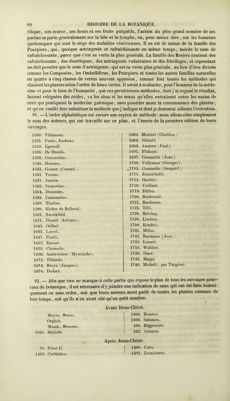 rifique, son écorce , ses fleurs et ses fruits purgatifs, l’action du plus grand nombre de ses parties se porte généralement sur la bile et la lymphe, ou, pour mieux dire , sur les humeurs quelconques qui sont le siège des maladies vénériennes. Il en est de même de la famille des Pourpiers, qui, quoique astringente et rafraîchissante en même temps, mérite le nom de rafraîchissante, parce que c’est sa vertu la plus générale. La famille des Rosiers contient des rafraîchissants , des diurétiques, des astringents vulnéraires et des fébrifuges, et cependant ne doitprendre que le nom d’astringente, qui est sa vertu plus générale, au lieu d’être divisée comme les Composées, les Ombellifères, les Pourpiers et toutes les autres familles naturelles en quatre à cinq classes de vertus souvent opposées, comme font toutes les méthodes qui classent les plantes selon l’ordre de leurs vertus. Il serait à souhaiter, pourl’honneurde la méde- cine et pour le bien de l’humanité , que ces pernicieuses méthodes, dont j’ai exposé le résultat, fussent reléguées des écoles, vu les abus et les maux qu’elles entraînent entre les mains de ceux qui pratiquent la médecine galénique, sans posséder assez la connaissance des plantes ; et qu’on voulût leur substituerla méthode que j’indique et dont je donnerai ailleurs l’exécution. 91. —L’ordre alphabétique est encore une espèce de méthode : nous allons citer simplement le nom des auteurs,, qui ont travaillé sur ce plan , et l’année de la première édition de leurs ouvrages. 1508. Villanova. 1531. Fucli.s, Fuchsius. 1535. Egenolf. 1536. De Dondis. 1538. Crescentius. 1540. Dorsteu. 1541. Gesner (Conrad). 1551. Turner. 1557. .Jarava. 1562. Sansoviuo. 1584. Durantes. 1586. Canierarius. 1588. Tlialius. 1598. Richer de BellevaL 1601. Swenkfeld. 1631. Donati l'Antoine). 1643. Oelhaf. 1645. Loeseli 1647. Raulli. 1652. Zanoni. 16.52. Chemnitz. 1656. Ambrosînus (Hyacinthe). 1673. Tillands. 1674. Breyn (Jacques). 1676. Dodart. 1682. Mentzel (Chrétien). 1684. Sibbald. 1685. Amman (Paul). 1691. Piukner. 1697. Commelin (Jean). 1700. Volkamer (Georges). , 1701. Commelin ( Gaspard ). 1711. Zannichelli. 1715. Garidel. 1718. Vaillant. 1719. Dillen. 1720. Buchwald. 1721. Buxbatim. 1723. Tilli. 1726. Helving. 1728. Lindern. 1730. Erndtel. 1731. Miller. ■1731. Burmann (Jean)i 1733. Lemeri. 1735. Walther. 1738. Sha\V. 1742. Mappi. 1748. Michel!, parTargioni. 92. — Afin que rien ne manque à cette partie qui expose le plan de tous les ouvrages géné- raux de botanique, il est nécessaire d’y joindre une indication de ceux qui ont été faits histori- quement ou sans ordre, soit que leurs auteurs aient parlé de toutes les plantes connues de leur temps, soit qu’ils n’en aient cité qu’un petit nombre. Moyse, Mouses. Orphée. Musée, Mousaios. 1030. Hésiode. Avant Jésus-Christ. 1000. Homère. lOOO. Salomon. 350. Hippocrate. 322. Aristote. Après Jésus-Christ. I I486. Cuba. I 1491. Lconicenus. 70. Pline II. 1 182. Corbichon.
