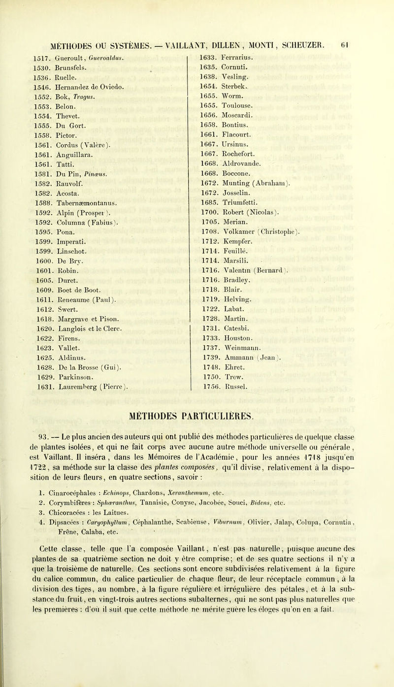 MÉTHODES OU SYSTÈMES. — VAlLLAiNT, DILLEN , MONTI, SCHEUZEK. (O 93. — Le plus ancien des auteurs qui ont publié des méthodes particulières de quelque classe de plantes isolées, et qui ne fait corps avec aucune autre méthode universelle ou générale, est Vaillant. Il inséra, dans les Mémoires de l’Académie, pour les années ITIS jusqu’en 1722, sa méthode sur la classe des plantes composées, qu’il divise, relativement à la dis[X)- sition de leurs fleurs, en quatre sections, savoir ; 1. Cinai’océphales ; Echinops, Chardons, Xeranthemum, etc. 2. Corymbifëres-: Sphæranthus, Tanaisie, Conyse, Jacobée, Souci, Bidens, etc. 3. Chicoracées : les Laitues. 4. Dipsacées : Caryophyllum, Céphalanthe, Scabiense, Viburnum, Olivier, .Jalap, Cohipa, Cormitia, Frêne, Calaba, etc. Cette classe, telle que l’a composée Vaillant, n’est pas naturelle, puisque aucune des plantes de sa quatrième section ne doit y être comprise; et de ses quatre sections il n’y a que la troisième de naturelle. Ces sections sont encore subdivisées relativement à la figure du calice commun, du calice particulier de chaque fleur, de leur réceptacle commun, à la division des tiges, au nombre, à la figure régulière et irrégulière des pétales, et à la sub- stance du fruit, en vingt-trois autres sections subalternes, qui ne sont pas jilus naturelles que les premières : d’où il suit que cette méthode ne mérite guère les éloges qu’on en a fait. 1517. Gueroult, GueronMus. 1530. Brunsfels. 1536. Ruelle. 1546. Hernandez de Oviedo. 1552. Bok, Tragus. 1553. Belon. 1554. Thevet. 1555. Du Gort. 1558. Pictor. 1561. Cordus (Valère). 1561. Anguillara. 1561. Tatti. 1581. Du Pin, Pincpu.î. 1582. Rauvolf. 1582. Acosta. 1588. Tabernæmontanus. 1592. Alpin (Prospei \ 1592. Columna (Fabius). 1595. Pona. 1599. Imperati. 1599. Linschot. 1600. De Bry. 1601. Robin. 1605. Duret. 1609. Boet de Boot. 1611. Reneaume (Paul ). 1612. Swert. 1618. Margrave et Pison. 1620. Langlois et le Clerc. 1622. Firens. 1623. Vallet. 1625. Aldinus. 1628. De la Brosse (Gui). 1629. Parkinson. 1631. Lauremberg (Pierre). 1633. Ferrarius. 1635. Cornuti. 1638. Vesling. 1654. Sterbek., 1655. Worm. 1655. Toulouse. 1656. Moscardi. 1658. Bontius. 1661. Flacourt. 1667. Ursinus. 1667. Rochefort. 1668. Aldrovande. 1668. Boccone. 1672. Munting (Abraham). 1672. Josselin. 1685. Triumfetti. 1700. Robert (Nicolas). 1705. Merian. 1708. Volkamer (Christophe). 1712. Kempfer. 1714. Feuille. 1714. Marsili. 1716. Valentin (Bernard). 1716. Bradley. 1718. Blair. 1719. Helving. 1722. Labat. 1728. Martin. 1731. Catesbi. 1733. Houston. 1737. Weinmann. 1739. Ammann ( Jean). 1748. Ehret. 1750. Trew. 1756. Russel. MÉTHODES PARTICULIÈRES.