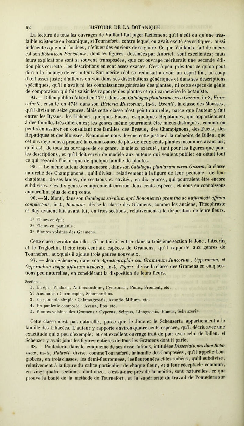 La lecture de tous les ouvrages de Vaillant fait juger facilement qu’il n’eût eu qu’une très- faible existence en botanique, si Tournefort, contre lequel on avait excité ses critiques, aussi indécentes que mal fondées, n’eût eu des envieux de sa gloire. Ce que Vaillant a fait de mieux est son Botanicon Parisiense, dont les figures, dessinées par Aubriet, sont excellentes; mais leurs explications sont si souvent transposées, que cet ouvrage mériterait une seconde édi- tion plus correcte : les descriptions en sont assez exactes. C’est à peu près tout ce qu’on peut dire à la louange de cet auteur. Son mérite réel se réduisait à avoir un esprit fin, un coup d’œil assez juste; d’ailleurs on voit dans ses distributions génériques et dans ses descriptions spécifiques, qu’il n’avait ni les connaissances générales des plantes, ni cette espèce de génie de comparaison qui fait saisir les rapports des plantes et qui caractérise le botaniste. 94. — Dillen publia d’abord en 1719, dans son Caialogus planlarumcirca Gissam, in-8, Fran- cofurti, ensuite en 1741 dans son Hisioria Muscorum, in-4, Oxonii, la classe des Mousses, qu’il divisa en seize genres. Mais cette classe n’est point naturelle, parce que l’auteur y fait entrer les Byssus, les Lichens, quelques Fucus, et quelques Hépatiques, qui appartiennent à des familles très-différentes ; les genres même pourraient être mieux distingués, comme on peut s’en assurer en consultant nos familles des Byssus, des Champignons, des Fucus, des Hépatiques et des Mousses. Néanmoins nous devons cette justice à la mémoire de Dillen, que cet ouvrage nous a procuré la connaissance de plus de deux cents plantes inconnues avant lui ; qu’il est, de tous les ouvrages de ce genre, le mieux exécuté , tant pour les figures que pour les descriptions, et qu’il doit servir de modèle aux auteurs qui veulent publier en détail tout ce qui regarde l’historique de quelque famille de plantes. 95. — Le même auteur donna encore , dans son Caialogus planiarum circa Gissam, la classe naturelle des Champignons , qu’il divisa, relativement à la figure de leur pédicule, de leur chapiteau, de ses lames, de ses trous et cavités, en dix genres, qui pourraient être encore subdivisés. Ces dix genres comprennent environ deux cents espèces, et nous en connaissons aujourd’hui plus de cinq cents. 96. — M. Monti, dans son Caialogus slirpiumagri Bononiensis gramina ac hujusmodi afjinia conipleclens, in-4, Bononiœ, divise la classe des Gramens, comme les anciens, Théophraste et Ray avaient fait avant lui, en trois sections, relativement à la disposition de leurs fleurs. 1“ Fleurs en épi ; 2“ Fleurs en panicule ; 3“ Plantes voisines des Gramens. Cette classe serait naturelle, s’il ne faisait entrer dans la troisième section le Jonc, l’Acorus et le Triglochin. Il cite trois cent six espèces de Gramens, qu’il rapporte aux genres de Tournefort, auxquels il ajoute trois genres nouveaux. 97. — Jean Scheuzer, dans son Agrosiographia seu Graminuni Juncoruni, Cyperorum, et Cyperoidum iisque afjinium hisioria, in-4, Tiguri, divise la classe des Gramens en cinq sec- tions peu naturelles, en considérant la disposition de leurs fleurs. Sections. 1. En épi : Plialaris, Anthoxanthum, Cynosurus, Panis, Froment, etc. 2. Anomales : Cornucopiæ, Schœnanthus. 3. En panicule simple : Calamagrostis, Arundo, Milium, etc. 4. En panicule composée ; Avena, Poa, etc. 5. Plantes voisines des Gramens : Cyperus, Scirpus, Linagrostis, Juncus, Sclieuzeria. Cette classe n’est pas naturelle, parce que le Jonc et le Scheuzeria appartiennent à la famille des Liliacées. L’auteur y rapporte environ quatre cents espèces, qu’il décrit avec une exactitude qui a peu d’exemple; et cet excellent ouvrage irait de pair avec celui de Dillen, si Scheuzer y avait joint les figures entières de tous les Gramens dont il parle. 98. — Pontedera, dans la cinquième de ses dissertations, intitulées Dissertationes duœ Boia- nicœ, in-4, Paiavii, divise, comme Tournefort, la famille des Composées, (pi’il appelle Con- globées, en trois classes, les demi-fleuronnées, les fleuronnées et les radiées, qu’il subdivise, relativement à la figure du calice particulier de chaque fleur, et à leur réceptacle commun, en vingt-quatre sections, dont onze, c’est-à-dire près de la moitié, sont naturelles, ce qui prouve la bonté de la méthode de Tournefort, et la supériorité du travail de Pontedera sur