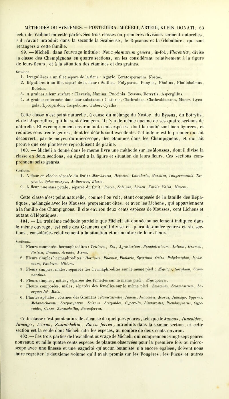 celui de Vaillant en cette partie. Ses trois classes ou premières divisions seraient naturelles, s’il n’avait introduit dans la seconde la Scabieuse, le Dipsacus et la Globulaire, qui sont étrangers à cette famille. 99. —Miclieli, dans l’ouvrage intitulé : Nova plantarum généra, in-foL, Florenliæ, divise la classe des Champignons en quatre sections, en les considérant relativement à la figure de leurs fleurs , et à la situation des étamines et des graines. Sections. 1. Irrégulières à un fllet séparé de la fleur : Agaric, Ceratospermuni, Nostoc. 2. Régulières à un filet séparé de la fleur : Suillus, Polyporus, Fungus, Phallus, Phalloboletus, Boletus. •3. A graines à leur surface : Clavaria, Manina, Puccinia, Byssus, Botrytis, Aspergillus. 4. A graines enfermées dans leur substance : Clathrus, Clathroides, Clathroidastron, Mueor, Lyco- gala, Lycoperdon, Carpobolus, Tuber, Cyatha. Cette classe n’est point naturelle, à cause du mélange du Nostoc, du Byssus, du Botrytis, et de l’Aspergillus, qui lui sont étrangers. Il n’y a de même aucune de ses quatre sections de naturelle. Elles comprennent environ huit cents espèces, dont la moitié sont bien figurées, et réduites sous trente genres, dont les détails sont excellents. Cet auteur est le premier qui ait découvert, par le moyen du microscope, des étamines dans les Champignons, et qui ait prouvé que ces plantes se reproduisent de graine. tOO. — Micheli a donné dans le même livre une méthode sur les Mousses, dont il divise la classe en deux sections, eu égard à la figure et situation de leurs fleurs. Ces sections com- prennent seize genres. Sections. 1. A fleur en cloche séparée du fruit: Marrhanlia, Ilepatlca, Lunularia, Marsilea, Jungermannia, Tar- gionia, Sphœrocarpos, Anthoceros, Blasia. 2. A fleur nue sans pétale, séparée du fniit : Riccia, Salvinia, Lichen. Korkir, Valsa, Mnsciis. Cette classe n’est point naturelle, comme l’on voit, étant composée de la famille des Hépa- tiques, mélangée avec les Mousses proprement dites, et avec les Lichens, qui appartiennent à la famille des Champignons. Il cite environ deux cents espèces de Mousses, cent Lichens et autant d’Hépatiques. 101. — La troisième méthode partielle que Micheli ait donnée ou seulement indiquée dans le même ouvrage, est celle des Gramens qu’il divise en quarante-quatre genres et six sec- tions , considérées relativement à la situation et au nombre de leurs fleurs. Sections. 1. Fleurs composées hermaphrodites ; Trilicum, Zea, Agrostarium, Pseudotriticum , Lolium, Gramen , Festuca, Promus, Arundo, Avena. 2. Fleurs simples hermaphrodites : Hordeum, Phœnix, Phalaris, Spartmm, Oriza, Polydactyhn, Isclue- mum, Panicum, Milium. 3. Fleurs simples, mâles, séparées des hermaphrodites sur le même pied ; Ægilops, Sorghum, Schœ- nanthus. 4. Fleurs simples , mâles, séparées des femelles sur le même pied : Ægilopoides. 5. Fleurs composées, mâles, séparées des femelles sur le même pied : Sesamum, Sesamastrum, La- cryma Job, Mais. 6. Plantes apétales, voisines des Gramens : Panirastrella, Juneus, Juncoides, Acorus, Juncago, Cyperus, Melanoschœnus. Scirpocyperus, Scirpus, Scirpoides, Cyperella, Linagrostis, Pseudocyperus, Cype- roides, Carex, Zannichellia, Buccaferrea. Cette classe n’est point naturelle, à cause de quelques genres, tels que le Juneus, Juncoides, Juncago, Acorus, Zannichellia, Bucca /èrrea, introduits dans la sixième section, et cette section est la seule dont Micheli cite les espèces, au nombre de deux cents environ. 102. —Ces trois parties de l’excellent ouvrage de Micheli, qui comprennent vingt-sept genres nouveaux et mille quatre cents espèces de plantes observées pour la première fois au micro- scope avec une finesse et une sagacité qu’aucun botaniste n’a encore égalées, doivent nous faire regretter le deuxième volume qu’il avait promis sur les Fougères, les Fucus et autres