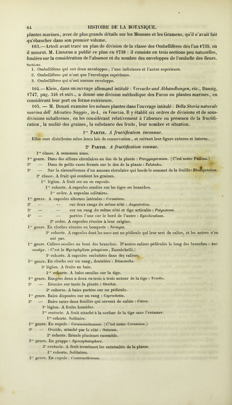 plantes marines, avec de plus grands détails sur les Mousses et lesGramens, qu’il n’avait fait qu’ébaucher dans son premier volume. 103. —Artedi avait tracé un plan de division delà classe des Ombellifères dès l’an 1735, où il mourut. M. Linnæus a publié ce plan en 1738 ; il consiste en trois sections peu naturelles, fondées sur la considération de l’absence et du nombre des enveloppes de l’ombelle des fleurs. Sections. 1. Ombellifères qui ont deux enveloppes , l’une inférieure et l’autre supérieure. 2. Ombellifères qui n’ont que l’enveloppe supérieure. 3. Ombellifères qui n’ont aucune enveloppe. 104. —Klein, dans un ouvrage allemand intitulé ; Versuche und Abhandlungen, etc., Danzig, 1747, pag. 346 et suiv., a donné une division méthodique des Fucus ou plantes marines, en considérant leur port ou forme extérieure. 105. — M. Donati examine les mêmes plantes dans l’ouvrage intitulé: Délia Sioria naturale marina dell’ Adriatico Saggio, in-4, in Venezia. Il y établit six ordres de divisions et de sous- divisions subalternes, en les considérant relativement à l’absence ou présence de la fructifi- cation , la nudité des graines, la substance des fruits, leur nombre et situation. I'” Partie. A fruclification inconnue. Elles sont distribuées selon leurs lois de conservation , et suivant leur figure externe et interne. 2' Partie. A fructification connue. classe. A semences nues. 1*”' genre. Dans des sillons circulaires au dos de la plante : Pterygospermum. (C’est notre Padina.) 2' — Dans de petits vases fermés sur le dos de la plante : Talatodes. 3' — Sur la circonférence d’un anneau circulaire qui borde le sommet delà feuille : Rèo(?ope/ay!/?n. 2' classe. A fruit qui contient les graines. 1'*' légion. A fruit sec ou en capsule. l'” cohorte. A capsules sessiles sur les tiges ou branches, l*'' ordre. A capsules solitaires, l'’' genre. A capsules alternes latérales : Ceraulotos. — — sur deux l'angs du même côté : Angistrelica. — — sur un rang du même côté et tige articulée : Poiyosleum. — portées l’une sur le bord de l’auti’e : Epicilicodium. 2‘ ordre. A capsules réunies à leur origine, genre. En cloches réunies en bouquets : Siringia. 2' cohorte. A capsules dont les unes ont un pédicule qui leur sert de calice, et les autres n’en ont pas. l‘‘' genre. Calices sessiles au bout des branches. D’autres calices pédiculés le long des branches : .ini- nocalyx. I C'est jUyiiopliyllum pelagicum, Zannichelli.) 3'' cohorte. A capsules emboîtées dans des calices, l' genre. En cloche sur un rang, dentelées : Ittiacantha. 2' légion. A fruits en baie. 1’“ cohorte. A baies sessiles sur la tige, genre. Rangées deux à deux ou trois à trois autour de la tige : Vroides. 2'' — Réunies sur toute la plante : Onichia. 2‘' cohorte. A baies portées sur un pédicule. 1' ’ genre. Baies disposées sur un l'ang : Caprochetta. 2'' — Baies entre deux feuilles qui servent de calice : Citera. 3' légion. A fruits humides. l centurie. A fruit attaché à la surface de la tige sans l’entamer, l'” cohorte. Solitaire. 1'’ genre. En cupule : Ceramianthemum. (C’est notre Ceramium.) 2' — Ovoïde, attaché par le côté ; Oolocum. 2' cohorte. Réunis plusieurs ensemble, l’’’ genre. En grappe : Sycoceplmlophore. 2'' centurie. A fruit terminant les extrémités de la plante. 1' cohorte. Solitaires. !'■' genre. En cupule : Crnlemnlhcmuni.