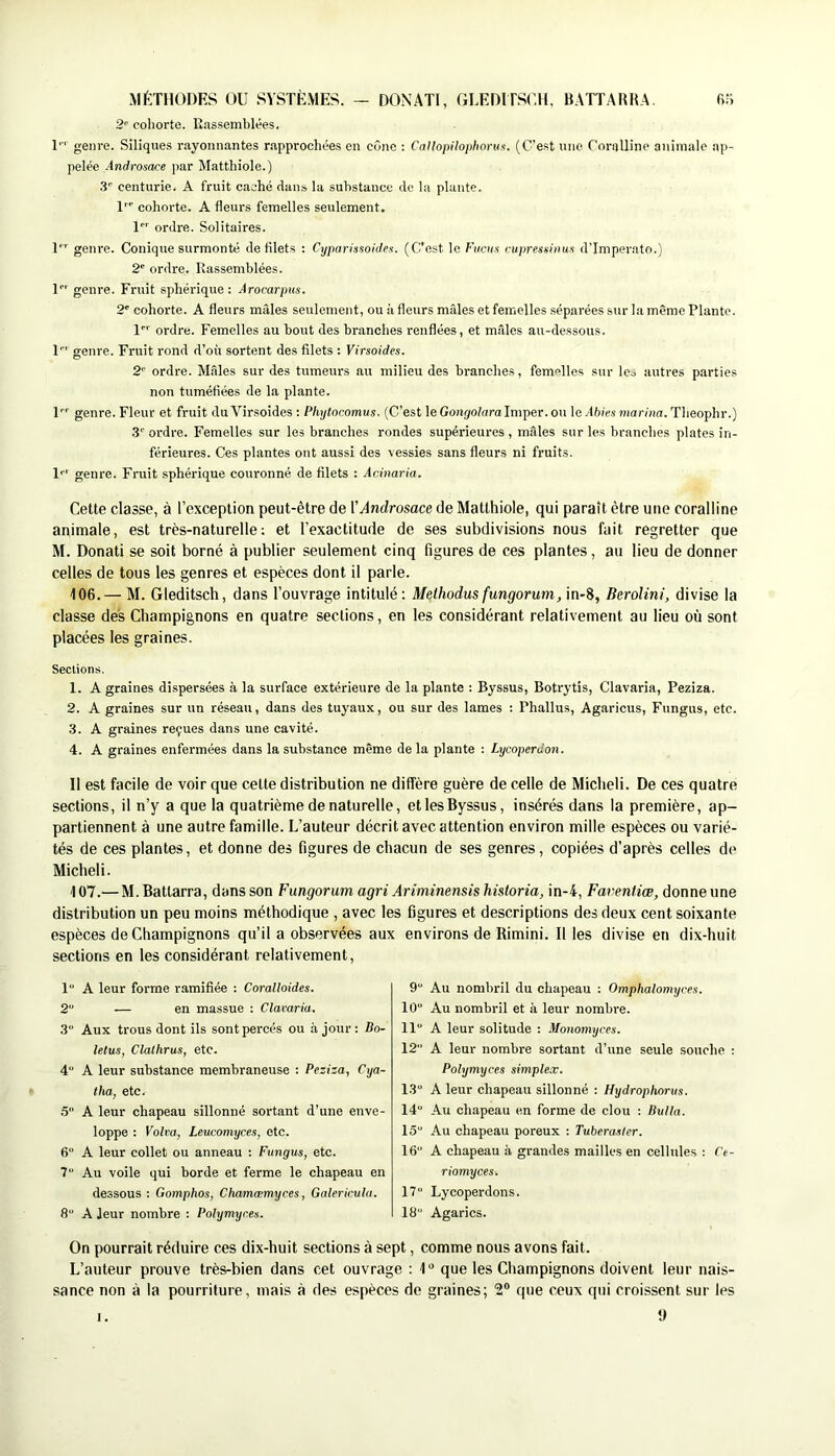 MÉTHODES OU SYSTÈMES. — DONATI, GLEDITSUH, BATTARRA. fi.'i 2'’ cohorte. Eassomhlées. 1'' genre. Siliques rayonnantes rapprochées en cône : Calhpilophoruf!. (C’est une Coralline animale ap- pelée Androsace par Matthiole.) .3' centurie. A fruit caché dans la substance de la plante. 1 cohorte. A fleurs femelles seulement, l ordre. Solitaires. T’' genre. Conique surmonté de filets ; Cyparissoidei. (C’est le Fucus cujrresninus d’Imperato.) 2“ ordre. Rassemblées. U' genre. Fruit sphérique : Arocarpus. 2' cohorte. A fleurs mâles seulement, ou ii fleurs mâles et femelles séparées sur la même Plante, l ordre. Femelles au bout des branches renflées, et mâles au-dessous. U' genre. Fruit rond d’où sortent des filets : Virsoides. 2' ordre. Mâles sur des tumeurs au milieu des branches, femelles sur Ico autres parties non tuméfiées de la plante. P'’ genre. Fleur et fruit du Virsoides : Phxjtocomus. (C’est le Gongolara Imper, ou le Ahies snariixa. Theophr.) 3''ordre. Femelles sur les branches rondes supérieures, mâles sur les branches plates in- férieures. Ces plantes ont aussi des vessies sans fleurs ni fruits. !'•' genre. Fruit sphérique couronné de filets : Acinaria. Cette classe, à l’exception peut-être de VAndrosace de Matthiole, qui paraît être une coralline animale, est très-naturelle: et l’exactitude de ses subdivisions nous fait regretter que M. Donati se soit borné à publier seulement cinq figures de ces plantes, au lieu de donner celles de tous les genres et espèces dont il parle. 106. — M. Gleditsch, dans l’ouvrage intitulé : Melhodus fungorum, in-8, BeroUni, divise la classe des Champignons en quatre sections, en les considérant relativement au lieu où sont placées les graines. Sections. 1. A graines dispersées à la surface extérieure de la plante : Byssus, Botrytis, Clavaria, Peziza. 2. A graines sur un réseau, dans des tuyaux, ou sur des lames : Phallus, Agaricus, Fungus, etc. 3. A graines reçues dans une cavité. 4. A graines enfermées dans la substance même de la plante : Lycoperdon. Il est facile de voir que cette distribution ne diffère guère de celle de Micheli. De ces quatre sections, il n’y a que la quatrième de naturelle, et les Byssus, insérés dans la première, ap- partiennent à une autre famille. L’auteur décrit avec attention environ mille espèces ou varié- tés de ces plantes, et donne des figures de chacun de ses genres, copiées d’après celles de Micheli. 407.— M.Battarra, dans son Fungorum agri Ariminensis historia, in-4, Faventiœ, donne une distribution un peu moins méthodique , avec les figures et descriptions des deux cent soixante espèces de Champignons qu’il a observées aux environs de Rimini. Il les divise en dix-huit sections en les considérant relativement. 1“ A leur forme ramifiée : Coralloides. 2“ — en massue : Clavaria. 3“ Aux trous dont ils sont percés ou à jour : Bo- letus, Clathrus, etc. 4 A leur substance membraneuse : Peziza, Cya- thu, etc. 5 A leur chapeau sillonné sortant d’une enve- loppe : Volva, Leucomyces, etc. 6“ A leur collet ou anneau : Fungus, etc. 7“ Au voile qui borde et ferme le chapeau en dessous ; Gomphos, Chamæmyces, Galericula. 8“ A leur nombre : Polymyr.es. 9“ Au nombril du chapeau : Omphalomyces. 10 Au nombril et à leur nombi-e. 11 A leur solitude : Monomyces. 12 A leur nombre sortant d’une seule souche : Polymyces simplex. 13 A leur chapeau sillonné : Hydropkorus. 14“ Au chapeau en forme de clou ; Bulla. 15 Au chapeau poreux : Tuberaslcr. 16 A chapeau à grandes mailles en cellules : Ce- riomyces. 17 Lycoperdons. 18 Agarics. On pourrait réduire ces dix-huit sections à sept, comme nous avons fait. L’auteur prouve très-bien dans cet ouvrage ; 4“ que les Champignons doivent leur nais- sance non à la pourriture, mais à des espèces de graines; ‘2® que ceux qui croissent sur les y