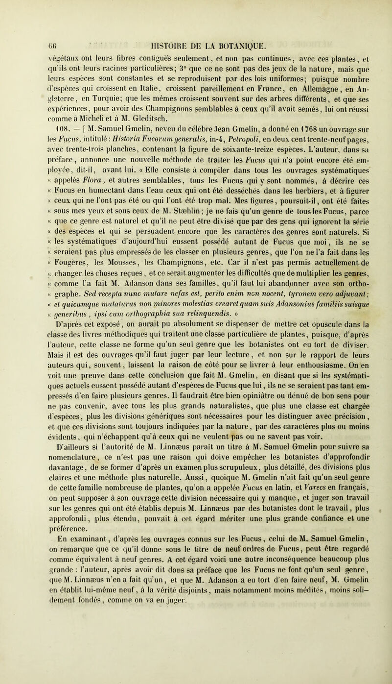 végétaux ont leurs fibres contiguës seulement, et non pas continues, avec ces plantes, et qu’ils ont leurs racines particulières; 3“ que ce ne sont pas des jeux de la nature, mais que leurs espèces sont constantes et se reproduisent par des lois uniformes; puisque nombre d’espèces qui croissent en Italie, croissent pareillement en F’rance, en Allemagne, en An- gleterre, en Turquie; que les mêmes croissent souvent sur des arbres différents, et que ses expériences, pour avoir des Champignons semblables à ceux qu’il avait semés, lui ont réussi comme à Micheli et à M. Gleditsch. 108. — I M. Samuel Gmelin, neveu du célèbre ,lean Gmelin, a donné en 1768 un ouvrage sur les Fiicus, intitulé ; Historia Fucerumgeneralif;, in-4, Pelropoli, en deux cent trente-neuf pages, avec trente-trois planches, contenant la figure de soixante-treize espèces. L’auteur, dans sa préface, annonce une nouvelle méthode de traiter les Fucus qui n’a point encore été em- ployée, dit-il, avant lui. «Elle consiste à compiler dans tous les ouvrages systématiques « appelés Flora, et autres semblables, tous les Fucus qui y sont nommés, à décrire ces « Fucus en humectant dans l’eau ceux qui ont été desséchés dans les herbiers, et à figurer « ceux qui ne l’ont pas été ou qui l’ont été trop mal. Mes figures, poursuit-il, ont été faites « sous mes yeux et sous ceux de M. Stæhlin ; je ne fais qu’un genre de tous les Fucus, parce « que ce genre est naturel et qu’il ne peut être divisé que par des gens qui ignorent la série « des espèces et qui se persuadent encore que les caractères des genres sont naturels. Si « les systématiques d’aujourd’hui eussent possédé autant de Fucus que moi, ils ne se « seraient pas plus empressés de les classer en plusieurs genres, que Ton ne Ta fait dans les « Fougères, les Mousses, les Champignons, etc. (iar il n’est pas permis actuellement de « changer les choses reçues, et ce serait augmenter les difficultés quedemultiplier les genres, « comme Ta fait M. Adanson dans ses familles, qu’il faut lui abandonner avec son ortho- « graphe. Sed recepta nunc mutare nef as est, perito enim non nocent, tyronern vero adjuvant; « et quicumque mutaturus non minores moïestias crearet quam suis Adansonius familiis suisque « (jenerihus , ipsi cum orthographia sua relinquendis. » D’après cet exposé, on aurait pu absolument se dispenser de mettre cet opuscule dans la classe des livres méthodiques qui traitent une classe particulière de plantes, puisque, d’après l’auteur, cette classe ne forme qu’un seul genre que les botanistes ont eu tort de diviser. Mais il est des ouvrages qu’il faut juger par leur lecture, et non sur le rapport de leurs auteurs qui, souvent, laissent la raison de côté pour se livrer à leur enthousiasme. On en voit une preuve dans cette conclusion que fait M. Gmelin, en disant que si les systémati- ques actuels eussent possédé autant d’espèces de Fucus que lui, ils ne se seraient pas tant em- pressés d’en faire plusieurs genres. Il faudrait être bien opiniâtre ou dénué de bon sens pour ne pas convenir, avec tous les plus grands naturalistes, que plus une classe est chargée d’espèces, plus les divisions génériques sont nécessaires pour les distinguer avec précision, et que ces divisions sont toujours indiquées par la nature, par des caractères plus ou moins évidents, qui n’échappent qu’à ceux qui ne veulent pas ou ne savent pas voir. D’ailleurs si l’autorité de M. Linnæus paraît un titre à M. Samuel Gmelin pour suivre sa nomenclature, ce n’est pas une raison qui doive empêcher les botanistes d’approfondir davantage, de se former d’après un examen plus scrupuleux, plus détaillé, des divisions plus claires et une méthode plus naturelle. Aussi, quoique M. Gmelin n’ait fait qu’un seul genre de cette famille nombreuse de plantes, qu’on a appelée Fucus en latin, et Fareesen français, on peut supposer à son ouvrage celte division nécessaire qui y manque, et juger son travail sur les genres qui ont été établis depuis M. Linnæus par des botanistes dont le travail, plus approfondi, plus étendu, pouvait à cet égard mériter une plus grande confiance et une préférence. En examinant, d’après les ouvrages connus sur les Fucus, celui de M. Samuel Gmelin , on remarque que ce qu’il donne sous le titre de neuf ordres de Fucus, peut être regardé comme équivalent à neuf genres. A cet égard voici une autre inconséquence beaucoup plus grande : l’auteur, après avoir dit dans sa préface que les Fucus ne font qu’un seul genre, (pie M. Linnæus n’en a fait qu’un, et que M. Adanson a eu tort d’en faire neuf, M. Gmelin en établit lui-même neuf, à la vérité disjoints, mais notamment moins médités, moins soli- dement fondés, comme on va en juger.