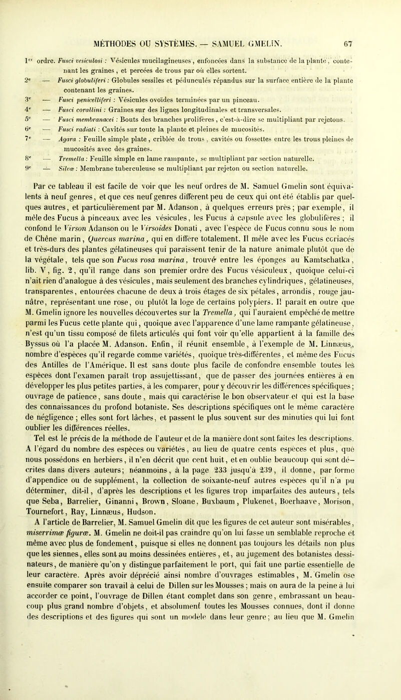 1 ordre. Fusci vesiculosi : Vésicules mucilagineuses , enfoncées dans la substance de la plante , conte- nant les graines , et percées de trous par où elles sortent. 2' — Fusci globuliferi : Globules sessiles et pédunculés répandus sur la surface entière de la plante contenant les graines. .3' — Fusci penicelliferi : Vésicules ovoïdes terminées par un pinceau. 4* — Fusci corallini : Graines sur des lignes longitudinales et transversales. 5' — Fusci membranacei : Bouts des branches prolifères, c’est-à-dire se multipliant par rejetons. 6' — Fusci radiati : Cavités sur toute la plante et pleines de mucosité.s. 7 — Agara : Feuille simple plate , criblée de trous , cavités ou fossettes entre les trous pleines de mucosités avec des graines. 8' — Tremeita ; Feuille simple en lame rampante, se multipliant par section naturelle, b' — Silcæ : Membrane tuberculeuse se multipliant par rejeton ou section naturelle. Par ce tableau il est facile de voir que les neuf ordres de M. Samuel Gmelin sont équiva- lents à neuf genres, et que ces neuf genres diffèrent peu de ceux qui ont été établis par quel- ques autres, et particulièrement par M. Adanson, à quelques erreurs près; par exemple, il mêle des Fucus à pinceaux avec les vésicules, les Fucus à capsule avec les globulifères ; il confond le lïrson Adanson ou le Virsoides Donati, avec l’espèce de Fucus connu sous le nom de Chêne marin, Quercus marina, qui en diffère totalement. Il mêle avec les Fucus ccriacés et très-durs des plantes gélatineuses qui paraissent tenir de la nature animale plutôt que de la végétale, tels que son Fucus rosa marfna, trouvé entre les éponges au Kamtsebatka , lib. V, fig. 2, qu’il range dans son premier ordre des Fucus vésiculeux, quoique celui-ci n’ait rien d’analogue à des vésicules, mais seulement des branches cylindriques, gélatineuses, transparentes, entourées chacune de deux à trois étages de six pétales, arrondis, rouge jau- nâtre, représentant une rose, ou plutôt la loge de certains polypiers. I! paraît en outre que M. Gmelin ignore les nouvelles découvertes sur la Tremella, qui l’auraient empêché de mettre parmi les Fucus cette plante qui, quoique avec l’apparence d’une lame rampante gélatineuse, n’est qu’un tissu composé de filets articulés qui font voir qu’elle appartient à la famille des Byssus où l’a placée M. Adanson. Enfin, il réunit ensemble, à l’exemple de M. Linnæus,, nombre d’espèces qu’il regarde comme variétés, quoique très-différentes, et même des Fucus des Antilles de l’Amérique. Il est sans doute plus facile de confondre ensemble toutes les espèces dont l’examen paraît trop assujettîssant, que de passer des journées entières à en développer les plus petites parties, à les comparer, pour y découvrir les différences spécifiques ; ouvrage de patience, sans doute , mais qui caractérise le bon observateur et qui est la base des connaissances du profond botaniste. Ses descriptions spécifiques ont le même caractère de négligence ; elles sont fort lâches, et passent le plus souvent sur des minuties qui lui font oublier les différences réelles. Tel est le précis de la méthode de l’auteur et de la manière dont sont faites les descriptions. A l’égard du nombre des espèces ou variétés, au lieu de quatre cents espèces et plus, que nous possédons en herbiers, il n’en décrit que cent huit, et en oublie beaucoup qui sont dé- crites dans divers auteurs; néanmoins, à la page 233 jusqu’à 239, il donne, par forme d’appendice ou de supplément, la collection de soixante-neuf autres espèces qu'il n’a |)u déterminer, dit-il, d’après les descriptions et les figures trop imparfaites des auteurs, tels que Seba, Barrelier, Ginanni, Brown, Sloane, Buxbaum, Plukenet, Boerhaave, Morison, Tournefort, Bay, Linnæus, Hudson. A l’article de Barrelier, M. Samuel Gmelin dit que les figures de cet auteur sont misérables, miserrimœ figuras. M. Gmelin ne doit-il pas craindre qu’on lui fasse un semblable reproche et même avec plus de fondement, puisque si elles ne donnent pas toujours les détails non plus que les siennes, elles sontau moins dessinées entières , et, au jugement des botanistes dessi- nateurs, de manière qu’on y distingue parfaitement le port, qui fait une partie essentielle de leur caractère. Après avoir déprécié ainsi nombre d’ouvrages estimables, M. Gmelin ose ensuite comparer son travail à celui de Dillen sur les Mousses ; mais on aura de la peine à lui accorder ce point, l’ouvrage de Dillen étant complet dans son genre, embrassant un beau- coup plus grand nombre d’objets, et absolumenf. toutes les Mousses connues, dont il donne des descriptions et des figures qui sont un modèle dans leur genre; au lieu que M. Gmelin
