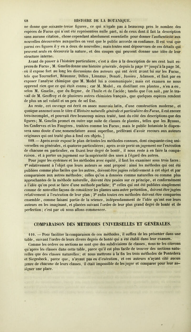ne donne que soixante-treize figures, ce qui n’égale pas à beaucoup près le nombre des espèces de Fucus qui n’ont été représentées nulle part, ni de ceux dont il fait la description sans aucune citation, chose cependant absolument essentielle pour donner l’authenticité aux nouvelles découvertes auxquelles on veut que le public accorde sa confiance. Il est vrai que parmi ces figures il y en a deux de nouvelles ; mais toutes sont dépourvues de ces détails qui peuvent seuls en découvrir la nature, et des coupes qui peuvent donner une idée de leur structure interne. Avant de passer à l’histoire particulière, c’est à dire à la description de ses cent huit es- pèces de Fucus , M. Gmelin donne une histoire générale, depuis la page 1 jusqu’à la page 56, «où il expose fort au long les discussions des ailleurs qui ont écrit avant lui sur les Fucus, tels que Tournefort, Réaumiir, Dillen , Linnæus, Donati, Jussieu , Adanson, et finit par en exposer l’analyse chimique que M. Model lui a communiquée ; mais cet examen ne nous apprend rien que ce qui était connu ; car M. Model, en distillant ces plantes , n’en a eu , selon M. Gmelin, que du flegme, de l’huile et de l’acide; tandis que l’on sait, par le tra- vail de M. Geoffroy et de plusieurs autres chimistes français, que quelques espèces rendent de plus un sel volatil et un peu de sel fixe. Au reste, cet ouvrage est écrit en assez mauvais latin, d’une construction moderne, et quoique annoncé sous le titre d'Histoire naturelle générale et particulière des Fucus, il est encore très-incomplet, et pourrait être beaucoup mieux traité, tant du côté des descriptions que des figures; M. Gmelin promet en outre uqe suite de classes de plantes, telles que les Byssus, les Conferves et les Fougères, traitées comme les Fucus; mais le public botaniste le dispen- sera sans doute d’une nomenclature aussi superflue, préférant d’avoir recours aux auteurs originaux qui ont traité plus à fond ces objets. ] 109.—Après avoir exposé le plan de toutes les méthodes connues, dont cinquante-cinq uni- verselles ou générales, et quatorze particulières ; après avoir porté un jugement sur l’exécution de chacune en particulier, en fixant leur degré de bonté, il nous reste à en faire la compa- raison, et à porter un jugement sur la supériorité des unes à l’égard des autres. Pour juger les systèmes et les méthodes avec équité, il faut les examiner sous trois faces : 1® relativement à l’objet que leurs auteurs se sont proposé : ainsi les méthodes qui ont été publiées comme plus faciles que les autres, doivent être jugées relativement à cet objet et par comparaison aux autres méthodes; celles qu’on a données comme naturelles ou comme plus approchantes de la méthode naturelle, doivent être pesées sur ce principe, et conformément à l’idée qu’on peut se faire d’une méthode parfaite; V celles qui ont été publiées simplement comme de nouvelles façons de considérer les plantes sans autre prétention, doivent être jugées relativement à l’exécution de leur plan ; 3® enfin toutes ces méthodes doivent être comparées ensemble, comme faisant partie de la science, indépendamment de l’idée qu’ont eue leurs auteurs en les imaginant, et placées suivant l’ordre de leur plus grand degré de bonté et de perfection ; c’est par où nous allons commencer. COMPARAISON DÈS MÉTHODES UNIVERSELLES ET GÉNÉRALES. 110. —Pour faciliter la comparaison de ces méthodes, il suffira de les présenter dans une table, suivant l’ordre de leurs divers degrés de bonté qui a été établi dans leur examen. Comme les ordres ou sections ne sont que des subdivisions de classes, nous ne les citerons qu’après les classes dans cette table, parce qu’il est plus facile de trouver des Sections natu- relles que des classes naturelles; et nous mettrons à la fin les trois méthodes de Pontedera et Siegesbeck, parce que, n’ayant pas eu d’exécution, et ces auteurs n’ayant cité aucun genre de chacune de leurs classes, il était impossible de lesjuger et comparer pour leur as- signer une place.