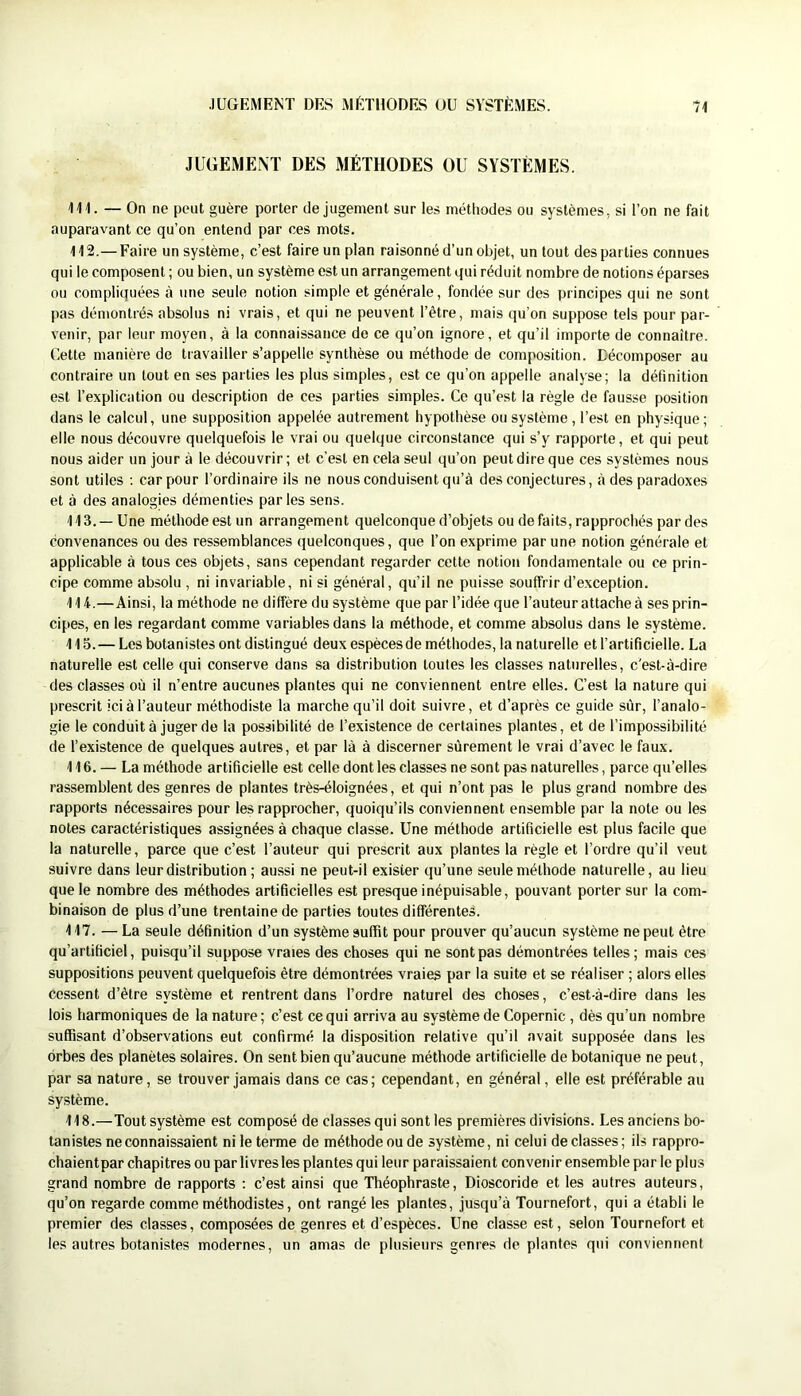 JUGEMENT DES MÉTHODES OU SYSTÈMES. 111. — On ne peut guère porter de jugement sur les méthodes ou systèmes, si l’on ne fait auparavant ce qu’on entend par ces mots. 112. —Faire un système, c’est faire un plan raisonné d’un objet, un tout des parties connues qui le composent ; ou bien, un système est un arrangement qui réduit nombre de notions éparses ou compliquées à une seule notion simple et générale, fondée sur des principes qui ne sont pas démontrés absolus ni vrais, et qui ne peuvent l’être, mais qu’on suppose tels pour par- venir, par leur moyen, à la connaissance de ce qu’on ignore, et qu’il importe de connaître. Cette manière de travailler s’appelle synthèse ou méthode de composition. Décomposer au contraire un tout en ses parties les plus simples, est ce qu’on appelle analyse; la définition est l’explication ou description de ces parties simples. Ce qu’est la règle de fausse position dans le calcul, une supposition appelée autrement hypothèse ou système, l’est en physique; elle nous découvre quelquefois le vrai ou quelque circonstance qui s’y rapporte, et qui peut nous aider un jour à le découvrir ; et c’est en cela seul qu’on peut dire que ces systèmes nous sont utiles ; car pour l’ordinaire ils ne nous conduisent qu’à des conjectures, à des paradoxes et à des analogies démenties parles sens. 113. — Une méthode est un arrangement quelconque d’objets ou de faits, rapprochés par des convenances ou des ressemblances quelconques, que l’on exprime par une notion générale et applicable à tous ces objets, sans cependant regarder cette notion fondamentale ou ce prin- cipe comme absolu , ni invariable, ni si général, qu’il ne puisse souffrir d’exception. 114. —Ainsi, la méthode ne diffère du système que par l’idée que l’auteur attache à ses prin- cipes, en les regardant comme variables dans la méthode, et comme absolus dans le système. 115. — Les botanistes ont distingué deux espècesde méthodes, la naturelle et l’artificielle. La naturelle est celle qui conserve dans sa distribution toutes les classes naturelles, c'est-à-dire des classes où il n’entre aucunes plantes qui ne conviennent entre elles. C’est la nature qui prescrit ici à l’auteur méthodiste la marche qu’il doit suivre, et d’après ce guide sûr, l’analo- gie le conduit à juger de la possibilité de l’existence de certaines plantes, et de l’impossibilité de l’existence de quelques autres, et par là à discerner sûrement le vrai d’avec le faux. 116. — La méthode artificielle est celle dont les classes ne sont pas naturelles, parce qu’elles rassemblent des genres de plantes très-éloignées, et qui n’ont pas le plus grand nombre des rapports nécessaires pour les rapprocher, quoiqu’ils conviennent ensemble par la note ou les notes caractéristiques assignées à chaque classe. Une méthode artificielle est plus facile que la naturelle, parce que c’est l’auteur qui prescrit aux plantes la règle et l’ordre qu’il veut suivre dans leur distribution ; aussi ne peut-il exister qu’une seule méthode naturelle, au lieu que le nombre des méthodes artificielles est presque inépuisable, pouvant porter sur la com- binaison de plus d’une trentaine de parties toutes différentes. 117. — La seule définition d’un système suffit pour prouver qu’aucun système ne peut être qu’artificiel, puisqu’il suppose vraies des choses qui ne sont pas démontrées telles ; mais ces suppositions peuvent quelquefois être démontrées vraies par la suite et se réaliser ; alors elles cessent d’être système et rentrent dans l’ordre naturel des choses, c’est-à-dire dans les lois harmoniques de la nature; c’est ce qui arriva au système de Copernic , dès qu’un nombre suffisant d’observations eut confirmé la disposition relative qu’il avait supposée dans les orbes des planètes solaires. On sent bien qu’aucune méthode artificielle de botanique ne peut, par sa nature, se trouver jamais dans ce cas; cependant, en général, elle est préférable au système. 118. —Tout système est composé de classes qui senties premières divisions. Les anciens bo- tanistes ne connaissaient ni le terme de méthode ou de système, ni celui déclassés; ils rappro- chaientpar chapitres ou par livres les plantes qui leur paraissaient convenir ensemble par le plus grand nombre de rapports : c’est ainsi que Théophraste, Dioscoride et les autres auteurs, qu’on regarde comme méthodistes, ont rangé les plantes, jusqu’à Tournefort, qui a établi le premier des classes, composées de genres et d’espèces. Une classe est, selon Tournefort et les autres botanistes modernes, un amas de plusieurs genres de plantes qui conviennent
