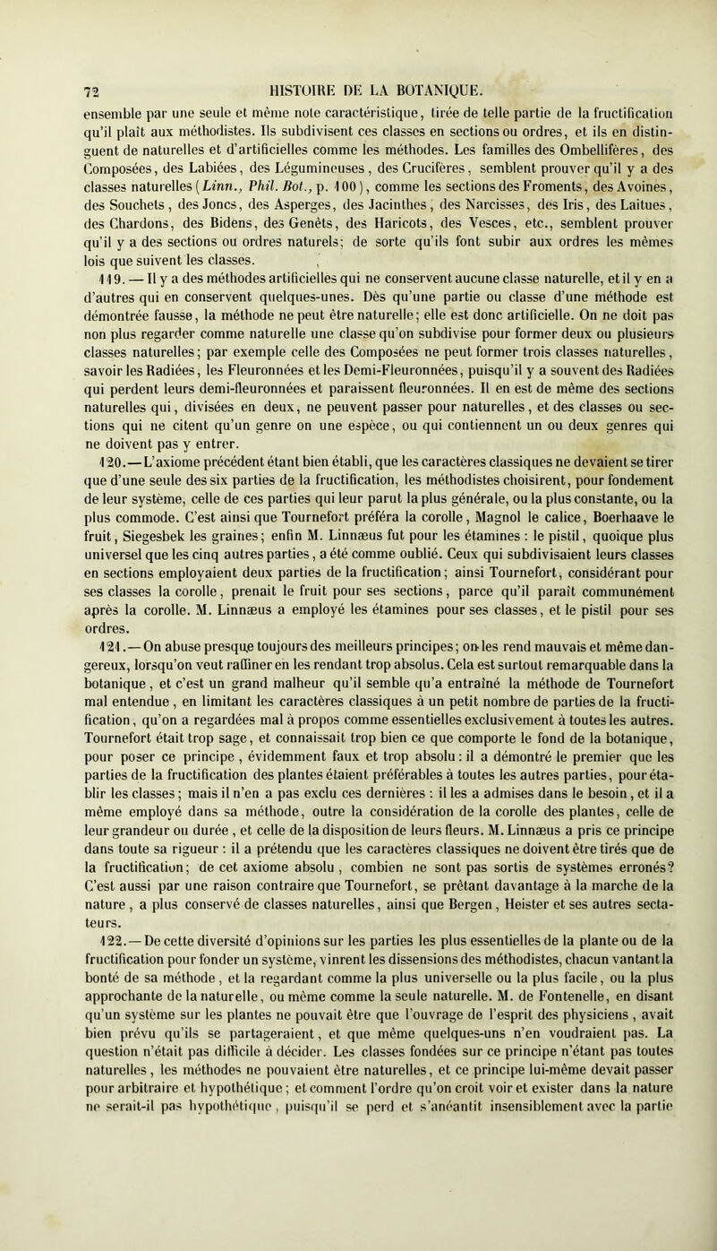 ensemble par une seule et même note caractéristique, tirée de telle partie de la fructification qu’il plaît aux méthodistes. Ils subdivisent ces classes en sections ou ordres, et ils en distin- guent de naturelles et d’artificielles comme les méthodes. Les familles des Ombellifères, des Composées, des Labiées, des Légumineuses , des Crucifères, semblent prouver qu’il y a des classes naturelles ( Linn., Phil. Bot., p. 100), comme les sections des Froments, des Avoines, des Souchets, des Joncs, des Asperges, des Jacinthes, des Narcisses, des Iris, des Laitues, des Chardons, des Bidens, des Genêts, des Haricots, des Vesces, etc., semblent prouver qu’il y a des sections ou ordres naturels; de sorte qu’ils font subir aux ordres les mêmes lois que suivent les classes. 119. — Il y a des méthodes artificielles qui ne conservent aucune classe naturelle, et il y en a d’autres qui en conservent quelques-unes. Dès qu’une partie ou classe d’une méthode est démontrée fausse, la méthode ne peut être naturelle; elle est donc artificielle. On ne doit pas non plus regarder comme naturelle une classe qu’on subdivise pour former deux ou plusieurs classes naturelles; par exemple celle des Composées ne peut former trois classes naturelles, savoir les Radiées, les Fleuronnées etles Demi-Fleuronnées, puisqu’il y a souvent des Radiées qui perdent leurs demi-fleuronnées et paraissent fleuronnées. Il en est de même des sections naturelles qui, divisées en deux, ne peuvent passer pour naturelles, et des classes ou sec- tions qui ne citent qu’un genre on une espèce, ou qui contiennent un ou deux genres qui ne doivent pas y entrer. 120. —L’axiome précédent étant bien établi, que les caractères classiques ne devaient se tirer que d’une seule des six parties de la fructification, les méthodistes choisirent, pour fondement de leur système, celle de ces parties qui leur parut la plus générale, ou la plus constante, ou la plus commode. C’est ainsi que Tournefort préféra la corolle, Magnol le calice, Boerhaave le fruit, Siegesbek les graines; enfin M. Linnæus fut pour les étamines : le pistil, quoique plus universel que les cinq autres parties, a été comme oublié. Ceux qui subdivisaient leurs classes en sections employaient deux parties de la fructification; ainsi Tournefort, considérant pour ses classes la corolle, prenait le fruit pour ses sections, parce qu’il paraît communément après la corolle. M. Linnæus a employé les étamines pour ses classes, et le pistil pour ses ordres. 121. —On abuse presqu.e toujours des meilleurs principes; on les rend mauvais et même dan- gereux, lorsqu’on veut raffiner en les rendant trop absolus. Cela est surtout remarquable dans la botanique , et c’est un grand malheur qu’il semble qu’a entraîné la méthode de Tournefort mal entendue , en limitant les caractères classiques à un petit nombre de parties de la fructi- fication , qu’on a regardées mal à propos comme essentielles exclusivement à toutes les autres. Tournefort était trop sage, et connaissait trop bien ce que comporte le fond de la botanique, pour poser ce principe , évidemment faux et trop absolu : il a démontré le premier que les parties de la fructification des plantes étaient préférables à toutes les autres parties, pour éta- blir les classes ; mais il n’en a pas exclu ces dernières ; il les a admises dans le besoin, et il a même employé dans sa méthode, outre la considération de la corolle des plantes, celle de leur grandeur ou durée , et celle de la disposition de leurs fleurs. M. Linnæus a pris ce principe dans toute sa rigueur : il a prétendu que les caractères classiques ne doivent être tirés que de la fructification; de cet axiome absolu , combien ne sont pas sortis de systèmes erronés? C’est aussi par une raison contraire que Tournefort, se prêtant davantage à la marche de la nature , a plus conservé de classes naturelles, ainsi que Bergen , Heister et ses autres secta- teurs. 122. —De cette diversité d’opinions sur les parties les plus essentielles de la plante ou de la fructification pour fonder un système, vinrent les dissensions des méthodistes, chacun vantant la bonté de sa méthode , et la regardant comme la plus universelle ou la plus facile, ou la plus approchante do la naturelle, ou même comme la seule naturelle. M. de Fontenelle, en disant qu’un système sur les plantes ne pouvait être que l’ouvrage de l’esprit des physiciens , avait bien prévu qu’ils se partageraient, et que même quelques-uns n’en voudraient pas. La question n’était pas difficile à décider. Les classes fondées sur ce principe n’étant pas toutes naturelles, les méthodes ne pouvaient être naturelles, et ce principe lui-même devait passer pour arbitraire et hypothétique ; et comment l’ordre qu’on croit voir et exister dans la nature ne serait-il pas hypothétifpie, puisqu’il se perd et s’anéantit insensiblement avec la partie
