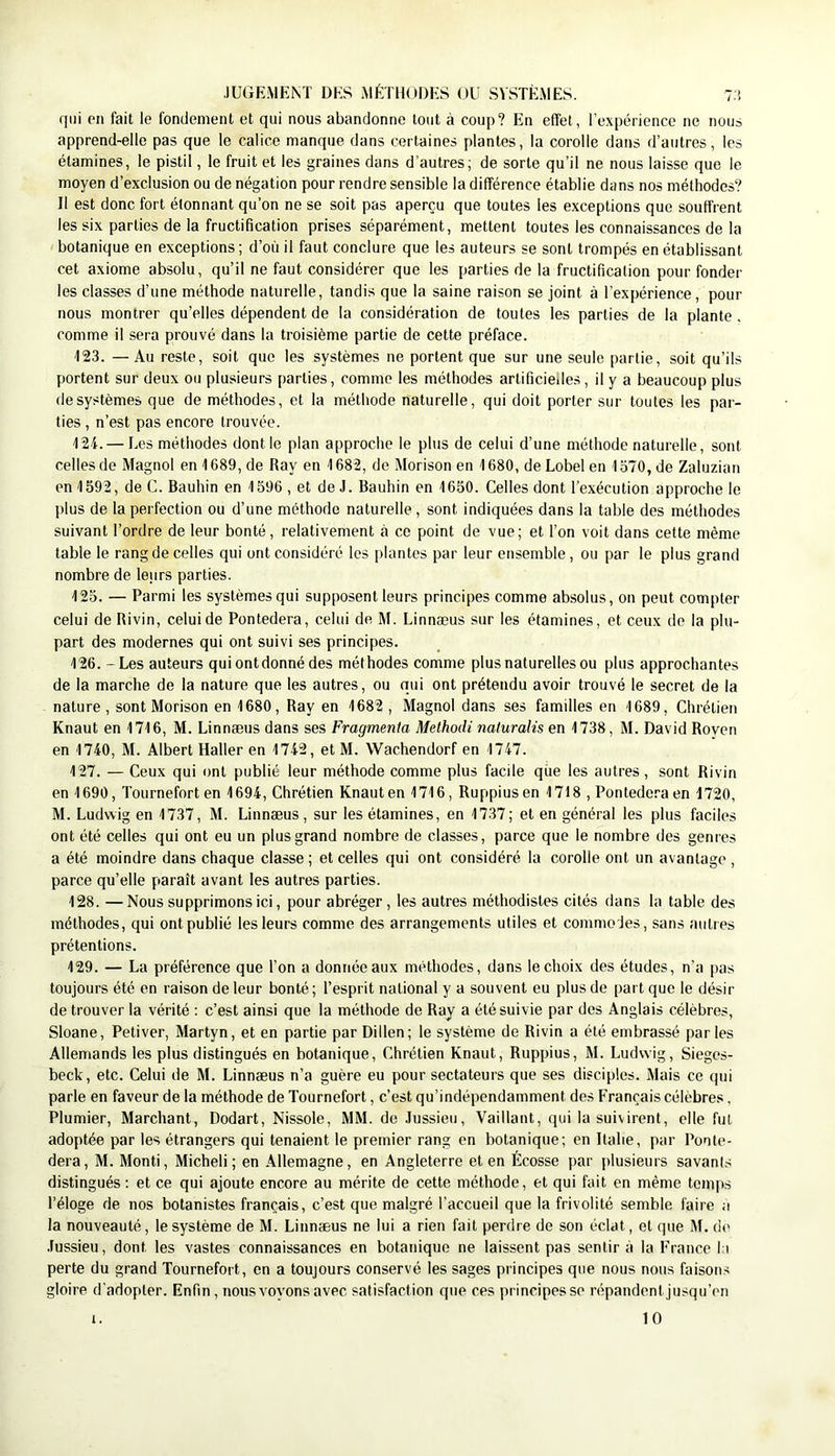qui en fait le fondement et qui nous abandonne tout à coup? En effet, l’expérience ne nous apprend-elle pas que le calice manque dans certaines plantes, la corolle dans d’autres, les étamines, le pistil, le fruit et les graines dans d’autres; de sorte qu’il ne nous laisse que le moyen d’exclusion ou de négation pour rendre sensible la différence établie dans nos méthodes? Il est donc fort étonnant qu’on ne se soit pas aperçu que toutes les exceptions que souffrent les six parties de la fructification prises séparément, mettent toutes les connaissances de la botanique en exceptions; d’où il faut conclure que les auteurs se sont trompés en établissant cet axiome absolu, qu’il ne faut considérer que les parties de la fructification pour fonder les classes d’une méthode naturelle, tandis que la saine raison se joint à l’expérience, pour nous montrer qu’elles dépendent de la considération de toutes les parties de la plante , comme il sera prouvé dans la troisième partie de cette préface. 123. —Au reste, soit que les systèmes ne portent que sur une seule partie, soit qu’ils portent sur deux ou plusieurs parties, comme les méthodes artificiedes, il y a beaucoup plus de systèmes que de méthodes, et la méthode naturelle, qui doit porter sur toutes les par- ties , n’est pas encore trouvée. '124. — Les méthodes dont le plan approche le plus de celui d’une méthode naturelle, sont celles de Magnol en '1689, de Ray en '1682, de Morison en 1680, de Lobel en 1370, de Zaluzian en 1592, de C. Bauhin en 1596, et de J. Bauhin en 1650. Celles dont Texécution approche le plus de la perfection ou d’une méthode naturelle, sont indiquées dans la table des méthodes suivant l’ordre de leur bonté, relativement à ce point de vue; et l’on voit dans cette même table le rang de celles qui ont considéré les plantes par leur ensemble, ou par le plus grand nombre de leurs parties. 125. — Parmi les systèmes qui supposent leurs principes comme absolus, on peut compter celui de Rivin, celui de Pontedera, celui de M. Linnæus sur les étamines, et ceux de la plu- part des modernes qui ont suivi ses principes. 126. - Les auteurs qui ontdonné des méthodes comme plus naturelles ou plus approchantes de la marche de la nature que les autres, ou qui ont prétendu avoir trouvé le secret de la nature, sont Morison en 1680, Ray en 1682 , Magnol dans ses familles en 1689, Chrétien Knaut en 1716, M. Linnæus dans ses Fragmenta Methodi naluralis en 1738, M. David Roven en 1740, M. Albert Haller en 1742, et M. Wachendorf en 1747. 127. — Ceux qui ont publié leur méthode comme plus facile que les autres, sont Rivin en 1690, Tournefort en 1694, Chrétien Knaut en 1716, Ruppius en 1718 , Pontede.'’a en 1720, M. Ludwig en 1737, M. Linnæus, sur les étamines, en 1737; et en général les plus faciles ont été celles qui ont eu un plus grand nombre de classes, parce que le nombre des genres a été moindre dans chaque classe ; et celles qui ont considéré la corolle ont un avantage , parce qu’elle paraît avant les autres parties. 128. —Nous supprimons ici, pour abréger, les autres méthodistes cités dans la table des méthodes, qui ont publié les leurs comme des arrangements utiles et commodes, sans autres prétentions. 129. — La préférence que l’on a donnée aux méthodes, dans le choix des études, n’a pas toujours été en raison de leur bonté ; l’esprit national y a souvent eu plus de part que le désir de trouver la vérité ; c’est ainsi que la méthode de Ray a été suivie par des Anglais célèbres, Sloane, Petiver, Martyn, et en partie par Dillen; le système de Rivin a été embrassé parles Allemands les plus distingués en botanique. Chrétien Knaut, Ruppius, M. Ludwig, Sieges- beck, etc. Celui de M. Linnæus n’a guère eu pour sectateurs que ses disciples. Mais ce qui parle en faveur de la méthode de Tournefort, c’est qu’indépendamment des Français célèbre.^, Plumier, Marchant, Dodart, Nissole, MM. de Jussieu, Vaillant, qui la suivirent, elle fut adoptée par les étrangers qui tenaient le premier rang en botanique; en Italie, par Ponte- dera, M. Monti, Michel!; en Allemagne, en Angleterre et en Écosse par plusieurs savants distingués; et ce qui ajoute encore au mérite de cette méthode, et qui fait en même temps l’éloge de nos botanistes français, c’est que malgré l’accueil que la frivolité semble faire a la nouveauté, le système de M. Linnæus ne lui a rien fait perdre de son éclat, et que M. de Jussieu, dont les vastes connaissances en botanique ne laissent pas sentir à la France 11 perte du grand Tournefort, on a toujours conservé les sages principes que nous nous faisons gloire d'adopter. Enfin, nous voyons avec satisfaction que ces principes se répandent jusqu’en 10 1.