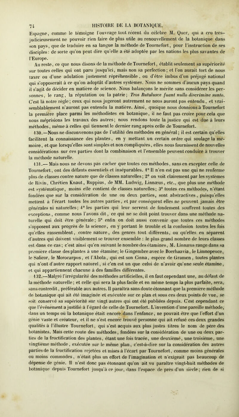Espagne, comme le témoigne l'ouvrage tout récent du célèbre M. Quer, qui a cru très- judicieusement ne pouvoir rien faire de plus utile au renouvellement de la botanique dans son pays, que de traduire en sa langue la méthode de Tournefort, pour l’instruction de ses disciples; de sorte qu’on peut dire qu’elle a été adoptée par les nations les plus savantes de l’Europe. Au reste, ce que nous disons de la méthode de Tournefort, établit seulement sa supériorité sur toutes celles qui ont paru jusqu’ici, mais non sa perfection ; et l’on aurait tort de nous taxer ou d’une adulation justement répréhensible , ou d’être imbus d’un préjugé national qui s’opposerait à ce qu’on adoptât d’autres systèmes. Nous ne sommes d’aucun pays quand il s’agit de décider en matière de science. Nous balançons le mérite sans considérer les per- sonnes, le rang, la réputation ou la patrie; Tros Ruiulusve fuant nuUo discrimine sunto. C’est là notre règle; ceux qui nous jugeront autrement ne nous auront pas entendu, et vrai- semblablement n’auront pas entendu la matière. Ainsi, quoique nous donnions à Tournefort la première place parmi les méthodistes en botanique, il ne faut pas croire pour cela que nous méprisions les travaux des autres; nous rendons toute la justice qui est due à leurs méthodes, même à celles qui tiennent le dernier rang après celle de Tournefort. 1.30.—Nous ne disconvenons pas de l’utilité des méthodes en général ; il est certain qu’elles facilitent la connaissance des plantes, en y mettant un certain ordre qui soulage la mé- moire, et que lorsqu’elles sont simples et non compliquées, elles nous fournissent de nouvelles considérations sur ces parties dont la combinaison et l’ensemble peuvent conduire à trouver la méthode naturelle. 131. — Mais nous ne devons pas cacher que toutes ces méthodes, sans en excepter celle de Tournefort, ont des défauts essentiels et inséparables. 1“ Il n’en est pas une qui ne renferme plus de classes contre nature que de classes naturelles ; 2“ on voit clairement par les systèmes de Rivin, Chrétien Knaut, Ruppius, de MM. Ludwig, Linnæus, etc., que plus une méthode est systématique, moins elle contient de classes naturelles; 3® toutes ces méthodes, n’étant fondées que sur la considération de une ou deux parties, sont abslractives, puisqu’elles mettent à l’écart toutes les autres parties, et par conséquent elles ne peuvent jamais être générales ni naturelles; 4® les parties qui leur servent de fondement souffrent toutes des exceptions , comme nous l’avons dit, ce qui ne se doit point trouver dans une méthode na- turelle qui doit être générale; 5® enfin on doit aussi convenir que toutes ces méthodes s’opposent aux progrès de la science, en y portant le trouble et la confusion toutes les fois qu’elles rassemblent, contre nature, des genres tout différents, ou qu’elles en séparent d’autres qui doivent visiblement se trouver ensemble : le plus grand nombre de leurs classes est dans ce cas; c’est ainsi qu’en suivant le nombre des étamines, M. Linnæus range dans sa première classe des plantes à une étamine; le Gingembre avec le Boerhaavia, le Limnopeuce, le Salicor, le Morocarpus, et l’Abola, qui est son Cinna, espèce de Gramen , toutes plantes qui n’ont d’autre rapport naturel, si c’en est un que celui de n’avoir qu’une seule étamine, et qui appartiennent chacune à des familles différentes. 132. —Malgré l’irrégularité des méthodes artificielles, il en faut cependant une, au défaut de la méthode naturelle; et celle qui sera la plus facile et en même temps la plus parfaite, sera, sans contredit, préférable aux autres. Il paraîtra sans doute étonnant que la première méthode de botanique qui ait été imaginée et exécutée sur ce plan et sous ces deux points de vue, se soit conservé sa supériorité sur vingt autres qui ont été publiées depuis. C’est cependant ce que l’événement a justifié à l’égard de celle de Tournefort. L’invention d’une pareille méthode, dans un temps où la botanique était encore dans l’enfance, ne pouvait être que l’effort d’un génie vaste et créateur, et il ne s’est encore trouvé personne qui ait refusé ces deux grandes qualités à l’illustre Tournefort, qui s’est acquis aux plus justes titres le nom de père des botanistes. Mais cette route des méthodes, fondées sur la considération de une ou deux par- ties de la fructification des plantes, étant une fois tracée, une deuxième, une troisième, une vingtième méthode, exécutée sur le même plan, c’est-à-dire sur la considération des autres parties de la fructification rejetées et mises à l’écart par Tournefort, comme moins générales ou moins commodes, n’était plus un effort de l’imagination et n’exigeait pas beaucoup de dépense de génie. Il n’est donc pas étonnant qu’on ait vu paraître vingt-huit méthodes de botanique flepuis TourneforI jusqu’à ce jour, dans l’espace de près d’un siècle; rien de si