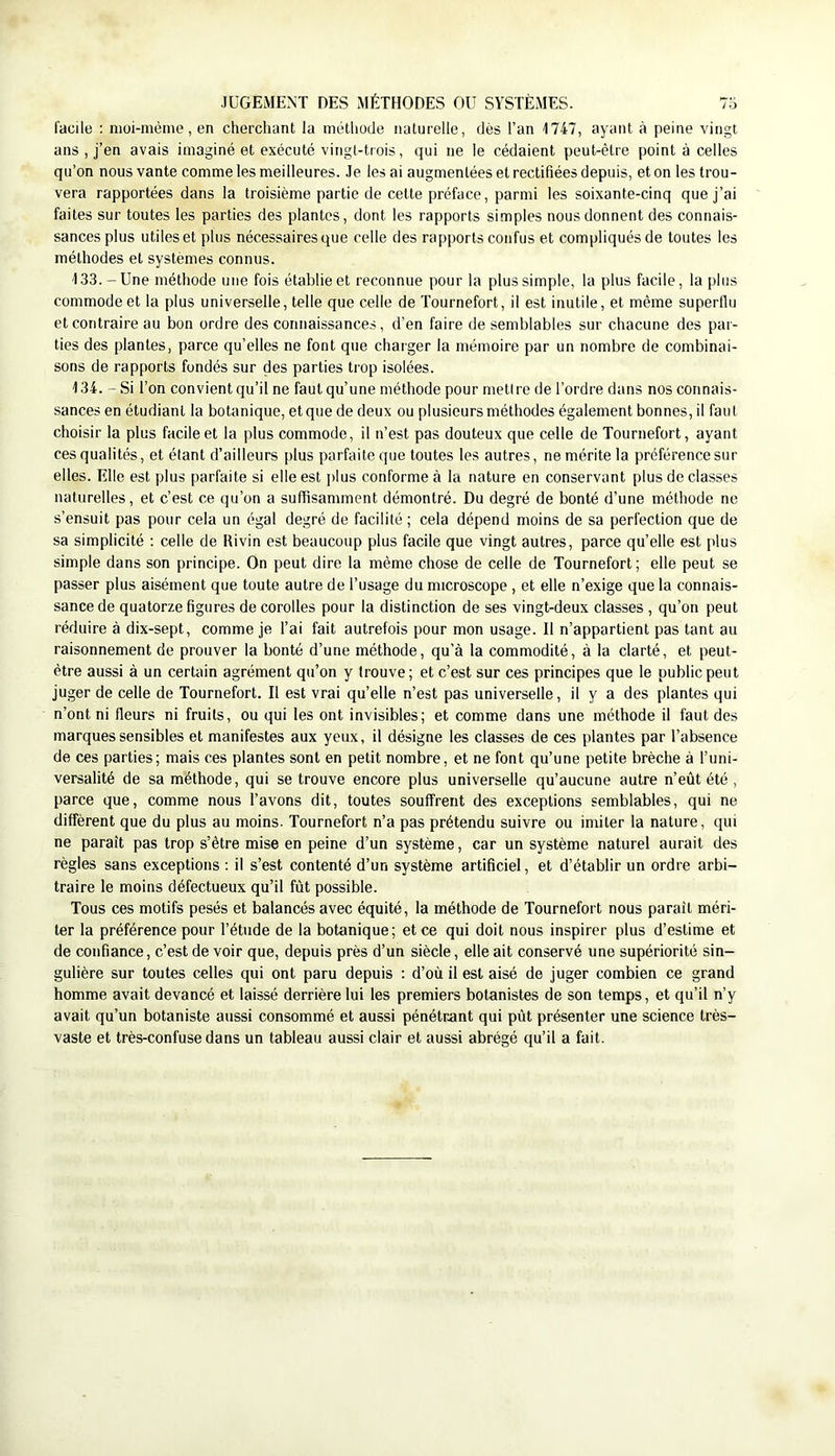 facile ; nioi-mème, en cherchant la méthode naturelle, dès l’an 1747, ayant à peine vingt ans , j’en avais imaginé et exécuté vingt-trois, qui ne le cédaient peut-être point à celles qu’on nous vante comme les meilleures. Je les ai augmentées et rectifiées depuis, et on les trou- vera rapportées dans la troisième partie de cette préface, parmi les soixante-cinq que j’ai faites sur toutes les parties des plantes, dont les rapports simples nous donnent des connais- sances plus utiles et plus nécessaires que celle des rapports confus et compliqués de toutes les méthodes et systèmes connus. 133. -Une méthode une fois établie et reconnue pour la plus simple, la plus facile, la plus commode et la plus universelle, telle que celle de Tournefort, il est inutile, et même superflu et contraire au bon ordre des connaissances, d’en faire de semblables sur chacune des par- ties des plantes, parce qu’elles ne font que charger la mémoire par un nombre de combinai- sons de rapports fondés sur des parties trop isolées. 134. - Si l’on convient qu’il ne faut qu’une méthode pour metire de l’ordre dans nos connais- sances en étudiant la botanique, et que de deux ou plusieurs méthodes également bonnes, il faut choisir la plus facile et la plus commode, il n’est pas douteux que celle de Tournefort, ayant ces qualités, et étant d’ailleurs plus parfaite que toutes les autres, ne mérite la préférence sur elles. Elle est plus parfaite si elle est plus conforme à la nature en conservant plus de classes naturelles, et c’est ce qu’on a suffisamment démontré. Du degré de bonté d’une méthode ne s’ensuit pas pour cela un égal degré de facilité ; cela dépend moins de sa perfection que de sa simplicité ; celle de Rivin est beaucoup plus facile que vingt autres, parce qu’elle est plus simple dans son principe. On peut dire la même chose de celle de Tournefort; elle peut se passer plus aisément que toute autre de l’usage du microscope , et elle n’exige que la connais- sance de quatorze figures de corolles pour la distinction de ses vingt-deux classes , qu’on peut réduire à dix-sept, comme je l’ai fait autrefois pour mon usage. Il n’appartient pas tant au raisonnement de prouver la bonté d’une méthode, qu’à la commodité, à la clarté, et peut- être aussi à un certain agrément qu’on y trouve; et c’est sur ces principes que le public peut juger de celle de Tournefort. Il est vrai qu’elle n’est pas universelle, il y a des plantes qui n’ont ni fleurs ni fruits, ou qui les ont invisibles; et comme dans une méthode il faut des marques sensibles et manifestes aux yeux, il désigne les classes de ces plantes par l’absence de ces parties; mais ces plantes sont en petit nombre, et ne font qu’une petite brèche à l’uni- versalité de sa méthode, qui se trouve encore plus universelle qu’aucune autre n’eût été , parce que, comme nous l’avons dit, toutes souffrent des exceptions semblables, qui ne diffèrent que du plus au moins. Tournefort n’a pas prétendu suivre ou imiter la nature, qui ne paraît pas trop s’être mise en peine d’un système, car un système naturel aurait des règles sans exceptions : il s’est contenté d’un système artificiel, et d’établir un ordre arbi- traire le moins défectueux qu’il fût possible. Tous ces motifs pesés et balancés avec équité, la méthode de Tournefort nous paraît méri- ter la préférence pour l’étude de la botanique; et ce qui doit nous inspirer plus d’estime et de confiance, c’est de voir que, depuis près d’un siècle, elle ait conservé une supériorité sin- gulière sur toutes celtes qui ont paru depuis : d’où il est aisé de juger combien ce grand homme avait devancé et laissé derrière lui les premiers botanistes de son temps, et qu’il n’y avait qu’un botaniste aussi consommé et aussi pénétrant qui pût présenter une science très- vaste et très-confuse dans un tableau aussi clair et aussi abrégé qu’il a fait.