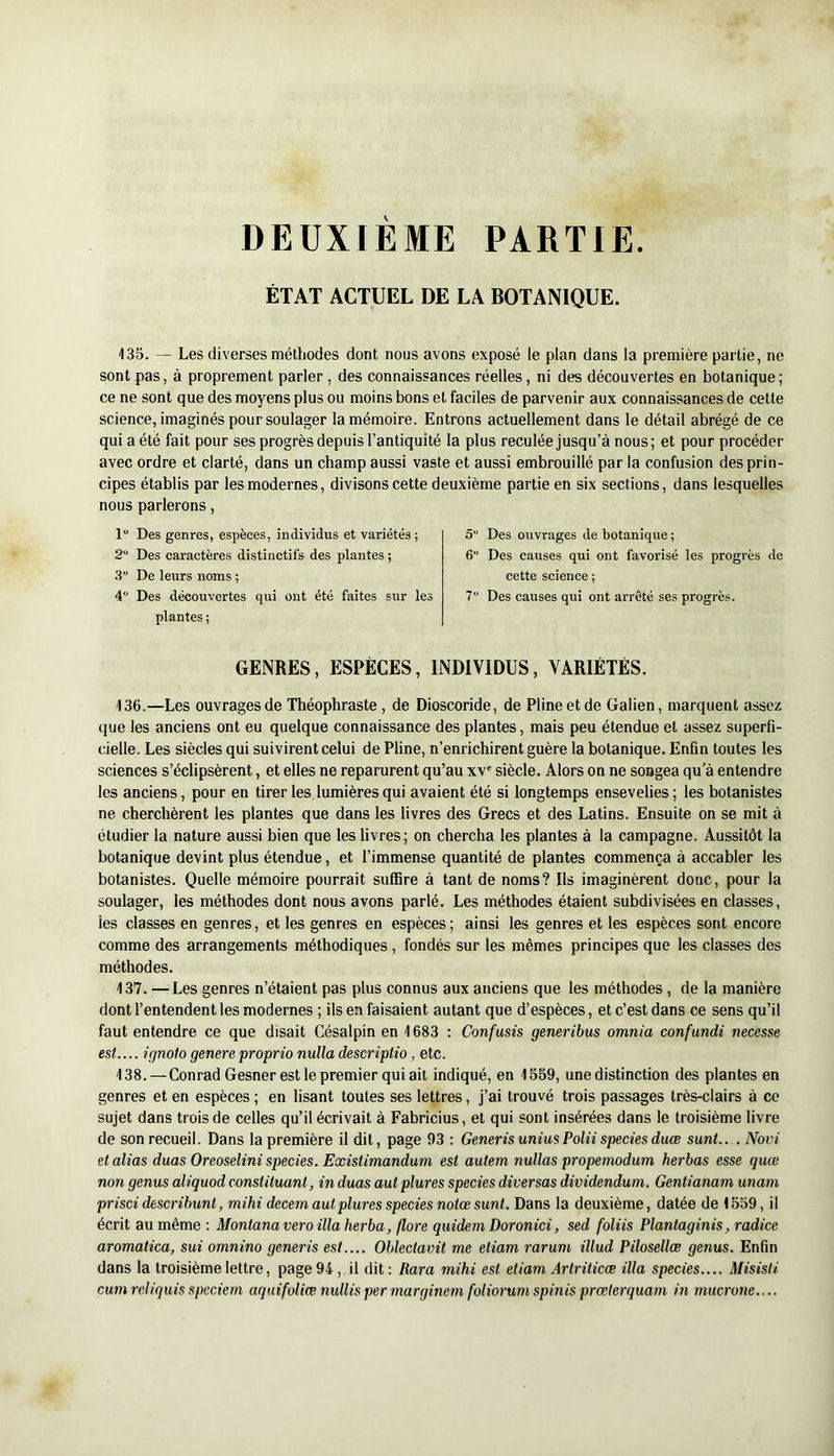 DEUXIEME PARTIE. ÉTAT ACTUEL DE LA BOTANIQUE. 135. — Les diverses méthodes dont nous avons exposé le plan dans la première partie, ne sont pas, à proprement parler , des connaissances réelles, ni des découvertes en botanique; ce ne sont que des moyens plus ou moins bons et faciles de parvenir aux connaissances de cette science, imaginés pour soulager la mémoire. Entrons actuellement dans le détail abrégé de ce qui a été fait pour ses progrès depuis l’antiquité la plus reculée jusqu’à nous; et pour procéder avec ordre et clarté, dans un champ aussi vaste et aussi embrouillé parla confusion des prin- cipes établis par les modernes, divisons cette deuxième partie en six sections, dans lesquelles nous parlerons, 1“ Des genres, espèces, individus et variétés ; 5“ 2 Des caractères distinctifs des plantes ; 6“ .3“ De leurs noms ; 4 Des découvertes qui ont été faites sur les 7“ plantes ; GENRES, ESPÈCES, INDIVIDUS, VARIÉTÉS. 136. —Les ouvrages de Théophraste, de Dioscoride, de Pline et de Galien, marquent assez que les anciens ont eu quelque connaissance des plantes, mais peu étendue et assez superfi- cielle. Les siècles qui suivirent celui de Pline, n’enrichirent guère la botanique. Enfin toutes les sciences s’éclipsèrent, et elles ne reparurent qu’au xv' siècle. Alors on ne songea qu’à entendre les anciens, pour en tirer les. lumières qui avaient été si longtemps ensevelies; les botanistes ne cherchèrent les plantes que dans les livres des Grecs et des Latins. Ensuite on se mit à étudier la nature aussi bien que les livres; on chercha les plantes à la campagne. Aussitôt la botanique devint plus étendue, et l’immense quantité de plantes commença à accabler les botanistes. Quelle mémoire pourrait suffire à tant de noms? Ils imaginèrent donc, pour la soulager, les méthodes dont nous avons parlé. Les méthodes étaient subdivisées en classes, les classes en genres, et les genres en espèces; ainsi les genres et les espèces sont encore comme des arrangements méthodiques, fondés sur les mêmes principes que les classes des méthodes. 137. —Les genres n’étaient pas plus connus aux anciens que les méthodes, de la manière dont l’entendent les modernes ; ils en faisaient autant que d’espèces, et c’est dans ce sens qu’il faut entendre ce que disait Césalpin en 1683 ; Confusis generibus omnia confundi necesse est..... ignoto genere proprio nulla descriptio, etc. 138. — Conrad Gesner est le premier qui ail indiqué, en 1559, une distinction des plantes en genres et en espèces ; en lisant toutes ses lettres, j’ai trouvé trois passages très-clairs à ce sujet dans trois de celles qu’il écrivait à Fabricius, et qui sont insérées dans le troisième livre de son recueil. Dans la première il dit, page 93: GenerisuniusPoliispeciesduœ sunt.. . Novi et alias duas Oreoselini species. Existimandum est autem nullas propemodum herbas esse quœ non genus aliquod constituant, in duas aut plures species diversas dividendum. Gentianam unam prisci describunt, mihi decem aut plures species notœ sunt. Dans la deuxième, datée de 1559, il écrit au même : Montana vero ilia herba, flore quidem Doronici, sed foliis Planlaginis, radice aromatica, sui omnino generis est.... Oblectavit me etiam rarum illud Pilosellæ genus. Enfin dans la troisième lettre, page 94 ,. il dit : Para mihi est etiam Artriticæ ilia species.... Misisti cum reliquis spcciem aquifoliœ 7iullis per marginem foliorum spinis prœterquam in mucrone.... Des ouvrages de botanique ; Des causes qui ont favorisé les progrès de cette science ; Des causes qui ont arrêté ses progrès.