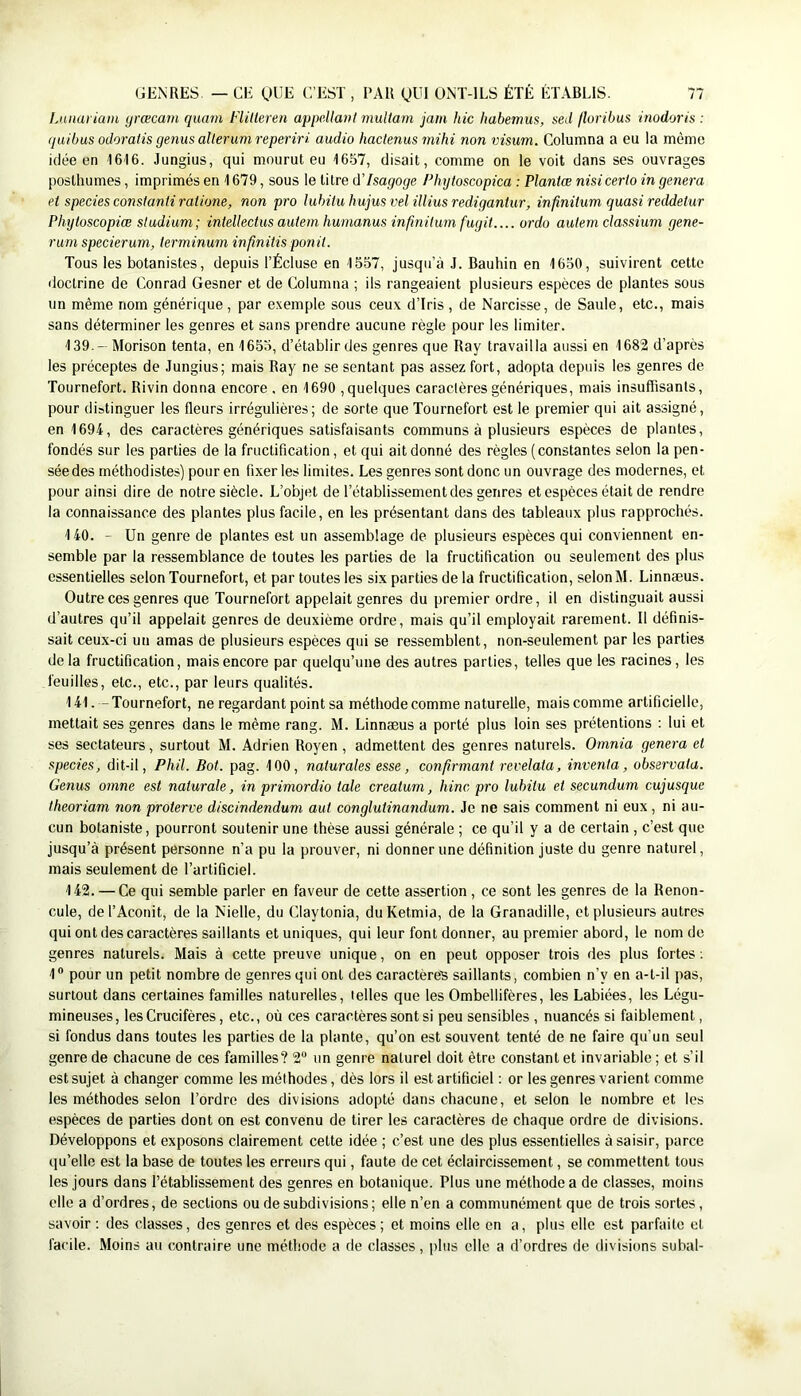 lAuiariam yrœcam quam Flitteren appdlanl niultam jam hic liabemus, sed floribus inodoris : (juibus odoratis geiius alleruni reperiri audio haclenus mihi non visum. Columna a eu la même idée en 1616. Jungius, qui mourut eu 16-57, disait, comme on le voit dans ses ouvrages posthumes, imprimés en 1679, sous le titre d’Isagoge PInjtoscopica : Planiœ nisi certo in généra et speciesconstantiratione, non pro hibituhuiusvelilliusredigantur, infiniium quasi reddetur Phytoscopiœ sludiuni; intellectus auiem hunianus infiniium fugit.... ordo aulem dassium gene- runi specierum, terminum infinitis ponil. Tous les botanistes, depuis l’Écluse en 1557, jusqu’à J. Bauhin en 1650, suivirent cette doctrine de Conrad Gesner et de Columna ; ils rangeaient plusieurs espèces de plantes sous un même nom générique, par exemple sous ceu.x d’iris , de Narcisse, de Saule, etc., mais sans déterminer les genres et sans prendre aucune règle pour les limiter. 139. -Morison tenta, en 1653, d’établir des genres que Ray travailla aussi en 1682 d’après les préceptes de .lungius; mais Ray ne se sentant pas assez fort, adopta depuis les genres de Tournefort. Rivin donna encore . en 1690 , quelques caractères génériques, mais insuffisants, pour distinguer les fleurs irrégulières; de sorte que Tournefort est le premier qui ait assigné, en 1694, des caractères génériques satisfaisants communs à plusieurs espèces de plantes, fondés sur les parties de la fructification, et qui ait donné des règles (constantes selon la pen- sée des méthodistes) pour en fixer les limites. Les genres sont donc un ouvrage des modernes, et pour ainsi dire de notre siècle. L’objet de l’établissement des genres et espèces était de rendre la connaissance des plantes plus facile, en les présentant dans des tableaux plus rapprochés. 140. - Un genre de plantes est un assemblage de plusieurs espèces qui conviennent en- semble par la ressemblance de toutes les parties de la fructification ou seulement des plus essentielles selon Tournefort, et par toutes les six parties de la fructification, selonM. Linnæus. Outre ces genres que Tournefort appelait genres du premier ordre, il en distinguait aussi d’autres qu’il appelait genres de deuxième ordre, mais qu’il employait rarement. 11 définis- sait ceux-ci un amas de plusieurs espèces qui se ressemblent, non-seulement par les parties delà fructification, mais encore par quelqu’une des autres parties, telles que les racines, les feuilles, etc., etc., par leurs qualités. 141. - Tournefort, ne regardant point sa méthode comme naturelle, mais comme artificielle, mettait ses genres dans le même rang. M. Linnæus a porté plus loin ses prétentions : lui et ses sectateurs, surtout M. Adrien Royen, admettent des genres naturels. Omnia généra et species, dit-il, Phil. Bot. pag. 100, naturales esse, confirmant revelata, inventa, observata. Genus omne est naturale, in primordio taie creatum, hinc pro lubilu et secundum cujusque theoriam non proterve discindendum aut conglutinandum. Je ne sais comment ni eux, ni au- cun botaniste, pourront soutenir une thèse aussi générale ; ce qu’il y a de certain , c’est que jusqu’à présent personne n’a pu la prouver, ni donner une définition juste du genre naturel, mais seulement de l’artificiel. 142. — Ce qui semble parler en faveur de cette assertion, ce sont les genres de la Renon- cule, de l’Aconit, de la Nielle, du Claytonia, du Ketmia, de la Granadille, et plusieurs autres qui ont des caractères saillants et uniques, qui leur font donner, au premier abord, le nom de genres naturels. Mais à cette preuve unique, on en peut opposer trois des plus fortes ; 1® pour un petit nombre de genres qui ont des caractèreB saillants, combien n’y en a-t-il pas, surtout dans certaines familles naturelles, telles que les Ombellifères, les Labiées, les Légu- mineuses, les Crucifères, etc., où ces caractères sont si peu sensibles , nuancés si faiblement, si fondus dans toutes les parties de la plante, qu’on est souvent tenté de ne faire qu’un seul genre de chacune de ces familles? 2“ un genre naturel doit être constant et invariable ; et s’il est sujet à changer comme les méthodes, dès lors il est artificiel ; or les genres varient comme les méthodes selon l’ordre des divisions adopté dans chacune, et selon le nombre et les espèces de parties dont on est convenu de tirer les caractères de chaque ordre de divisions. Développons et exposons clairement cette idée ; c’est une des plus essentielles à saisir, parce qu’elle est la base de toutes les erreurs qui, faute de cet éclaircissement, se commettent tous les jours dans l’établissement des genres en botanique. Plus une méthode a de classes, moins elle a d’ordres, de sections ou de subdivisions ; elle n’en a communément que de trois sortes, savoir : des classes, des genres et des espèces ; et moins elle en a, plus elle est parfaite et facile. Moins au contraire une méthode a de classes, plus elle a d’ordres de divisions subal-