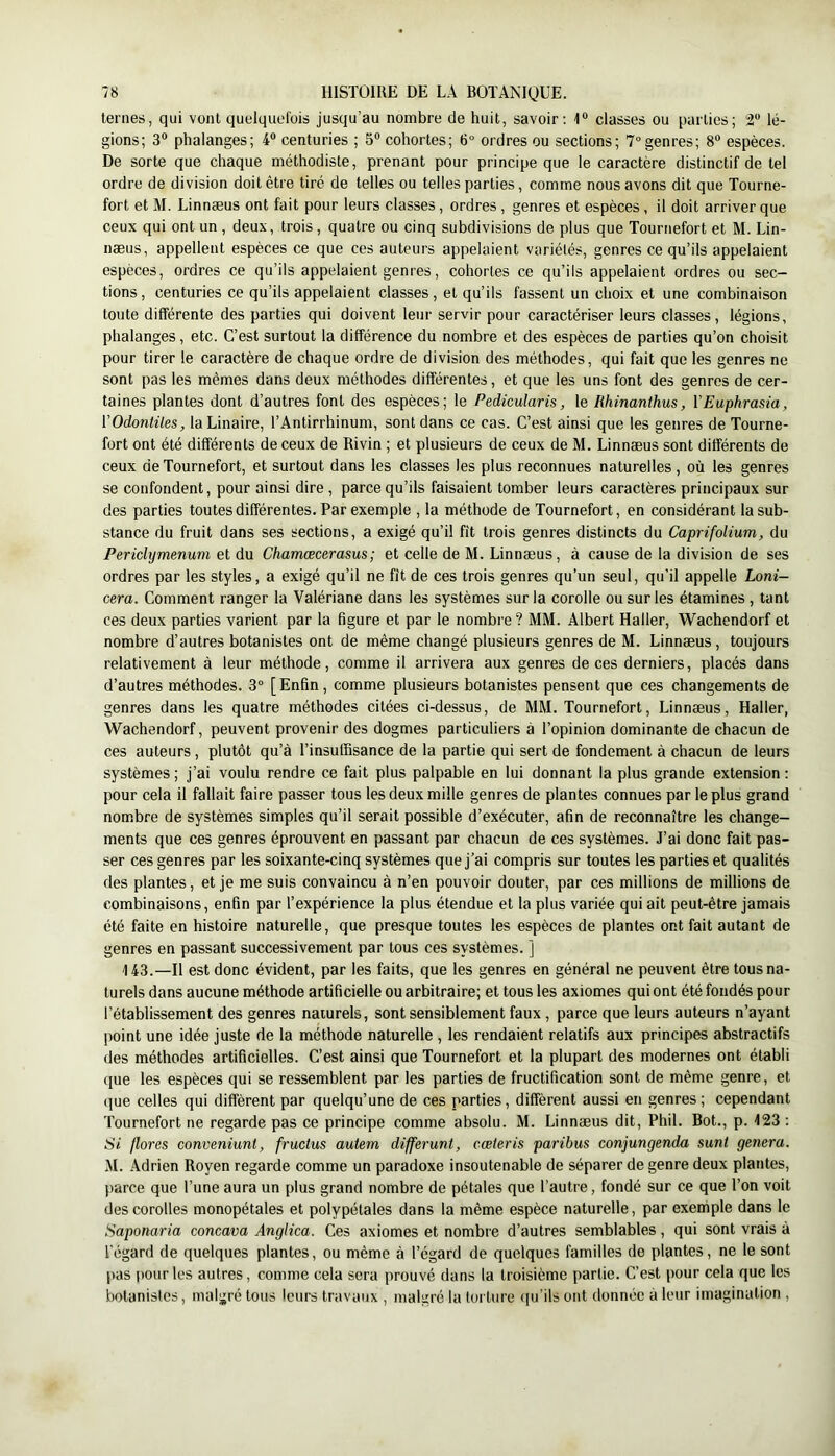 ternes, qui vont quelquefois jusqu’au nombre de huit, savoir: 1“ classes ou parties; lé- gions; 3® phalanges; 4® centuries ; 5® cohortes; 6° ordres ou sections; 7° genres; 8® espèces. De sorte que chaque méthodiste, prenant pour principe que le caractère distinctif de tel ordre de division doit être tiré de telles ou telles parties, comme nous avons dit que Tourne- fort et M. Linnæus ont fait pour leurs classes, ordres, genres et espèces, il doit arriver que ceux qui ont un , deux, trois, quatre ou cinq subdivisions de plus que Tournefort et M. Lin- næus, appellent espèces ce que ces auteurs appelaient variétés, genres ce qu’ils appelaient espèces, ordres ce qu’ils appelaient genres, cohortes ce qu’ils appelaient ordres ou sec- tions, centuries ce qu’ils appelaient classes, et qu’ils fassent un choix et une combinaison toute différente des parties qui doivent leur servir pour caractériser leurs classes, légions, phalanges, etc. C’est surtout la différence du nombre et des espèces de parties qu’on choisit pour tirer le caractère de chaque ordre de division des méthodes, qui fait que les genres ne sont pas les mêmes dans deux méthodes différentes, et que les uns font des genres de cer- taines plantes dont d’autres font des espèces; le Pedicularis, le Rhinanthus, VEuphrasia, [’Odontiles, la Linaire, l’Antirrhinum, sont dans ce cas. C’est ainsi que les genres de Tourne- fort ont été différents de ceux de Rivin ; et plusieurs de ceux de M. Linnæus sont différents de ceux de Tournefort, et surtout dans les classes les plus reconnues naturelles, où les genres se confondent, pour ainsi dire , parce qu’ils faisaient tomber leurs caractères principaux sur des parties toutes différentes. Par exempte , la méthode de Tournefort, en considérant la sub- stance du fruit dans ses sections, a exigé qu’il fit trois genres distincts du Caprifolium, du Periclymenum et du Chamæcerasus; et celle de M. Linnæus, à cause de la division de ses ordres par les styles, a exigé qu’il ne fît de ces trois genres qu’un seul, qu’il appelle Loni- cera. Comment ranger la Valériane dans les systèmes sur la corolle ou sur les étamines , tant ces deux parties varient par la figure et par le nombre? MM. Albert Haller, Wachendorf et nombre d’autres botanistes ont de même changé plusieurs genres de M. Linnæus, toujours relativement à leur méthode, comme il arrivera aux genres de ces derniers, placés dans d’autres méthodes. 3“ [Enfin, comme plusieurs botanistes pensent que ces changements de genres dans les quatre méthodes citées ci-dessus, de MM. Tournefort, Linnæus, Haller, Wachendorf, peuvent provenir des dogmes particuliers à l’opinion dominante de chacun de ces auteurs , plutôt qu’à l’insuffisance de la partie qui sert de fondement à chacun de leurs systèmes ; j’ai voulu rendre ce fait plus palpable en lui donnant la plus grande extension : pour cela il fallait faire passer tous les deux mille genres de plantes connues par le plus grand nombre de systèmes simples qu’il serait possible d’exécuter, afin de reconnaître les change- ments que ces genres éprouvent en passant par chacun de ces systèmes. J’ai donc fait pas- ser ces genres par les soixante-cinq systèmes que j’ai compris sur toutes les parties et qualités des plantes, et je me suis convaincu à n’en pouvoir douter, par ces millions de millions de combinaisons, enfin par l’expérience la plus étendue et la plus variée qui ait peut-être jamais été faite en histoire naturelle, que presque toutes les espèces de plantes ont fait autant de genres en passant successivement par tous ces systèmes. ] 143.—Il est donc évident, par les faits, que les genres en général ne peuvent être tous na- turels dans aucune méthode artificielle ou arbitraire; et tous les axiomes qui ont été fondés pour l’établissement des genres naturels, sont sensiblement faux , parce que leurs auteurs n’ayant point une idée juste de la méthode naturelle , les rendaient relatifs aux principes abstractifs des méthodes artificielles. C’est ainsi que Tournefort et la plupart des modernes ont établi (jue les espèces qui se ressemblent par les parties de fructification sont de même genre, et que celles qui diffèrent par quelqu’une de ces parties, diffèrent aussi en genres; cependant Tournefort ne regarde pas ce principe comme absolu. M. Linnæus dit, Phil. Bot., p. 123 ; Si flores conveniuni, frucius autem differunt, cœteris paribus conjungenda sunt généra. M. Adrien Royen regarde comme un paradoxe insoutenable de séparer de genre deux plantes, parce que l’une aura un plus grand nombre de pétales que l’autre, fondé sur ce que l’on voit des corolles monopétales et polypétales dans la même espèce naturelle, par exemple dans le Saponaria concava Anglica. Ces axiomes et nombre d’autres semblables, qui sont vrais à l’égard de quelques plantes, ou même à l’égard de quelques familles de plantes, ne le sont jias pour les autres, comme cela sera prouvé dans la troisième partie. C’est pour cela que les botanistes, malgré tous leurs travaux , malgré la torture (lu’ils ont donnée à leur imagination ,