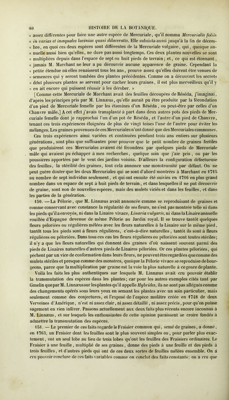 « assez différentes pour faire une autre espèce de Mercuriale, qu’il nomma MercuriaUs foliia « in varias et inœquales lacinias quasi dilaceratis. Elle subsista aussi jusqu’à la fin de décem- ft bre, en quoi ces deux espèces sont différentes de la Mercuriale vulgaire, qui, quoique an- « nuelle aussi bien qu’elles, ne dure pas aussi longtemps. Ces deux plantes nouvelles se sont « multipliées depuis dans l’espace de sept ou huit pieds de terrain ; et, ce qui est étonnant, « jamais M. Marchant ne leur a pu découvrir aucune apparence de graine. Cependant la « petite étendue où elles renaissent tous les ans, prouve assez qu’elles doivent être venues de « semences qui y seront tombées des plantes précédentes. Comme on a découvert les secrets « ddnt plusieurs plantes se servent pour cacher leurs graines, il est plus merveilleux qu’il y « en ait encore qui puissent réussir à les dérober. « [Comme cette Mercuriale de Marchant avait des feuilles découpées de Réséda, j’imaginai, d’après les principes pris par M. Linnæus, qu’elle aurait pu être produite par la fécondation d’un pied de Mercuriale femelle par les étamines d’un Réséda , ou peut-être par celles d’un Chanvre mâle.] A cet effet j’avais transplanté à part dans deux autres pots des pieds de Mer- curiale femelle dont je rapprochai l’un d’un pot de Réséda, et l’autre d’un pied de Chanvre, tenant ces trois expériences éloignées de plus de vingt toises l’une de l’autre pour éviter les mélanges. Les graines provenues de ces Mercuriales n’ont donné que des Mercuriales commu nés. Ces trois expériences ainsi variées et continuées pendant trois ans entiers sur plusieurs générations, sont plus que suffisantes pour prouver que le petit nombre de graines fertiles que produisirent ces Mercuriales avaient été fécondées par quelques pieds de Mercuriale mâle qui avaient pu échapper âmes recherches, quelque soin que j’aie pris, ou par les poussières apportées par le vent des jardins voisins. D’ailleurs la configuration défectueuse des feuilles, la stérilité des graines, tout cela annonce une monstruosité par défaut. On ne peut guère douter que les deux Mercuriales qui se sont d’abord montrées à Marchant en 17Ui au nombre de sept individus seulement, et qui ont ensuite été suivies en ITIfi en plus grand nombre dans un espace de sept à huit pieds de terrain, et dans lesquelles il ne put découvrir de graine, sont non de nouvelles espèces, mais des mulets viciés et dans les feuilles, et dans les parties de la génération. 150. —La Pélorie , que M. Linnæus avait annoncée comme se reproduisant de graines et comme conservant avec constance la régularité de ses fleurs, ne s’est pas montrée telle ni dans les pieds qu’il a envoyés, ni dans la Linaire vivace, Linariavulgaris, ni dans la Linaire annuelle rouillée d’Espagne devenue de même Pélorie au Jardin royal. Il se trouve tantôt quelques fleurs péloriées ou régulières mêlées avec les fleurs naturelles à la Linaire sur le même pied, tantôt tous les pieds sont à fleurs régulières, c’est-à-dire naturelles , tantôt ils sont à fleurs régulières ou péloriées. Dans tous ces cas les fleurs régulières ou péloriées sont toutes stériles; il n’y a que les fleurs naturelles qui donnent des graines d’où naissent souvent parmi des pieds de binaires naturelles d’autres pieds de binaires péloriées. Or ces plantes péloriées, qui pèchent par un vice de conformation dans leurs fleurs, ne peuvent être regardées quecommedes mulets stériles et presque comme des monstres, quoique la Pélorie vivace se reproduise debour- geons, parce que lamultiplication par graine est la voie la plus naturelle à ce genre de plante. Voilà les faits les plus authentiques sur lesquels M. Linnæus avait cru pouvoir établir la transmutation des espèces dans les plantes; car pour les autres exemples cités tant par Gmelin queparM. Linnæussur les plantes qu’il a\>pe\\e Hybrides, ils ne sont pas allégués comme des changements opérés sous leurs yeux en semant les plantes avec un soin particulier, mais seulement comme des conjectures, et l’exposé de l’espèce mulâtre créée en 1748 de deux Verveines d’Amérique, n’est ni assez clair, ni assez détaillé, ni assez précis, pour qu’on puisse sagement en rien inférer. Passons actuellement aux deux faits plus récents encore inconnus à M. Linnæus, et sur lesquels les enthousiastes de cette opinion paraissent se croire fondés à admettre la transmutation des espèces. 151. — Le premier de ces faits regarde le Fraisier commun qui, semé de graines, a donné, en 1763, un Fraisier dont les feuilles sont le plus souvent simples ou , pour parler plus exac- tement, ont un seul lobe au lieu de trois lobes qu’ont les feuilles des Fraisiers ordinaires. Le Fraisier à une feuille , multiplié de ses graines, donne des pieds à une feuille et des pieds à trois feuilles, et d’autres pieds qui ont de ces deux sortes de feuilles mêlées ensemble. On a cru pouvoir conclure de ces faits variables comme on conclut des faits conslants; on a cru que