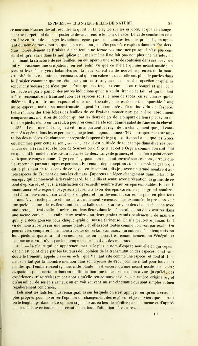 ce nouveau Fraisier devait résoudre la question tant agitée sur les espèces, et que ce change ■ ment se perpétuant dans la postérité devait prendre le nom de race. De cette conclusion on a cru être en droit de changer les notions reçues par les botanistes les plus profonds, en appe- lant du nom de races tout ce que l’on a reconnu jusqu’ici pour être espèces dans les Fraisiers. Mais non-seulement ce Fraisier à une feuille ne forme pas une race puisqu’il n’est pas con- stant et qu’il varie dans la multiplication , mais même il ne fait pas non plus une variété; en examinant la structure de ses feuilles, on ei'it aperçu une sorte de confusion dans ses nervures qui y occasionne une crispation ; on eût enfin vu que ce n’était qu’une monstruosité; en portant les mêmes yeux botanistes sur la lleur, on eût vu de nouvelles preuves de la mon- struosité de cette plante, en reconnaissant que son calice et sa corolle ont plus de parties dans le Fraisier commun; que ses étamines, au contraire, en ont moins à proportion et qu’elles sont monstrueuses; ce n’est que le fruit qui est toujours cannelé ou rabougri et mal con- formé. .le ne parle pas ici des autres inductions qu’on a voulu tirer de ce fait, et qui tendent à faire reconnaître la transmutation des espèces sous le nom de races; on sent assez quelle différence il y a entre une espèce et une monstruosité; une espèce est comparable à une autre espèce, mais une monstruosité ne peut être comparée qu’à un individu de l’espèce. Celte réunion des trois lobes des feuilles de ce Fraisier monstrueux peut être absolument comparée aux monstres du cochon qui ont les deux doigts de la plupart de leurs pieds, ou do tous les pieds, réunis en un seul, à peu près comme ils le sont dans le sabotde l’àne ou du cheval. 152. —Le dernier fait que j’ai à citer m’appartient. Il regarde un changement que j’ai com- mencé à’opérer dans les expériences que je tente depuis l’année 1762 pour opérer la transmu- tation des espèces. Ce changement regarde l’espèce d’Orge qui quitte sa balle, que les Grecs ont nommée pour cette raison ■/\>y.-joxpiOr,v et qui est cultivée de tout temps dans diverses pro- vinces de la France sous le nom de Scuriên ou d’Orne nue; cette Orge a comme l’on sait l’é|)i en queue d’hirondelle, c’est-à-dire formée de deux rangs de graines, et l'on n’en a point encore vu à quatre rangs comme l’Orge pennée, quoiqu’on m’en ait envoyé sous ce nom, erreur que j’ai reconnue par ma propre expérience. En semant depuis sept ans tous les mois ce grain qui est le plus haut de tous ceux de ce pays , en le semant, dis-je, avec un grand nombre d’au- tres espèces de Froment de tous les climats, j’aperçus un léger changement dans le haut de son épi, qui commençait à devenir carré. Je cueillis et semai avec précaution les grains de ce bout d’épi carré, et j’eus la satisfaction de recueillir nombre d’autres épis semblables. En conti- nuant ainsi cette expérience, je suis parvenu a avoir des épis carrés en plus grand nombre, c’est-à-dire environ un sur cent épis simples, et qui deviennent carrés de plus en plus tous les ans. A voir celte plante elle ne paraît nullement vicieuse, mais examinée de près, on voit que quelques-unes de ses fleurs ont ou une balle ou deux arêtes, ou deux balles chacune avec une arête, ou trois balles à arêtes, ou deux fleurs dans le même calice, ou deux ovaires dans une même corolle, ou enfin deux ovaires ou deux grains réunis seulement; de manière qu’il y a deux gousses pour chaque grain ou masse farineuse. On n’a peut-être jamais tant vu de monstruosités sur une même plante, et elles sont toutes comme l’on voit par excès. On pourrait les comparer à ces monstruosités de certains animaux qui ont en même temps six ou huit pieds et quatre à huit cornes, comme on en voit très-communément au Sénégal, et comme on a vu il n’y a pas longtemps ici des bœufs et des moutons. 153. —La plante qui, en apparence, mérite le plus le nom d’espèce nouvelle et qui cepen- dant n’est point citée par les fauteurs de l’opinion de la transmutation des espèces, c’est sans doute le froment, appelé blé de miracle, que Vaillant cite comme une espèce, et dontM. Lin- næus ne fait pas la moindre mention dans son Species de 1753 (comme il fait pour toutes les plantes qui l’embarrassent) ; mais cette plante n’est encore qu’une monstruosité par excès; et quoique plus constante dans sa multiplication que toutes celles qu’on a vues jusqu’ici, des expériences très-précises m’ont appris qu’elle rentre souvent dans son espèce originaire , et qu’au milieu de ses épis rameux on en voit souvent un sur cinquante qui sont simples et bien régulièrement conformés. Tels sont les faits les plus remarquables sur lesquels on s’est appuyé, ou qu’on a crus les plus propres pour favoriser l’opinion du changement des espèces, et je conviens que j’aurais resté longtemps dans cette opinion si je n’avais eu lieu de vérifier par moi-même et d’appré- cier les faits avec toutes les précautions et toute l’attention nécessaires.] I. I 1