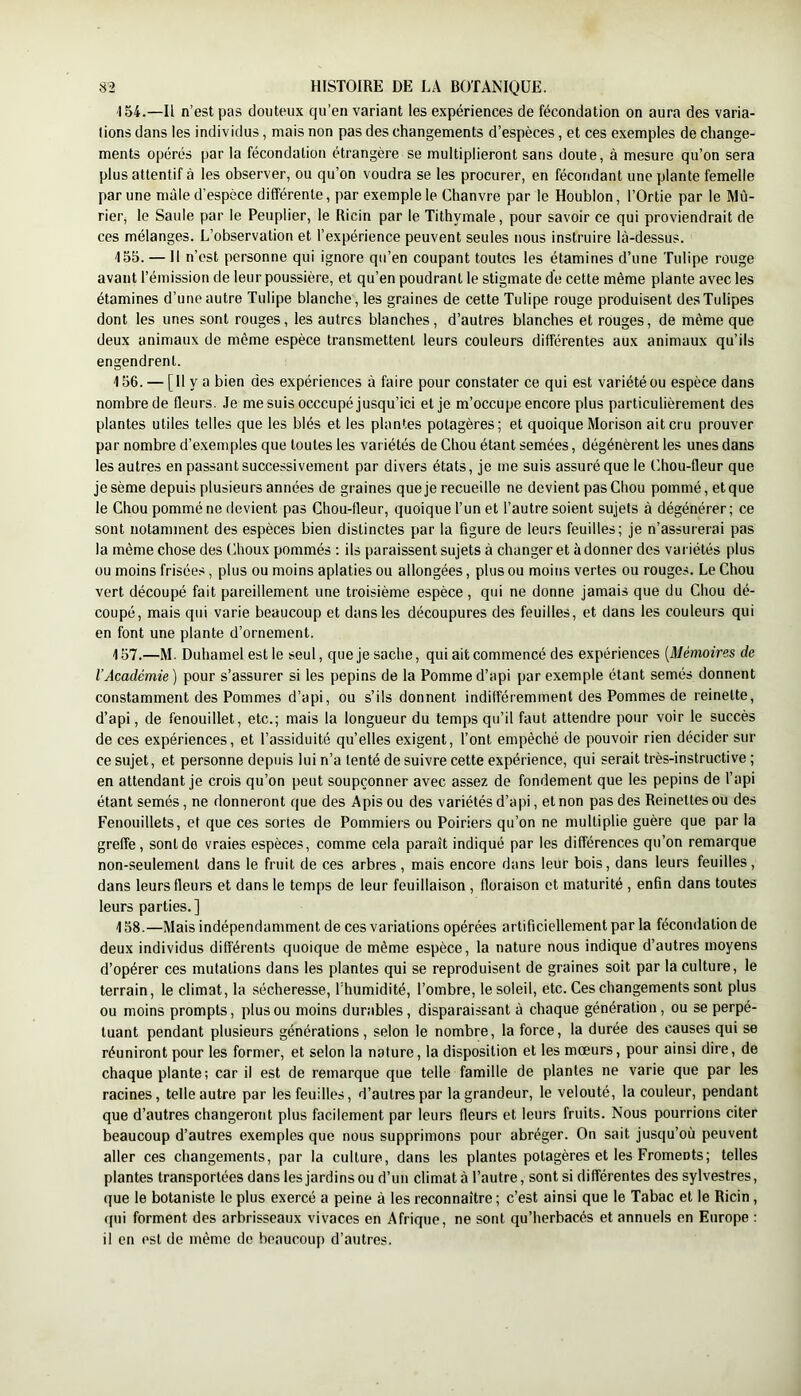 154. —Il n’est pas douteux qu’en variant les expériences de fécondation on aura des varia- tions dans les individus, mais non pas des changements d’espèces, et ces exemples de change- ments opérés par la fécondation étrangère se multiplieront sans doute, à mesure qu’on sera plus attentif à les observer, ou qu’on voudra se les procurer, en fécondant une plante femelle par une mâle d’espèce différente, par exemple le Chanvre par le Houblon, l’Ortie par le Mû- rier, le Saule par le Peuplier, le Ricin par le Tithymale, pour savoir ce qui proviendrait de ces mélanges. L’observation et l’expérience peuvent seules nous instruire là-dessus. 155. — Il n’est personne qui ignore qu’en coupant toutes les étamines d’une Tulipe rouge avant l’émission de leur poussière, et qu’en poudrant le stigmate de cette même plante avec les étamines d’une autre Tulipe blanche , les graines de cette Tulipe rouge produisent des Tulipes dont les unes sont rouges, les autres blanches, d’autres blanches et rouges, de même que deux animaux de même espèce transmettent leurs couleurs différentes aux animaux qu’ils engendrent. 156. — [Il y a bien des expériences à faire pour constater ce qui est variété ou espèce dans nombre de fleurs. Je me suis occcupé jusqu’ici et je m’occupe encore plus particulièrement des plantes utiles telles que les blés et les plantes potagères; et quoique Morison ait cru prouver par nombre d’exemples que toutes les variétés de Chou étant semées, dégénèrent les unes dans les autres en passant successivement par divers états, je me suis assuré que le Chou-fleur que je sème depuis plusieurs années de graines que je recueille ne devient pas Chou pommé, et que le Chou pommé ne devient pas Chou-fleur, quoique l’un et l’autre soient sujets à dégénérer ; ce sont notamment des espèces bien distinctes par la figure de leurs feuilles; je n’assurerai pas la même chose des Choux pommés : ils paraissent sujets à changer et à donner des vai iétés plus ou moins frisées, plus ou moins aplaties ou allongées, plus ou moins vertes ou rouges. Le Chou vert découpé fait pareillement une troisième espèce , qui ne donne jamais que du Chou dé- coupé, mais qui varie beaucoup et dans les découpures des feuilles, et dans les couleurs qui en font une plante d’ornement. 157. —M. Duhamel est le seul, que je sache, qui ait commencé des expériences {Mémoires de l’Académie ) pour s’assurer si les pépins de la Pomme d’api par exemple étant semés donnent constamment des Pommes d’api, ou s’ils donnent indifféremment des Pommes de reinette, d’api, de fenouillet, etc.; mais la longueur du temps qu’il faut attendre pour voir le succès de ces expériences, et l’assiduité qu’elles exigent, l’ont empêché de pouvoir rien décider sur ce sujet, et personne depuis lui n’a tenté de suivre cette expérience, qui serait très-instructive ; en attendant je crois qu’on peut soupçonner avec assez de fondement que les pépins de l’api étant semés, ne donneront que des Apis ou des variétés d’api, et non pas des Reinettes ou des Fenouillets, et que ces sortes de Pommiers ou Poiriers qu’on ne multiplie guère que par la greffe , sont de vraies espèces, comme cela paraît indiqué par les différences qu’on remarque non-seulement dans le fruit de ces arbres , mais encore dans leur bols, dans leurs feuilles, dans leurs fleurs et dans le temps de leur feuillaison , floraison et maturité , enfin dans toutes leurs parties.] 158. —Mais indépendamment de ces variations opérées artificiellement par la fécondation de deux individus différents quoique de même espèce, la nature nous indique d’autres moyens d’opérer ces mutations dans les plantes qui se reproduisent de graines soit par la culture, le terrain, le climat, la sécheresse, l’humidité, l’ombre, le soleil, etc. Ces changements sont plus ou moins prompts, plus ou moins durables, disparaissant à chaque génération, ou se perpé- tuant pendant plusieurs générations, selon le nombre, la force, la durée des causes qui se réuniront pour les former, et selon la nature, la disposition et les mœurs, pour ainsi dire, de chaque plante; car il est de remarque que telle famille de plantes ne varie que par les racines, telle autre par les feuilles, d’autres par la grandeur, le velouté, la couleur, pendant que d’autres changeront plus facilement par leurs fleurs et leurs fruits. Nous pourrions citer beaucoup d’autres exemples que nous supprimons pour abréger. On sait jusqu’où peuvent aller ces changements, par la culture, dans les plantes potagères et les Froments; telles plantes transportées dans les jardins ou d’un climat à l’autre, sont si différentes des sylvestres, que le botaniste le plus exercé a peine à les reconnaître ; c’est ainsi que le Tabac et le Ricin, qui forment des arbrisseaux vivaces en Afrique, ne sont qu’herbacés et annuels en Europe : il en est de même de beaucoup d’autres.