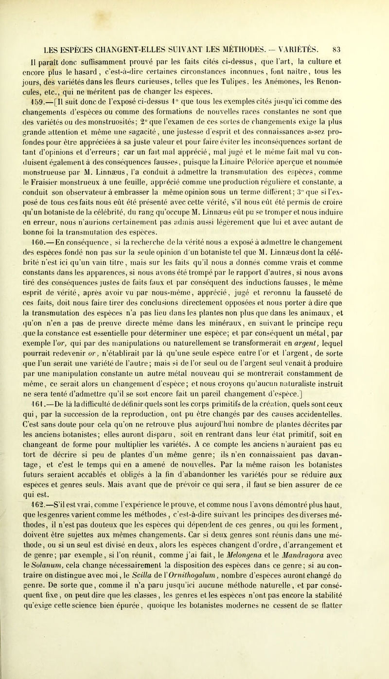 Il paraît donc suffisamment prouvé par les faits cités ci-dessus, cjue l’art, la culture et encore plus le hasard, c’est-à-dire certaines circonstances inconnues, font naître, tous les jours, des variétés dans les fleurs curieuses, telles que les Tulipes, les Anémones, les Renon- cules, etc., qui ne méritent pas de changer les espèces. /|59.—[Il suit donc de l’exposé ci-dessus 1° que tous les exemples cités jusqu’ici comme des changements d’espèces ou comme des formations do nouvelles races constantes ne sont que des variétés ou des monstruosités; 2° que l’examen de ces sortes de changements exige la i)lus grande attention et même une sagacité, une justesse d'esprit et des connaissances a^sez pro- fondes pour être appréciées à sa juste valeur et pour faire éviter les inconséquences sortant de tant d’opinions et d’erreurs; car un fait mal apprécié, mal jugé et le même fait mal vu con- duisent également à des conséquences fausses, puisque la Linaire Péloriée aperçue et nommée monstrueuse par M. Linnæus, l’a conduit à admettre la transmutation des espèces, comme le Fraisier monstrueux à une feuille, apprécié comme une production régulière et constante, a conduit son observateur à embrasser la même opinion sous un terme différent; 3 que si l’ex- posé de tous ces faits nous eût été présenté avec cette vérité, s’il nous eût été permis de croire qu’un botaniste de 1a célébrité, du rang qu’occupe M. Linnæus eût pu se tromper et nous induire en erreur, nous n’aurions certainement pas admis aussi légèrement que lui et avec autant de bonne foi la transmutation des espèces. 160. —En conséquence, si la recherche delà vérité nous a exposé à admettre le changement des espèces fondé non pas sur la seule opinion d'un botaniste tel que M. Linnæus dont la célé- brité n’est ici qu’un vain titre, mais sur les faits qu’il nous a donnés comme vrais et comme constants dans les apparences, si nous avons été trompé par le rapport d’autres, si nous avons tiré des conséquences justes de faits faux et par conséquent des inductions fausses, le même esprit de vérité, après avoir vu par nous-mème, apprécié, jugé et reconnu la fausseté de ces faits, doit nous faite tirer des conclusions directement opposées et nous porter à dire que la transmutation des espèces n’a pas lieu dans les plantes non plus que dans les animaux, et (ju’on n’en a pas de preuve directe même dans les minéraux, en suivant le principe reçu que la constance est essentielle pour déterminer une espèce; et par conséquent un métal, par exemple l’or, qui par des manipulations ou naturellement se transformerait en argent, lequel pourrait redevenir or, n’établirait par là qu’une seule espèce entre l’or et l’argent, de sorte que l’un serait une variété de l’autre; mais si de l’or seul ou de l’argent seul venait à produire par une manipulation constante un autre métal nouveau qui se montrerait constamment de même, ce serait alors un changement d’espèce; et nous croyons qu’aucun naturaliste instruit ne sera tenté d’admettre qu’il se soit encore fait un pareil changement d’espèce.] 161. —De là la difficulté de définir quels sont les corps primitifs de la création, quels sont ceux qui, par la succession de la reproduction, ont pu être changés par des causes accidentelles. C’est sans doute pour cela qu’on ne retrouve plus aujourd’hui nombre de plantes décrites par les anciens botanistes; elles auront disparu, soit en rentrant dans leur état primitif, soit en changeant de forme pour multiplier les variétés. A ce compte les anciens n’auraient pas eu tort de décrire si peu de plantes d’un même genre; ils n’en connaissaient pas davan- tage, et c’est le temps qui en a amené de nouvelles. Par la même raison les botanistes futurs seraient accablés et obligés à la fin d’abandonner les variétés pour se réduire aux espèces et genres seuls. Mais avant que de prévoir ce qui sera, il faut se bien assurer de ce qui est. 162. —S’il est vrai, comme l’expérience le prouve, et comme nous l'avons démontré plus haut, que lesgenres varient comme les méthodes, c’est-à-dire suivant les principes des diverses mé- thodes, il n’est pas douteux que les espèces qui dépendent de ces genres, ou qui les forment, doivent être sujettes aux mêmes changements. Car si deux genres sont réunis dans une mé- thode, ou si un seul est divisé en deux, alors les espèces changent d’ordre, d’arrangement et de genre; par exemple, si l’on réunit, comme j’ai fait, le Melongena et le Mandragora avec \e Solanum, cela change nécessairement la disposition des espèces dans ce genre; si au con- traire on distingue avec moi, le Scilla de VOrnithogalum, nombre d’espèces auront changé de genre. De sorte que, comme il n’a paru jusqu’ici aucune méthode naturelle, et par consé- quent fixe, on peut dire que les classes, les genres et les espèces n’ont pas encore la stabilité qu’exige cette science bien épurée, quoique les botanistes modernes ne cessent de se flatter