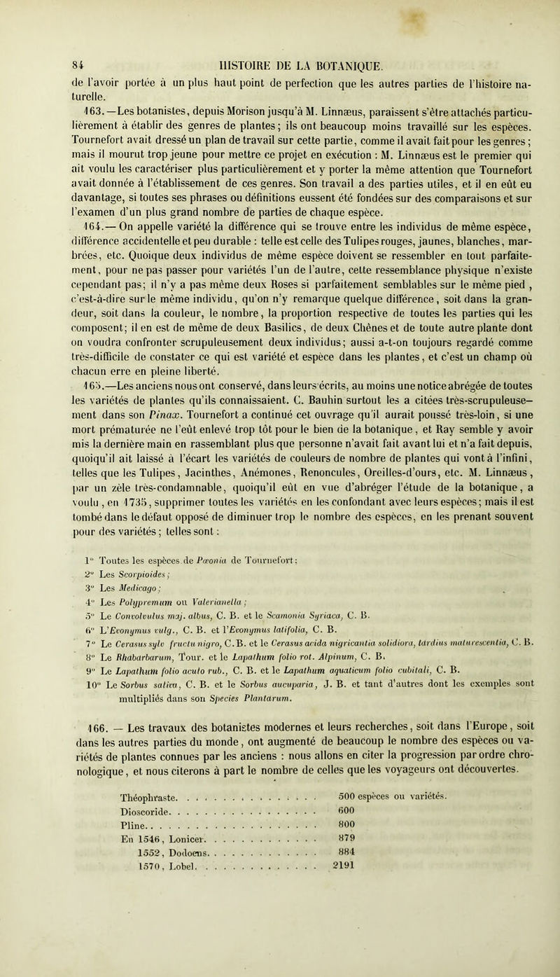 de l’avoir portée à un plus haut point de perfection que les autres parties de l’histoire na- turelle. 163. —Les botanistes, depuis Morison jusqu’à IM. Linnæus, paraissent s’être attachés particu- lièrement à établir des genres de plantes; ils ont beaucoup moins travaillé sur les espèces. Tournefort avait dressé un plan de travail sur cette partie, comme il avait fait pour les genres; mais il mourut trop jeune pour mettre ce projet en exécution ; M. Linnæus est le premier qui ait voulu les caractériser plus particulièrement et y porter la même attention que Tournefort avait donnée à l’établissement de ces genres. Son travail a des parties utiles, et il en eût eu davantage, si toutes ses phrases ou définitions eussent été fondées sur des comparaisons et sur l’examen d’un plus grand nombre de parties de chaque espèce. 164. — On appelle variété la différence qui se trouve entre les individus de même espèce, différence accidentelle et peu durable : telle est celle des Tulipes rouges, jaunes, blanches, mar- brées, etc. Quoique deux individus de même espèce doivent se ressembler en tout parfaite- ment, pour ne pas passer pour variétés l’un de l’autre, cette ressemblance physique n’existe cependant pas; il n’y a pas même deux Roses si parfaitement semblables sur le même pied , c’est-à-dire sur le même individu, qu’on n’y remarque quelque différence, soit dans la gran- deur, soit dans la couleur, le nombre, la proportion respective de toutes les parties qui les composent; il en est de même de deux Basilics, de deux Chênes et de toute autre plante dont on voudra confronter scrupuleusement deux individus; aussi a-t-on toujours regardé comme très-difficile de constater ce qui est variété et espèce dans les plantes, et c’est un champ où chacun erre en pleine liberté. 16d.—Les anciens nous ont conservé, dans leurs écrits, au moins une notice abrégée de toutes les variétés de plantes qu’ils connaissaient. C. Bauhin surtout les a citées très-scrupuleuse- ment dans son Pinax. Tournefort a continué cet ouvrage qu’il aurait poussé très-loin, si une mort prématurée ne l’eût enlevé trop tôt pour le bien de la botanique, et Ray semble y avoir mis la dernière main en rassemblant plus que personne n’avait fait avant lui et n’a fait depuis, quoiqu’il ait laissé à l’écart les variétés de couleurs de nombre de plantes qui vont à l’infini, telles que les Tulipes, Jacinthes, Anémones, Renoncules, Oreilles-d’ours, etc. M. Linnæus, par un zèle très-condamnable, quoiqu’il eût en vue d’abréger l’étude de la botanique, a voulu , en 1735, supprimer toutes les variétés en les confondant avec leurs espèces; mais il est tombé dans le défaut opposé de diminuer trop le nombre des espèces, en les prenant souvent pour des variétés ; telles sont ; 1 Toutes les espèces.île Ta’ouid de Touniefüvt; 2“ Les Scorpioides ; 3 Les Medicago; 4 Les Polypremiim ou Valerianella ; ô Le Convolvnlus muj. albus, C. B. et le Scamonla Sgriaca, C. B. U UEconijmus nilg., C. B. et VEcomjmus latifoUa, C. B. 7“ Le Cerasus sylo fruclu nigro, C. B. et le Cerasus acida nigricantia solidiom, Idrdiua iiidlai eacentia, C. B. 8 Le Rhdbarbarum, Tour, elle Lapaihum folio rot. Alpinum, C. B. 9 Le Lapaihum folio acuto rub., C. B. et le Lapaihum aqualicum folio cubitali, C. B. 10 Le Sorbus satim, C. B. et le Sorbus aucuparia, J. B. et tant d’autres dont les exemples sont multipliés dans son Species Plantdrum. 166. — Les travaux des botanistes modernes et leurs recherches, soit dans l’Europe, soit dans les autres parties du monde, ont augmenté de beaucoup le nombre des espèces ou va- riétés de plantes connues par les anciens : nous allons en citer la progression par ordre chro- nologique , et nous citerons à part le nombre de celles que les voyageurs ont découvertes. Théophraste. . . . Dioscoride Pline En 1546, Lonicei. 1552, Dodoens. 1570, Lobel. . 500 espèces ou variétés. 600 800 879 884 2191