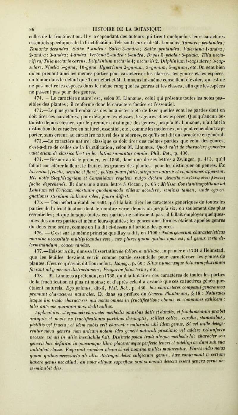 celles de la fructiâcalion. Il y a cependant des auteurs qui tirent quelquefois leurs caractères essentiels spécifiques de la fructification. Tels sont ceux-ci de M. Linnæus, Tamarix pentandra; Tamarix decandra. Salix %-andra; Salix 3-andra ; Salix pentandra. Valeriana \-andra ; 2-andra; 3-andra; i-andra. Verbena'2-andra ; l-andra. Drijas 5 petala; %-peiala. Tilia necta- rifera; Tilia nectariocarens. Delphinium nectario 1; neclariis'ü. Delphinium\-capsulare; 3-cap- sulare. Nigella 5-fjyna; M)-gyna Hypericum 2-gynum; 3-gynum; ï>-gynum, etc. On sent bien qu’en prenant ainsi les mêmes parties pour caractériser les classes, les genres et les espèces, on tombe dans le défaut que Tournefort etM. Linnæus lui-même conseillent d’éviter, qui est de ne pas mettre les espèces dans le même rang que les genres et les classes, afin que les espèces ne passent pas pour des genres. M\. - Le caractère naturel est, selon M. Linnæus, celui qui présente toutes les notes pos- sibles des plantes ; il renferme donc le caractère factice et l’essentiel. 172. —Le plus grand embarras des botanistes a été de fixer quelles sont les parties dont on doit tirer ces caractères, pour désigner les classes, lesgenres et les e?pèces. Quoiqu’aucun bo- taniste depuis Gesner, qui le premier a distingué des genres, jusqu’à M. Linnæus, n’ait fait la distinction du caractère en naturel, essentiel, etc., comme les modernes, on peut cependant rap- porter, sans erreur, au caractère naturel des modernes, ce qu’ils ont dit du caractère en général. 173. —Le caractère naturel classique se doit tirer des mêmes parties que celui des genres, c’est-à-dire de celles de la fructification, selon M. Linnæus. Quod valet de charactere generico valet etiam de classico licet in hoc latins sumantur omnia. Phil. Bot., p. 136. 174. — Gesner a dit le premier, en 1560, dans une de ses lettres à Zwinger, p. 113, qu’il fallait considérer la fleur, le fruit et les graines des plantes, pour les distinguer en genres. Ex hisenim [fructu, semine et flore), potius quam foliis, stirpium naturce et cognationes apparent. His notis Staphisagriam et Consolidam regalem vulgo dictam Aconito (7u/y.yù/ou; eTvat facile deprehendi. Et dans une autre lettre à Occon, p. 65 : Melissa Constantinopolitana ad Lamium vel Urticam mortuam quodammodo videtur accedere, seminis tamen, unde ego co- gnationes stirpium indicare soleo, figura differt. 175. —Tournefort a établi en 1694 qu’il fallait tirer les caractères génériques de toutes les parties de la fructification dont le nombre varie depuis un jusqu’à six, ou seulement des plus essentielles; et que lorsque toutes ces parties ne suffisaient pas, il fallait employer quelques- unes des autres parties et même leurs qualités ; les genres ainsi formés étaient appelés genres du deuxième ordre, comme on l’a dit ci-dessus à l’article des genres. 176. —-C’est sur le même principe que Ray a dit, en 1700 : Notas generum characteristicas non sine necessitate multiplicandas esse, nec plures quam quibus opus est, ad genus certo de- terminandum, coacerrandas. 177. —Heisteradit, danssa Dissertation de foliorumutilitale, imprimée en1731 àHelmstad, que les feuilles devaient servir comme partie essentielle pour caractériser les genres de plantes. C’est ce qu’avait dit Tournefort, Isagog., p. 60 : Situs numerusque foliorum plurimum faciunt ad generum distinctionem, Fragariœ folia terna, etc. 178. — M. Linnæus a prétendu, en 1735, qu’il fallait tirer ces caractères de toutes les parties de la fructification ni plus ni moins ; et d’après cela il a avancé que ces caractères génériques étaient naturels. Ego primas, dit-il, Fhil. Bot., p. 130, hos characteres composai généra mea prornunt characteres naturales. Et dans sa préface du Généra Plantarum, § 18 : Naturales itaque hic trado characteres qui notas omnes in fructificalione obvias et communes exhibent ; taies ante me quantum novi dédit nullus. Applicabilis est ejusmodi character methodis omnibus datis et dandis, et fundarnentum prœbel antiquis et novis ex fructifcationis partibus desumptis, scilicet calice, corolla, staminibus, pistillis vel fructu ; et idem nobis erit character naturalis ubi idem genus. Si vel mille detege- renlur nova généra non unicam noiarn ideo generi naturali proximio vel addere vel auferre necesse est uli in aliis inevitabile fuit. Distincte potesl tradi absque methodo hic character seu generis hœc depnitio in quocumque libro placeret œque perfecte teneri et intelligiac dumsub sua militabat classe. Exprimit eamdem ideamsi vel nomina millies mutarentur. Plures vides notas quam quibus necessario ab aliis distingui debet subjectum genus, hœc conprmanl te certum habere genus necaliud : an notœ aliquœ super/luoe sint si omnia détecta essenl généra serus de- terminabit dies.