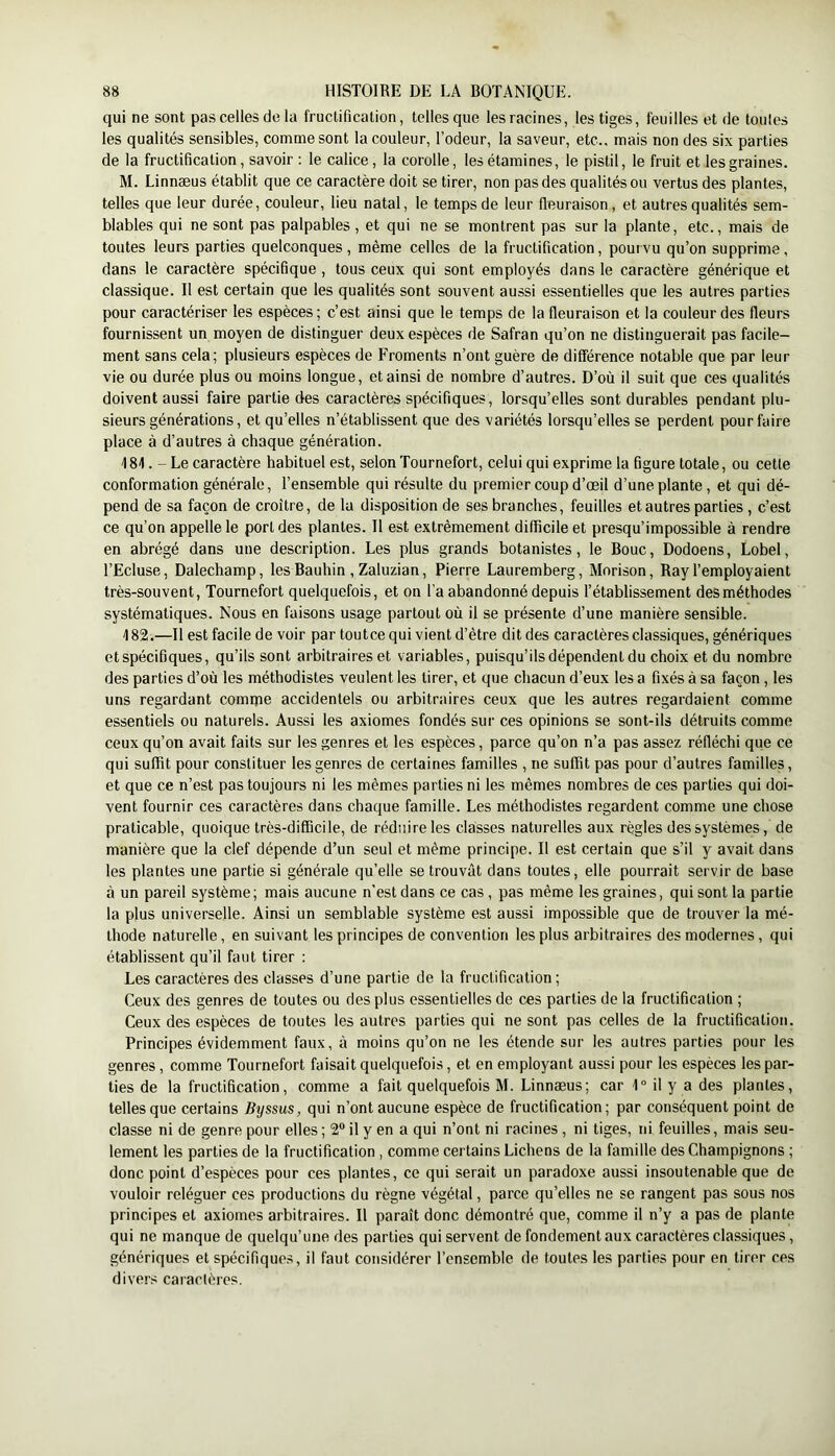 qui ne sont pas celles de la fructification, telles que les racines, les tiges, feuilles et de toutes les qualités sensibles, comme sont la couleur, l’odeur, la saveur, etc., mais non des six parties de la fructification, savoir : le calice, la corolle, les étamines, le pistil, le fruit et les graines. M. Linnæus établit que ce caractère doit se tirer, non pas des qualités ou vertus des plantes, telles que leur durée, couleur, lieu natal, le temps de leur fleuraison, et autres qualités sem- blables qui ne sont pas palpables , et qui ne se montrent pas sur la plante, etc., mais de toutes leurs parties quelconques, même celles de la fructification, pourvu qu’on supprime, dans le caractère spécifique , tous ceux qui sont employés dans le caractère générique et classique. Il est certain que les qualités sont souvent aussi essentielles que les autres parties pour caractériser les espèces; c’est ainsi que le temps de la fleuraison et la couleur des fleurs fournissent un moyen de distinguer deux espèces de Safran qu’on ne distinguerait pas facile- ment sans cela; plusieurs espèces de Froments n’ont guère de différence notable que par leur vie ou durée plus ou moins longue, et ainsi de nombre d’autres. D’où il suit que ces qualités doivent aussi faire partie des caractères spécifiques, lorsqu’elles sont durables pendant plu- sieurs générations, et qu’elles n’établissent que des variétés lorsqu’elles se perdent pour faire place à d’autres à chaque génération. 181. - Le caractère habituel est, selon Tournefort, celui qui exprime la figure totale, ou cette conformation générale, l’ensemble qui résulte du premier coup d’œil d’une plante, et qui dé- pend de sa façon de croître, de la disposition de ses branches, feuilles et autres parties, c’est ce qu’on appelle le port des plantes. Il est extrêmement difficile et presqu’impossible à rendre en abrégé dans une description. Les plus grands botanistes, le Bouc, Dodoens, Lobel, l’Ecluse, Dalechamp, lesBauhin , Zaluzian, Pierre Lauremberg, Morison, Ray l’employaient très-souvent, Tournefort quelquefois, et on l’a abandonné depuis l’établissement des méthodes systématiques. Nous en faisons usage partout où il se présente d’une manière sensible. 182. —Il est facile de voir par toutce qui vient d’être dit des caractères classiques, génériques et spécifiques, qu’ils sont arbitraires et variables, puisqu’ils dépendent du choix et du nombre des parties d’où les méthodistes veulent les tirer, et que chacun d’eux les a fixés à sa façon, les uns regardant comme accidentels ou arbitraires ceux que les autres regardaient comme essentiels ou naturels. Aussi les axiomes fondés sur ces opinions se sont-ils détruits comme ceux qu’on avait faits sur les genres et les espèces, parce qu’on n’a pas assez réfléchi que ce qui suffit pour constituer les genres de certaines familles , ne suffit pas pour d’autres familles, et que ce n’est pas toujours ni les mêmes parties ni les mêmes nombres de ces parties qui doi- vent fournir ces caractères dans chaque famille. Les méthodistes regardent comme une chose praticable, quoique très-difficile, de réduire les classes naturelles aux règles des systèmes, de manière que la clef dépende d’un seul et même principe. Il est certain que s’il y avait dans les plantes une partie si générale qu’elle se trouvât dans toutes, elle pourrait servir de base à un pareil système; mais aucune n’est dans ce cas, pas même les graines, qui sont la partie la plus universelle. Ainsi un semblable système est aussi impossible que de trouver la mé- thode naturelle, en suivant les principes de convention les plus arbitraires des modernes, qui établissent qu’il faut tirer : Les caractères des classes d’une partie de la fructification; Ceux des genres de toutes ou des plus essentielles de ces parties de la fructification ; Ceux des espèces de toutes les autres parties qui ne sont pas celles de la fructification. Principes évidemment faux, à moins qu’on ne les étende sur les autres parties pour les genres, comme Tournefort faisait quelquefois, et en employant aussi pour les espèces les par- ties de la fructification, comme a fait quelquefois M. Linnæus; car 1° il y a des plantes, telles que certains Byssus, qui n’ont aucune espèce de fructification; par conséquent point de classe ni de genre pour elles ; 2® il y en a qui n’ont ni racines , ni tiges, ni feuilles, mais seu- lement les parties de la fructification , comme certains Lichens de la famille des Champignons ; donc point d’espèces pour ces plantes, ce qui serait un paradoxe aussi insoutenable que de vouloir reléguer ces productions du règne végétal, parce qu’elles ne se rangent pas sous nos principes et axiomes arbitraires. Il paraît donc démontré que, comme il n’y a pas de plante qui ne manque de quelqu’une des parties qui servent de fondement aux caractères classiques, génériques et spécifiques, il faut considérer l’ensemble de toutes les parties pour en tirer ces divers caractères.