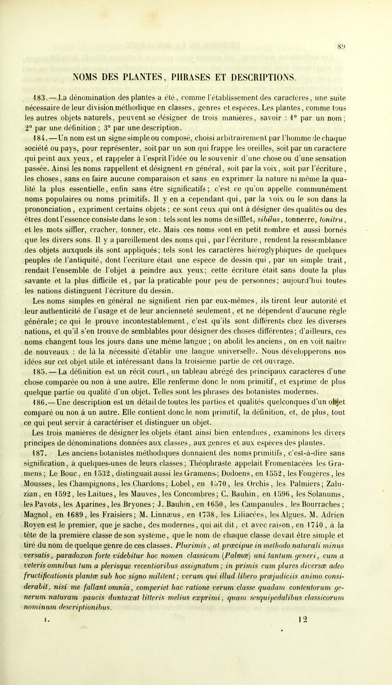 NOMS DES PLANTES, PHRASES ET DESCRIPTIONS. 183. — La dénomination des plantes a été, comme l’établissement des caractères, une suite nécessaire de leur division méthodique en classes, genres et espèces. Les plantes, comme tous les autres objets naturels, peuvent se désigner de trois manières, savoir : 1® par un nom ; 2® par une définition ; 3® par une description. 184. —Un nom est un signe simple ou composé, choisi arbitrairement par l’homme de chaque société ou pays, pour représenter, soit par un son qui frappe les oreilles, soit par un caractère qui peint aux yeux, et rappeler à l’esprit l’idée ou le souvenir d’une chose ou d’une sensation passée. Ainsi les noms rappellent et désignent en général, soit par la voix, soit par l’écriture, les choses, sans en faire aucune comparaison et sans en exprimer la nature ni même la qua- lité la plus essentielle, enfin sans être significatifs; c’est ce qu’on appelle communément noms populaires ou noms primitifs. Il y en a cependant qui, par la voix ou le son dans la prononciation, expriment certains objets ; ce sont ceux qui ont à désigner des qualités ou des êtres dont l’essence consiste dans le son ; tels sont les noms de sifflet, silnius, tonnerre, lunitru, et les mots siffler, cracher, tonner, etc. Mais ces noms sont en petit nombre et aussi bornés que les divers sons. Il y a pareillement des noms qui, par l’écriture , rendent la ressemblance des objets auxquels ils sont appliqués; tels sont les caractères hiéroglyphiques de quelques peuples de l’antiquité, dont l’écriture était une espèce de dessin qui , par un simple trait, rendait l’ensemble de l’objet à peindre aux yeux; cette écriture était sans doute la plus savante et la plus difficile et, par là praticable pour peu de personnes; aujourd’hui toutes les nations distinguent l'écriture du dessin. Les noms simples en général ne signifient rien par eux-mêmes, ils tirent leur autorité et leur authenticité de l’usage et de leur ancienneté seulement, et ne dépendent d’aucune règle générale; ce qui le prouve incontestablement, c’est qu’ils sont différents chez les diverses nations, et qu’il s’en trouve de semblables pour désigner des choses différentes; d’ailleurs, ces noms changent tous les jours dans une même langue ; on abolit les anciens, on en voit naître de nouveaux ; de là la nécessité d’établir une langue universelh. Nous développerons nos idées sur cet objet utile et intéressant dans la troisième partie de cet ouvrage. 185. — La définition est un récit court, un tableau abrégé des [uincipaux caractères d’une chose comparée ou non à une autre. Elle renferme donc le nom primitif, et exprime de plus quelque partie ou qualité d’un objet. Telles sont les phrases des botanistes modernes. 186. —Une description est un détail de toutes les parties et qualités quelconques d’un objet comparé ou non à un autre. Elle contient donc le nom primitif, la définition, e(, de plus, tout ce qui peut servir à caractériser et distinguer un objet. Les trois manières de désigneras objets étant ainsi bien entendues, examinons les divers principes de dénominations données aux classes, aux genres et aux espèces des plantes. 187. Les anciens botanistes méthodiques donnaient des noms primitifs, c’est-à-dire sans signification, à quelques-unes de leurs classes; Théophraste appelait Fromentacées les Gra- mens ; Le Bouc, en 1532, distinguait aussi les Grarnens-; Dodoens, en 1552, les Fougères, les Mousses, les Champignons, les Chardons; Lobel, en 1570, les Orchis, les Palmiers; Zahi- zian, en 1592, les Laitues, les Mauves, les Concombres; C. Bauhin, en 1596, les Solanums, les Pavots, les Aparines, les Bryones; J. Bauhin, en 1650, les Campanules, les Bourraches ; Magnol, en 1689, les Fraisiers; M. Linnæus, en 1738, les Liiiacées, les Algues. M. Adrien Royenestle premier, que je sache, des modernes, qui ait dit, et avec rai.-on, en 1740, à la tête de la première classe de son système, que le nom de chaque classe devait être simple et tiré du nom de quelque genre de ces classes. Plurimis, al prœcipue in melhodo naturali minus versatis, paradoxon forte videhüur hoc nomen classicum [Palmæ] uni tantum ijeneri, cum a veteris omnibus tum a plerisque recentioribus assignaium ; in primis cum plures diversœ adeo fructificationis plantœ sub hoc signo militent; verum qui illud libero prœjudiciis animo consi- derabit, nisi me fallant ornnia, comperiet hac ratione verum classe quadarn contenterum ge- nerum naiuram paucis dunlaxat lilleris melius exprimi, quarn scsquipedalibus classicorum nominuni descripiionibus. 1. 12
