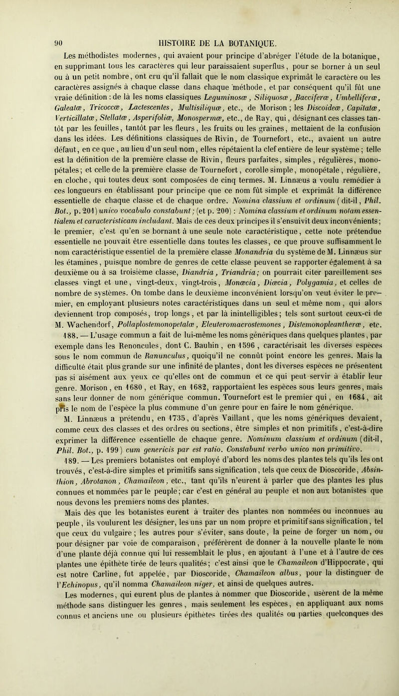 Les méthodistes modernes, qui avaient pour principe d’abréger l’étude de la botanique, en supprimant tous les caractères qui leur paraissaient superflus, pour se borner à un seul ou à un petit nombre, ont cru qu’il fallait que le nom classique exprimât le caractère ou les caractères assignés à chaque classe dans chaque méthode, et par conséquent qu’il fût une vraie définition :de là les noms classiques Leguminosœ, Siliquosœ, Bacciferœ, Umhelliferœ, Galealæ, Tricoccœ, Lactescentes, Multisiliquœ, etc., de Morison ; \es Discoideœ, Capitatœ, Verticillatœ, Stellatœ, AsperifoUœ, Monospermœ, etc., de Ray, qui, désignant ces classes tan- tôt par les feuilles, tantôt par les fleurs, les fruits ou les graines, mettaient de la confusion dans les idées. Les définitions classiques de Rivin, de Tournefort, etc., avaient un autre défaut, en ce que , au lieu d’un seul nom, elles répétaient la clef entière de leur système ; telle est la définition de la première classe de Rivin, fleurs parfaites, simples, régulières, mono- pétales; et celle de la première classe de Tournefort, corolle simple, monopétale, régulière, en cloche, qui toutes deux sont composées de cinq termes. M. Linnæus a voulu remédier à ces longueurs en établissant pour principe que ce nom fût simple et exprimât la différence essentielle de chaque classe et de chaque ordre. Nornina classium et ordinum ( dit-il, Phil. Bot., p. 201 ) unico vocabulo constabunt ; (et p. 200) : Nornina classium et ordinum nolam essen- tialem et caracteristicam includant. Mais de ces deux principes il s’ensuivit deux inconvénients; le premier, c’est qu’en se bornant à une seule note caractéristique, cette note prétendue essentielle ne pouvait être essentielle dans toutes les classes, ce que prouve suffisamment le nom caractéristique essentiel de la première classe Monandria du système de M. Linnæus sur les étamines, puisque nombre de genres de cette classe peuvent se rapporter également à sa deuxième ou à sa troisième classe, Diandria, Triandria; on pourrait citer pareillement ses classes vingt et une, vingt-deux, vingt-trois, Monœcia, Diœcia, Polijgamia, et celles de nombre de systèmes. On tombe dans le deuxième inconvénient lorsqu’on veut éviter le pre- mier, en employant plusieurs notes caractéristiques dans un seul et même nom , qui alors deviennent trop composés, trop longs, et par là inintelligibles; tels sont surtout ceux-ci de M. Wachendorf, Pollaplostemonopetalœ, Eleuteromacrostemones, Distemonopleantherœ, etc. 188. — L’usage commun a fait de lui-même les noms génériques dans quelques plantes, par exemple dans les Renoncules, dont C. Bauhin , en 1596 , caractérisait les diverses espèces sous le nom commun de lianunculus, quoiqu’il ne connût point encore les genres. Mais la difficulté était plus grande sur une infinité de plantes, dont les diverses espèces ne présentent pas si aisément aux yeux ce qu’elles ont de commun et ce qui peut servir à établir leur genre. Morison , en 1680 , et Ray, en 1682, rapportaient les espèces sous leurs genres, mais sans leur donner de nom générique commun. Tournefort est le premier qui, en 1684, ait pfis le nom de l’espèce la plus commune d’un genre pour en faire le nom générique. M. Linnæus a prétendu, en 1735, d’après Vaillant, que les noms génériques devaient, comme ceux des classes et des ordres ou sections, être simples et non primitifs, c’est-à-dire exprimer la différence essentielle de chaque genre. Nominum classium et ordinum {dit-il, Phil. Bot., p. 199) cum genericis par est ratio. Constabunt verho unico non primitive. 189. — Les premiers botanistes ont employé d’abord les noms des plantes tels qu’ils les ont trouvés, c’est-à-dire simples et primitifs sans signification, tels que ceux de Dioscoride, Absin- thion, Abrotanon, Chamaileon, etc., tant qu’ils n’eurent à parler que des plantes les plus connues et nommées parle peuple; car c’est en général au peuple et non aux botanistes que nous devons les premiers noms des plantes. Mais dès que les botanistes eurent à traiter des plantes non nommées ou inconnues au peuple, ils voulurent les désigner, les uns par un nom propre et primitif sans signification, tel que ceux du vulgaire; les autres pour s’éviter, sans doute, la peine de forger un nom, ou pour désigner par voie de comparaison, préférèrent de donner à la nouvelle plante le nom d’une plante déjà connue qui lui ressemblait le plus, en ajoutant à l’une et à l’autre de ces plantes une épithète tirée de leurs qualités; c’est ainsi que le Chamaileon d’Hippocrate, qui est notre Carline, fut appelée, par Dioscoride, Chamaileon albus, pour la distinguer de YEchinopus, qu’il nomma Chamaileon niger, et ainsi de quelques autres. Les modernes, qui eurent plus de plantes à nommer que Dioscoride, usèrent de la même méthode sans distinguer les genres, mais seulement les espèces, en appliquant aux noms connus et anciens une ou plusieurs épithètes tirées des qualités ou parties quelconques des