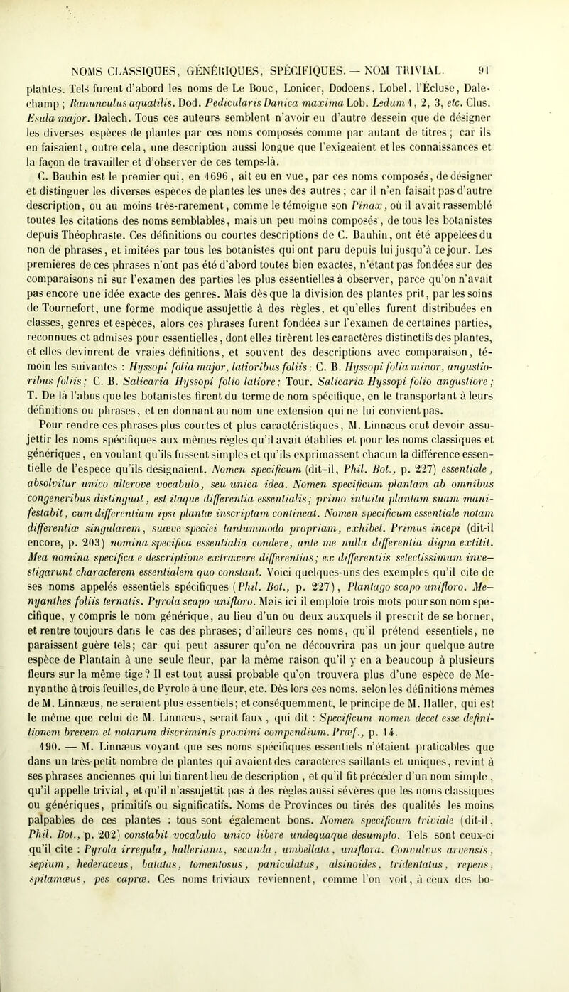 plantes. Tels furent d’abord les noms de Le Bouc, Lonicer, Dodoens, LobeK l’Écluse, Dale- chanip ; Ranunculus aquatilis. Dod. Pedicularis Danica maxirna Lob. Leduni 1,2,3, etc. Clus. Esula major. Dalech. Tous ces auteurs semblent n’avoir eu d’autre dessein que de désigner les diverses espèces de plantes par ces noms composés comme par autant de titres ; car ils en faisaient, outre cela, une description aussi longue que l’exigeaient et les connaissances et la façon de travailler et d’observer de ces temps-là. C. Bauhin est le premier qui, en 1696 , ait eu en vue, par ces noms composés, de désigner et distinguer les diverses espèces de plantes les unes des autres ; car il n’en faisait pas d’autre description, ou au moins très-rarement, comme le témoigne son Pinax, où il avait rassemblé toutes les citations des noms semblables, mais un peu moins composés , de tous les botanistes depuis Théophraste. Ces définitions ou courtes descriptions de C. Bauhin, ont été appelées du non de phrases, et imitées par tous les botanistes qui ont paru depuis lui jusqu’à ce jour. Les premières de ces phrases n’ont pas été d’abord toutes bien exactes, n’etant pas fondées sur des comparaisons ni sur l’examen des parties les plus essentielles à observer, parce qu’on n’avait pas encore une idée exacte des genres. Mais dès que la division des plantes prit, par les soins de Tournefort, une forme modique assujettie à des règles, et qu’elles furent distribuées en classes, genres et espèces, alors ces phrases furent fondées sur l’examen de certaines parties, reconnues et admises pour essentielles, dentelles tirèrent les caractères distinctifs des plantes, et elles devinrent de vraies définitions, et souvent des descriptions avec comparaison, té- moin les suivantes : Hyssopi folia major, latioribus foliis ; C. B. Hyssopi folia minor, anguslio- ribusfoliis; C. B. Salicaria Hyssopi folio latiore; Tour. Salicaria Hyssopi folio angustiore ; T. De là l’abus que les botanistes firent du terme de nom spécifique, en le transportant à leurs définitions ou phrases, et en donnant au nom une extension qui ne lui convient pas. Pour rendre ces phrases plus courtes et plus caractéristiques, M. Linnæus crut devoir assu- jettir les noms spécifiques aux mêmes règles qu’il avait établies et pour les noms classiques et génériques, en voulant qu’ils fussent simples et qu’ils exprimassent chacun la différence essen- tielle de l’espèce qu’ils désignaient. Nomen specipcum (dit-il, Phil. Bot., p. 227) essentiale, absolvitur unico alterove vocabulo, seu unica idea. Nomen specipcum plantam ab omnibus congeneribus distinguât, est itaque differentia essentialis; primo intuilu pla7itam suam mani- festabit, cmn differentiam ipsi plantœ inscriptam continent. Nomen specipcum essentiale nolam differentiœ singularem, suæve speciei tantummodo propriam, exhibet. Primas incepi (dit-il encore, p. 203) nomina specipca essentialia condere, ante me nulla differentia digna extilit. Mea nomina specipca e descriptione extraxere differentias ; ex differemiis setectissirnum inve— stigarunt characterem essentialern quo constant. Voici quelques-uns des exemples qu’il cite de ses noms appelés essentiels spécifiques [Phil. Bot., p. 227), Plantago scapo uniporo. Me- nyanthes foliis lernatis. Pyrola scapo uniporo. Mais ici il emploie trois mots pour son nom spé- cifique, y compris le nom générique, au lieu d’un ou deux auxquels il prescrit de se borner, et rentre toujours dans le cas des phrases; d’ailleurs ces noms, qu’il prétend essentiels, ne paraissent guère tels; car qui peut assurer qu’on ne découvrira pas un jour quelque autre espèce de Plantain à une seule fleur, par la même raison qu’il y en a beaucoup à plusieurs fleurs sur la même tige? Il est tout aussi probable qu’on trouvera plus d’une espèce de Me- nyanthe àtrois feuilles, de Pyrole à une fleur, etc. Dès lors ces noms, selon les définitions mêmes de M. Linnæus, ne seraient plus essentiels; et conséquemment, le principe de M. Haller, qui est le même que celui de M. Linnæus, serait faux, qui dit ; Specipcum nomen decet esse depni- tioneni brevem et notarum discriminis proximi compendium. Prœf., p. 14. 190. — M. Linnæus voyant que ses noms spécifiques essentiels n’étaient praticables que dans un très-petit nombre de plantes qui avaient des caractères saillants et uniques, revint à ses phrases anciennes qui lui tinrent lieu de description , et qu’il fit précéder d’un nom simple , qu’il appelle trivial, et qu’il n’assujettit pas à des règles aussi sévères que les noms classiques ou génériques, primitifs ou significatifs. Noms de Provinces ou tirés des qualités les moins palpables de ces plantes ; tous sont également bons. Nomen specipcum triviale (dit-il, Phil. Bot., p. 202) constabit vocabulo unico libéré undequaque desumplo. Tels sont ceux-ci qu’il cite ; Pyrola irregula, balleriana, secunda , umhellata , uniflora. Convulvus arvensis , sepium, hederaceus, batatas, lomentosus, paniculatus, alsinoides. tridentatus, repens, spilamœus, pes caprœ. Ues noms triviaux reviennent, comme l’on voit, à ceux des bo-