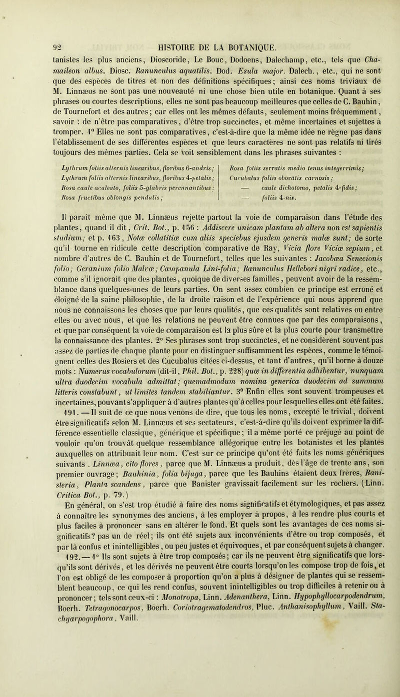 tanistes le.'^ plus anciens, Dioscoride, Le Bouc, Dodoens, Dalecliainp, etc., tels que Cha- maileon albus. Diosc. Ranunculus aquatilis. Dod. Esula major. Dalech., etc., qui ne sont que des espèces de titres et non des définitions spécifiques; ainsi ces noms triviaux de M. Linnæus ne sont pas une nouveauté ni une chose bien utile en botanique. Quant à ses phrases ou courtes descriptions, elles ne sont pas beaucoup meilleures que celles de C. Bauhin, de Tournefort et des autres ; car elles ont les mêmes défauts, seulement moins fréquemment, savoir ; de n’être pas comparatives, d’être trop succinctes, et même incertaines et sujettes à tromper. 1 Elles ne sont pas comparatives, c’est-à-dire que la même idée ne règne pas dans l’établissement de ses différentes espèces et que leurs caractères ne sont pas relatifs ni tirés toujours des mêmes parties. Cela se voit sensiblement dans les phrases suivantes ; Lyikrum foliis allernis linearibus, floribus 6-andris ; Lylhrum foliis allernis linearibus, floribus '^-yelalis ; Hosa caule ac.uleato, foliis 5-glabris perennanlibus : liosa fruclibus oblongis pendulis ; Rosa foliis serratis medio tenus integerrimis; Curuhalus foliis obovalis carnosis ■ — caule dichotomo, petalis 4-/idis; — foliis A-nis. Il paraît même que M. Linnæus rejette partout la voie de comparaison dans l’étude des plantes, quand il dit, Cril. Bot., p. IliG ; Addiscere unicam planiam ab altéra non es! sapientis studium; et p. 163 , Noiœ coUatitiœ cum aliis speciebus ejusdem generis malœ sunt; de sorte qu’il tourne en ridicule cette description comparative de Ray, Vicia flore Viciœ sepium nombre d’autres de C. Bauhin et de Tournefort, telles que les suivantes : Jacobœa Senecionis folio; Géranium folio Malrœ; Campanula Lini-folia; Ranunculus Helleborinigri radice, etc., comme s’il ignorait que des plantes, quoique de diverses familles, peuvent avoir de la ressem- blance dans quelques-unes de leurs parties. On sent assez combien ce principe est erroné et éloigné de la saine philosophie, de la droite raison et de l’expérience qui nous apprend que nous ne connaissons les choses que par leurs qualités, que ces qualités sont relatives ou entre elles ou avec nous, et que les relations ne peuvent être connues que par des comparaisons, et que par conséquent la voie de comparaison est la plus sûre et la plus courte pour transmettre la connaissance des plantes. 2” Ses phrases sont trop succinctes, et ne considèrent souvent pas assez de parties de chaque plante pour en distinguer suffisamment les espèces, comme le témoi- gnent celles des Rosiers et des Cucubaliis citées ci-dessus, et tant d’autres, qu’il borne à douze mots : Numerus vocabulorum (dit-il, Phil. Bot., p. 228) quœ in differentia adhibeniur, nunquam ultra duodecim vocabula admittal; quemadmodum nomina generica duodecim ad summum liüeris conslabuni, ut limites tandem stabiliantur. 3® Enfin elles sont souvent trompeuses et incertaines, pouvants’appliquer à d’autres plantes qu’à celles pour lesquelles elles ont été faites. 191. — Il suit de ce que nous venons de dire, que tous les noms, excepté le trivial, doivent être significatifs selon M. Linnæus et ses sectateurs, c’est-à-dire qu’ils doivent exprimer la dif- férence essentielle classique, générique et spécifique ; il a même porté ce préjugé au point de vouloir qu’on trouvât quelque ressemblance allégorique entre les botanistes et les plantes auxquelles on attribuait leur nom. C’est sur ce principe qu’ont été faits les noms génériques suivants . Linnœa, cito flores, parce que M. Linnæus a produit, dèsl’àge de trente ans, son premier ouvrage; Bauhinia, folia bijuga, parce que les Bauhins étaient deux frères, Bani- sleria. Planta scandens, parce que Banister gravissait facilement sur les rochers. (Linn. Crû ica Bot., p. 79.) En général, on s’est trop étudié à faire des noms significatifs et étymologiques, et pas assez à connaître les synonymes des anciens, à les employer à propos, à les rendre plus courts et plus faciles à prononcer sans en altérer le fond. Et quels sont les avantages de ces noms si- gnificatifs? pas un de réel; ils ont été sujets aux inconvénients d’être ou trop composés, et par là confus et inintelligibles, ou peu justes et équivoques, et par conséquent sujets à changer. il99._ 1» Ils sont sujets à être trop composés; car ils ne peuvent être significatifs que lors- qu’ils sont dérivés, et les dérivés ne peuvent être courts lorsqu’on les compose trop de fois, et l’on est obligé de les composer à proportion qu’on a plus à désigner de plantes qui se ressem- blent beaucoup, ce qui les rend confus, souvent inintelligibles ou trop difficiles à retenir ou à prononcer; tels sont ceux-ci ; Monotropa, L\nn. Adenanthera, Linn. Hgpophyllocarpodendrum, Bocrh. Tetragonocarpos, Boerh. Coriotragcmatodcndros, Plue, .inthamsophgllmn, Vaill. Sla- chijarpogophora, Vaill.