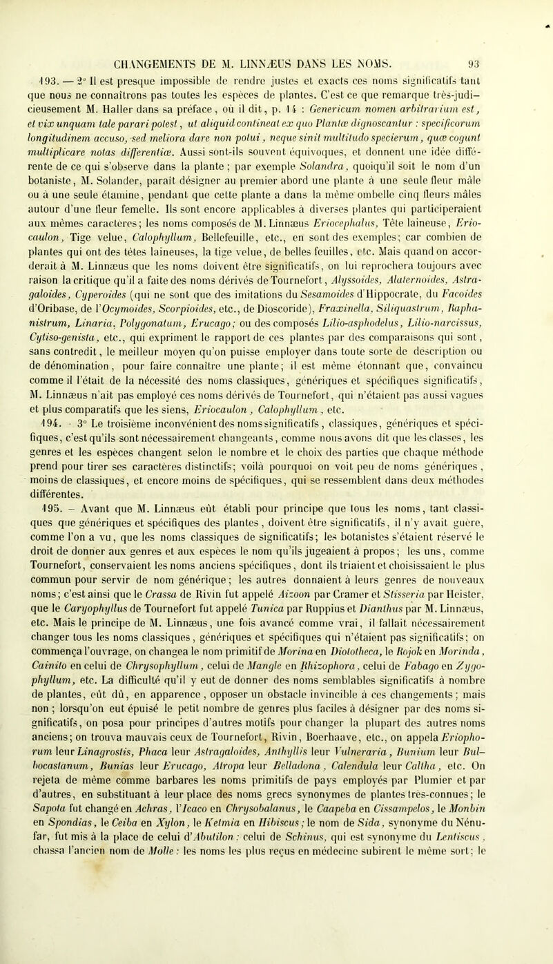 193. — 2*' Il est presque impossible de rendre justes et exacts ces noms signilicatil's tant que nous ne connaîtrons pas toutes les espèces de plantes. C’est ce que remarque très-judi- cieusement M. Haller dans sa préface, où il dit, p. li : Genericum nomen arlnlrarium est, et vix unquam taie parari polest, ut aliquid contineat ex quo Plantœ dignoscantur : specificorurn longitudinem accusa^ sed rneltora dure non potui, ncque sinit rnuUitudo specierum, quœcorjunt multiplicare notas differentiæ. Aussi sont-ils souvent équivoques, et donnent une idée diffé- rente de ce qui s’observe dans la plante ; par exemple Solandra, quoiqu’il soit le nom d’un botaniste, M. Solander, paraît désîgner au premier abord une plante à une seule fleur mâle ou à une seule étamine, pendant que cette plante a dans la même ombelle cinq fleurs mâles autour d’une fleur femelle. Ils sont encore applicables à diverses plantes qui participeraient aux mêmes caractères; les noms composés de M.Linnæus Eriocephahis, Tète laineuse, Erio- caulon, Tige velue, Calophyllum, Bellefeuille, etc., en sont des exemples; car combien de plantes qui ont des tètes laineuses, la tige velue, de belles feuilles, etc. Mais quand on accor- derait à M. Linnæus que les noms doivent être significatifs, on lui reprochera toujours avec raison la critique qu’il a faite des noms dérivés de Tournefort, Ahjssoides, Alalernoides, Astra- galoides, Cyperoides (qui ne sont que des imitations du Sesamofdcs d'Hippocrate, du Eacoides d’Oribase, de VOcymoides, Scorpioides, etc., de Dioscoride), EraxineMa, SiUquastnim, Itapha- nistrum, Linaria. Polygonatum, Erucago; ou des composés Lilio-asphodehis, Lilio-narcissus, Cytiso-genista, etc., qui expriment le rapport de ces plantes par des comparaisons qui sont, sans contredit, le meilleur moyen qu’on puisse enqiloyer dans toute sorte de descri[)tion ou de dénomination, pour faire connaître une plante; il est même étonnant que, convaincu comme il l’était de la nécessité des noms classiques, génériques et spécifiques significatifs, M. Linnæus n’ait pas employé ces noms dérivés de Tournefort, qui n’étaient pas aussi vagues et plus comparatifs que les siens, Eriocaulon, Calophyllum , etc. '194. - 3° Le troisième inconvénientdes nomssignificatifs , classiques, génériques et spéci- fiques, c’estqu’ils sont nécessairement changeants, comme nous avons dit que les classes, les genres et les espèces changent selon le nombre et le choix des parties que chaque méthode prend pour tirer ses caractères distinctifs; voilà pourquoi on voit peu de noms génériques, moins de classiques, et encore moins de spécifiques, qui se ressemblent dans deux méthodes différentes. '195. - Avant que M. Linnæus eût établi pour principe que tous les noms, tant classi- ques que génériques et spécifiques des plantes, doivent être significatifs, il n’y avait guère, comme l’on a vu, que les noms classiques de significatifs; les botanistes s’étaient réservé le droit de donner aux genres et aux espèces le nom qu’ils jugeaient à propos ; les uns, comme Tournefort, conservaient les noms anciens spécifiques, dont ils triaient et choisissaient le plus commun pour servir de nom générique ; les autres donnaient à leurs genres de nouveaux noms; c’est ainsi que le Crassa de Ilivin fut appelé Aizoon par Cramer et Stisseria par Ileister, que le Caryophyllus de Tournefort fut appelé Tunica par Ruppius et üianthus par M. Linnæus, etc. Mais le principe de M. Linnæus, une fois avancé comme vrai, il fallait nécessairement changer tous les noms classiques, génériques et spécifiques qui n’étaient pas significatifs; on commença l’ouvrage, on changea le nom primitif de Marina en Diolotheca, le Pojok en Morinda, Cainito en celui de Chrysophyllum, celui de Mangle en lihizophora, celui de Eabago en Eygo- phyllum, etc. La difficulté qu’il y eut de donner des noms semblables significatifs à nombre de plantes, eût dû, en apparence , opposer un obstacle invincible à ces changements ; mais non ; lorsqu’on eut épuisé le petit nombre de genres plus faciles à désigner par des noms si- gnificatifs, on posa pour principes d’autres motifs pour changer la plupart des autres noms anciens; on trouva mauvais ceux de Tournefort, Rivin, Roerhaave, etc., on appela E’rfop/io- rum leur Linagrostis, Pbaca leur Asiragaloides, Anthyllis leur Vulneraria, Bunium leur Bul- hocastanum, Bunias \^\ir Erucago, AlropaXmr Belladona, Calendula leur Caltha, etc. On rejeta de même comme barbares les noms primitifs de pays employés par Plumier et par d’autres, en substituant à leur place des noms grecs synonymes de plantes très-connues; le Sapota fut changé en Achras, VIcaco en Chrysobalanus, le Caapeba en Cissampclos, le Monbin en Spondias, \eCeiba en Xylon, \eKelmia en Hibiscus ;\e nom de Sida, synonyme duNénu- far, fut mis à la place de celui àWbulilon: celui de Schinus, qui est synonyme du Lcnliscus, chassa l’ancien nom de Molle: les noms les i)lus reçus en médecine subirent le même sort; le