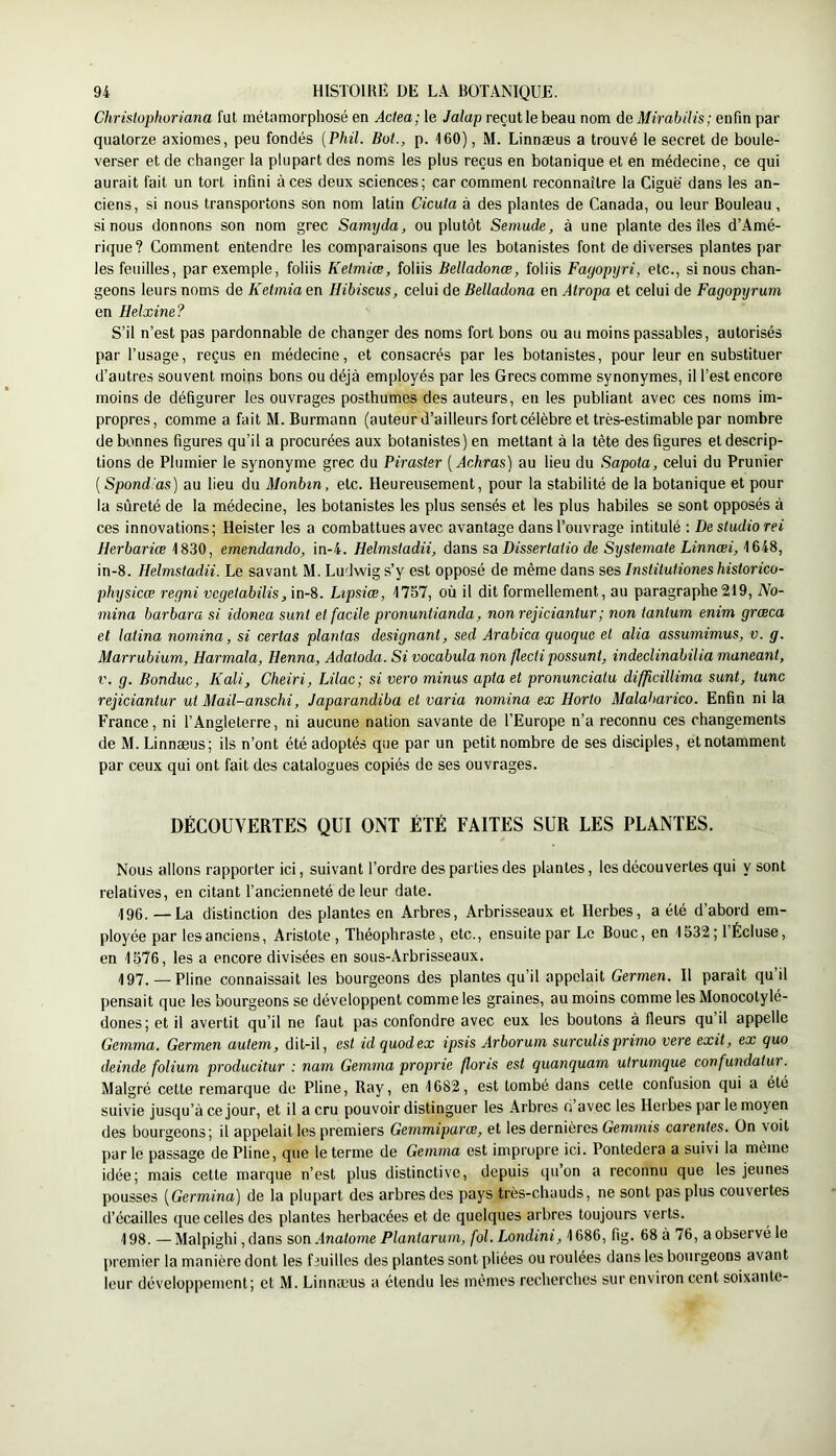Chrislophoriana fut métamorphosé en Actea; le Jalap reçut le beau nom de Mirabilis; enfin par quatorze axiomes, peu fondés {Phil. Bot., p. 160), M. Linnæus a trouvé le secret de boule- verser et de changer la plupart des noms les plus reçus en botanique et en médecine, ce qui aurait fait un tort infini à ces deux sciences; car comment reconnaître la Ciguë dans les an- ciens, si nous transportons son nom latin Cicuta à des plantes de Canada, ou leur Bouleau, si nous donnons son nom grec Sarmjda, ou plutôt Semude, à une plante des îles d’Amé- rique? Comment entendre les comparaisons que les botanistes font de diverses plantes par les feuilles, par exemple, foliis Kelmiœ, foliis Belladonœ, foliis Fagopijri, etc., si nous chan- geons leurs noms de Ketmia en Hibiscus, celui de Belladona en Atropa et celui de Fagopyrum en Helxine ? S’il n’est pas pardonnable de changer des noms fort bons ou au moins passables, autorisés par l’usage, reçus en médecine, et consacrés par les botanistes, pour leur en substituer d’autres souvent moins bons ou déjà employés par les Grecs comme synonymes, il l’est encore moins de défigurer les ouvrages posthumes des auteurs, en les publiant avec ces noms im- propres, comme a fait M. Burmann (auteur d’ailleurs fort célèbre et très-estimable par nombre de bonnes figures qu’il a procurées aux botanistes) en mettant à la tête des figures et descrip- tions de Plumier le synonyme grec du Piraster [Achras] au lieu du Sapota, celui du Prunier {Spond.'as) au lieu du Monbin, etc. Heureusement, pour la stabilité de la botanique et pour la sûreté de la médecine, les botanistes les plus sensés et les plus habiles se sont opposés à ces innovations; Heister les a combattues avec avantage dans l’ouvrage intitulé ; De studio rei Herbariœ 1830, emendando, in-4. Helmstadii, dans sa Dissertatio de Systemate Linnoei, 1648, in-8. Helmstadii. Le savant M. Ludwig s’y est opposé de même dans ses Institutiones historico- physicœ regni vegetabilis, in-8. Lipsiœ, 1757, où il dit formellement, au paragraphe219, No- mma barbara si idonea sunt et facile pronuntianda, non rejiciantur ; non tantum enim grœca et latina nomina, si certas plantas désignant, sed Arabica quoque et alia assumimus, v. g. Marrubium, Harmala, Henna, Adatoda. Si vocabula non flectipassant, indeclinabilia maneant, V. g. Bonduc, K ali, Cheiri, Mac; si vero minus apta et pronunciatu difficillima sunt, tune rejiciantur ut Mail-anschi, Japarandiba et varia nomina ex Horto Malatiarico. Enfin ni la France, ni l’Angleterre, ni aucune nation savante de l’Europe n’a reconnu ces changements de M. Linnæus; ils n’ont été adoptés que par un petit nombre de ses disciples, et notamment par ceux qui ont fait des catalogues copiés de ses ouvrages. DÉCOUVERTES QUI ONT ÉTÉ FAITES SUR LES PLANTES. Nous allons rapporter ici, suivant l’ordre des parties des plantes, les découvertes qui y sont relatives, en citant l’ancienneté de leur date. 196. — La distinction des plantes en Arbres, Arbrisseaux et Herbes, a été d’abord em- ployée par les anciens, Aristote, Théophraste, etc., ensuite par Le Bouc, en 1532 ; l’Écluse, en 1576, les a encore divisées en sous-Arbrisseaux. 197. — Pline connaissait les bourgeons des plantes qu’il appelait Germen. Il paraît qu’il pensait que les bourgeons se développent comme les graines, au moins comme les Monocotylé- dones; et il avertit qu’il ne faut pas confondre avec eux les boutons à fleurs qu’il appelle Gemma. Germen autem, dit-il, est id quodex ipsis Arborum surculisprimo vere exit, ex quo deinde folium producitur : nam Gemma proprie floris est quanquam utrumque confundatur. Malgré cette remarque de Pline, Ray, en 1682, est tombé dans cette confusion qui a été suivie jusqu’à ce jour, et il a cru pouvoir distinguer les Arbres d avec les Herbes par le moyen des bourgeons; il appelait les premiers Gemmiparœ, et les dernières Gemmts carentes. On voit par le passage de Pline, que le terme de Gemma est impropre ici. Pontedera a suivi la même idée; mais cette marque n’est plus distinctive, depuis qu’on a reconnu que les jeunes pousses {Germina) de la plupart des arbres des pays très-chauds, ne sont pas plus couvertes (l’écailles que celles des plantes herbacées et de quelques arbres toujours verts. 198. —Malpighi ,dans son,Inatome Plantarum, fol. Londini, 1686, fig. 68 à 76, a observé le premier la manière dont les feuilles des plantes sont pliées ou roulées dans les bourgeons avant leur développement; et M. Linnæus a étendu les mêmes recherches sur environ cent soixante-