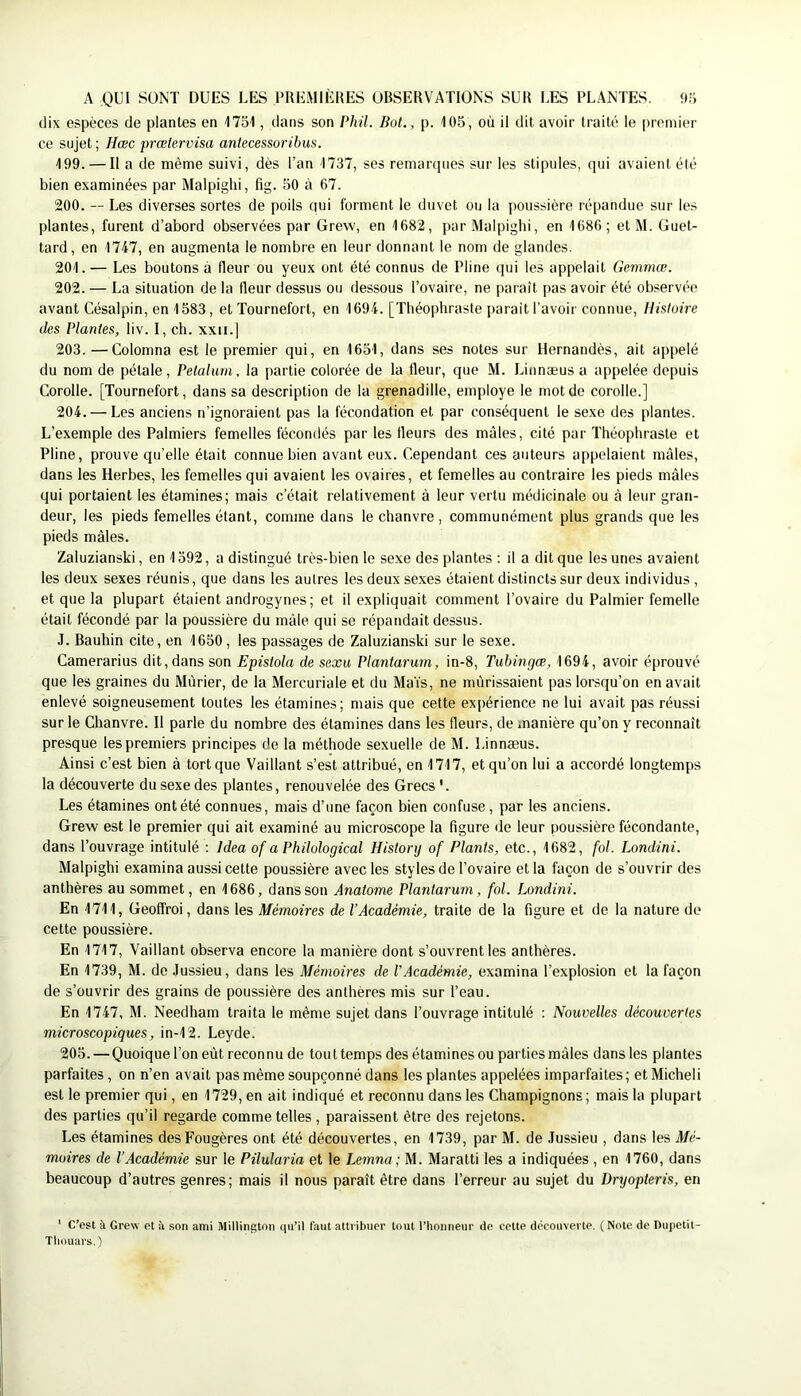 A QUI SONT DUES LES PREMIÈRES OBSERVATIONS SUR LES PLANTES. ‘l.'J dix espèces de plantes en ITol, dans son Phil. Bol., p. 105, où il dit avoir traité le premier ce sujet; Hœc prœlervisa anlecessoribus. 199. — Il a de même suivi, dès l’an 1737, ses remarques sur les stipules, qui avaient été bien examinées par Malpighi, fig. 50 à 67. 200. — Les diverses sortes de poils qui forment le duvet ou la poussière répandue sur les plantes, furent d’abord observées par Grew, en 1682, par Malpighi, en 1686 ; et M. Guet- tard, en 17L7, en augmenta le nombre en leur donnant le nom de glandes. 201. — Les boutons à Heur ou yeux ont été connus de Pline qui les appelait Gemmœ. 202. — La situation de la Heur dessus ou dessous l’ovaire, ne paraît pas avoir été observée avant Césalpin, en 1583, et Tournefort, en 1694. [Théophraste parait l’avoir connue. Histoire des Plantes, liv. I, ch. xxii.] 203. —Colomna est le premier qui, en 1651, dans ses notes sur Hernandès, ait appelé du nom de pétale, Pelahmi, la partie colorée de la fleur, que M. Linnæus a appelée depuis Corolle. [Tournefort, dans sa description de la grenadille, employé le mot de corolle.] 204. — Les anciens n’ignoraient pas la fécondation et par conséquent le sexe des plantes. L’exemple des Palmiers femelles fécondés par les fleurs des mâles, cité par Théophraste et Pline, prouve qu’elle était connue bien avant eux. Cependant ces auteurs appelaient mâles, dans les Herbes, les femelles qui avaient les ovaires, et femelles au contraire les pieds mâles qui portaient les étamines; mais c’était relativement à leur vertu médicinale ou à leur gran- deur, les pieds femelles étant, comme dans le chanvre, communément plus grands que les pieds mâles. Zaluzianski, en 1592, a distingué très-bien le sexe des plantes : il a dit que les unes avaient les deux sexes réunis, que dans les autres les deux sexes étaient distincts sur deux individus , et que la plupart étaient androgynes; et il expliquait comment l’ovaire du Palmier femelle était fécondé par la poussière du mâle qui se répandait dessus. .1. Bauhin cite, en 1650, les passages de Zaluzianski sur le sexe. Camerarius dit, dans son Epistola de sexu Plantarum, in-8, Tuhingœ, 1694, avoir éprouvé que les graines du Mûrier, de la Mercuriale et du Maïs, ne mûrissaient pas lorsqu’on en avait enlevé soigneusement toutes les étamines; mais que cette expérience ne lui avait pas réussi sur le Chanvre. Il parle du nombre des étamines dans les fleurs, de manière qu’on y reconnaît presque les premiers principes de la méthode sexuelle de M. Linnæus. Ainsi c’est bien à tort que Vaillant s’est attribué, en 1717, et qu’on lui a accordé longtemps la découverte du sexe des plantes, renouvelée des Grecs '. Les étamines ont été connues, mais d’une façon bien confuse, par les anciens. Grew est le premier qui ait examiné au microscope la figure de leur poussière fécondante, dans l’ouvrage intitulé ; ]dea of a Philological History of Plants, etc., 1682, fol. Londini. Malpighi examina aussi cette poussière avec les styles de l’ovaire et la façon de s’ouvrir des anthères au sommet, en 1686, dans son Anatome Plantarum, fol. Londini. En 1711, Geofîroi, dans les Mémoires de l’Académie, traite de la figure et de la nature de cette poussière. En 1717, Vaillant observa encore la manière dont s’ouvrent les anthères. En 1739, M. de Jussieu, dans les Mémoires de l’Académie, examina l’explosion et la façon de s’ouvrir des grains de poussière des anthères mis sur l’eau. En 1747, M. Needham traita le même sujet dans l’ouvrage intitulé ; Nouvelles découvertes microscopiques, in-12. Leyde. 205. — Quoique l’on eût reconnu de tout temps des étamines ou parties mâles dans les plantes parfaites, on n’en avait pas même soupçonné, dans les plantes appelées imparfaites; et Micheli est le premier qui, en 1729, en ait indiqué et reconnu dans les Champignons; mais la plupart des parties qu’il regarde comme telles , paraissent être des rejetons. Les étamines des Fougères ont été découvertes, en 1739, par M. de Jussieu , dans les Mé- moires de l’Académie sur le Pilularia et le Lemna; M. Maratti les a indiquées , en 1760, dans beaucoup d’autres genres; mais il nous paraît être dans l’erreur au sujet du Dryopteris, en ' C’est à Grew et à son ami Millington qu’il faut attribuer tout l’honneur de cette découverte. ( Note de Pupetit- Tliouars. )