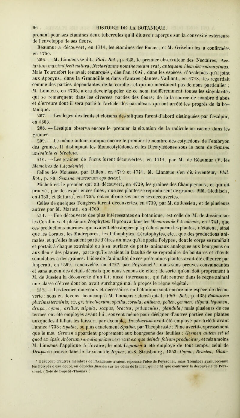 prenant pour ses étamines deux tubercules qu’il dit avoir aperçus sur la convexité extérieure de l’enveloppe de ses fleurs. Réaumur a découvert, en 1711, les étamines des Fucus , etM. Griseüni les a confirmées en 1750. 206. —M. Linnæusse dit, Phil. Bot., p. 125, le premier observateur des Nectaires, Nec- tarium maximi fecit naiura. Nectariumne nornine notum erat, antequam idem delerminavimus. Mais Tournefort les avait remarqués , dès l’an 1694 , dans les espèces d’Asclepias qu’il joint aux Apocyns, dans la Granadille et dans d’autres plantes. Vaillant, en 1718, les regardait comme des parties dépendantes de la corolle , et qui ne méritaient pas de nom particulier ; M. Linnæus, en 1735, a cru devoir appeler de ce nom indifféremment toutes les singularités qui se remarquent dans les diverses parties des fleurs; de là la source de nombre d’abus et d’erreurs dont il sera parlé à l’article des paradoxes qui ont arrêté les progrès de la bo- tanique. 207. —Les loges des fruits et cloisons des siliques furent d’abord distinguées par Césalpin, en 1583. 208. — Césalpin observa encore le premier la situation de la radicule ou racine dans les graines. 209. — Le même auteur indiqua encore le premier le nombre des cotylédons de l’embryon des graines. Il distinguait les Monocotylédones et les Dicotylédones sous le nom de Semina univalvia et bivalvia. 210. —Les graines de Fucus furent découvertes, en 1711, par M. de Réaumur (V. les Mémoires de l’Académie). Celles des Mousses, par Dillen, en 1719 et 1741. M. Linnæus s’en dit inventeur, Phil. Bot., p. 88, Semina muscorum ego detexi. Micheli est le premier qui ait découvert, en 1729, les graines des Champignons, et qui ait prouvé , par des expériences fines, que ces plantes se reproduisent de graines. MM. Gleditsch, en 1753, et Battara , en 1755, ont confirmé ses curieuses découvertes. Celles de quelques Fougères furent découvertes, en 1739, par M. de Jussieu, et de plusieurs autres par M. Maratti, en 1760. 211. — Une découverte des plus intéressantes en botanique, est celle de M. de Jussieu sur les Corallines et plusieurs Zoopliytes. Il prouva dans les A/émofm rfe l’Académie, en 1741, que ces productions marines, qui avaient été rangées jusqu’alors parmi les plantes, n’étaient, ainsi que les Coraux, les Madrépores, les Lithophytes, Cératopbytes, etc., que des productions ani- males, et qu’elles faisaient partie d’êtres animés qu’il appela Polypes, dont le corps se ramifiait et portait à chaque extrémité ou à sa surface de petits animaux analogues aux bourgeons ou aux fleurs des plantes, parce qu’ils avaient la faculté de se reproduire de boutures et d’œufs semblables à des graines. L’idée de l’animalité de ces prétendues plantes avait été effleurée par Imperati, en 1599, renouvelée, en 1727, par Peyssonel', mais sans preuves convaincantes et sans aucun des détails décisifs que nous venons de citer; de sorte qu’on doit proprement à M. de Jussieu la découverte d’un fuit aussi intéressant, qui fait rentrer dans le règne animal une classe d’êtres dont on avait surchargé mal à propos le règne végétal. 212. —Les termes nouveaux et nécessaires en botanique sont encore une espèce de décou- verte; nous en devons beaucoup à M Linnæus : Auxi (dit-il, Phil. Bot., p. 135) Botanicem plurimis ierminis; ex. gr. involucrum, spatha, corolla, a7ithera, pollen, germen, stigma, legumen, drapa, crjma, arillus, stipula, scapus, bractea, pedunculus, glandula; mais plusieurs de ces termes ont été employés avant lui, souvent même pour désigner d’autres parties des plantes auxquelles il fallait les laisser; par exemple, Involucrum avait été employé par Arlédi avant l’année 1735; Spathe, ou plus exactement Spat/io, par Théophraste; Pline avertit expressément que le mot Germen appartient proprement aux bourgeons des feuilles ; Gei'men autem est id quod ex ipsis Arborum surculis primo vere exil ex quo deinde folium pi-oducitur, et néanmoins M. Linnæus l’applique à l’ovaire; le mot Legumen a été employé de tout temps, celui de Drupa se trouve dans le Lexicon de Kyber, in-8. Strasbourg, 1553. Cyma, Bractea, Glan- ' Beaucoup d’autres membres de l’Académie avaient repoussé l’idée de Peyssonel, mais Trembley ayant reconnu tes Polypes d’eau douce,on dépècba Jussieu sur les côtes de la mer, qui ne fit que confirmer la découverte de Peys- siincl. ( Note de Dupetit-Ttiouars )