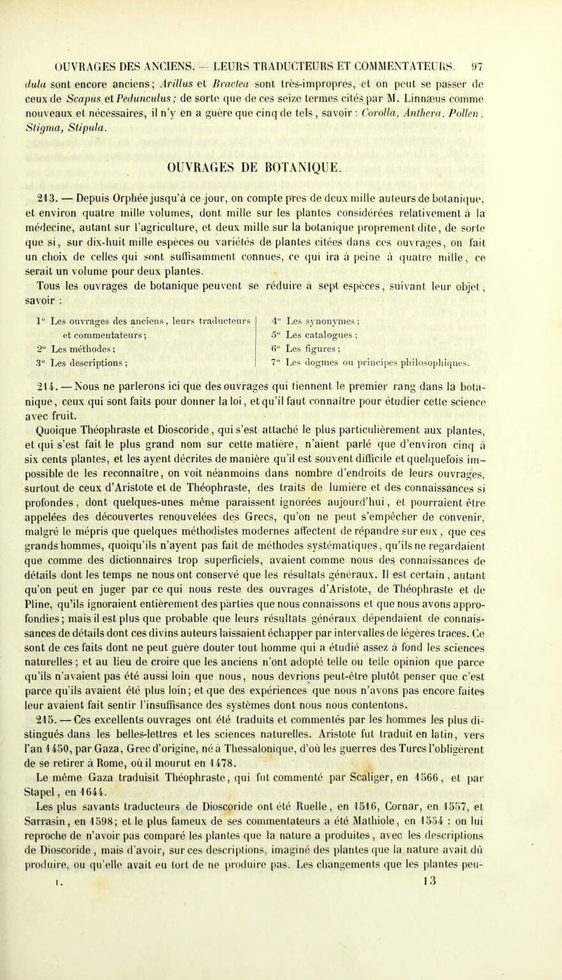 dula sont encore anciens; Arillus et Jiraclea sont très-impropres, et on peut se passer de ceux de Scapus etPedunculus ; de sorte que de ces seize termes cités par M. Linnæus comme nouveaux et nécessaires, il n’y en a guère que cinq de tels, savoir ; Corolla, Anthera, Pollen . Stigma, Stipula. OUVRAGES DE BOTANIQUE. 213. — Depuis Orphée jusqu’à ce jour, on compte près de deux mille auteurs de botaniciue, et environ quatre mille volumes, dont mille sur les plantes considérées relativement à la médecine, autant sur l’agriculture, et deux mille sur la botanique proprement dite, de sorte que si, sur dix-huit mille espèces ou variétés de plantes citées dans ces ouvrages, on fait un choix de celles qui sont suffisamment connues, ce qui ira à peine à quatre mille, ce serait un volume pour deux plantes. Tous les ouvrages de botanique peuvent se réduire à sept espèces, suivant leur objet, savoir : 1 Les ouvrages des anciens, leurs traducteurs et commentateurs ; 2 Les méthodes ; .3“ Les descriptions ; 4 I.es synonymes ; .5“ Les catalogues ; 6 Les figures ; 7“ Les dogmes ou principes philosophiques. 214. — Nous ne parlerons ici que des ouvrages qui tiennent le premier rang dans la bota- nique, ceux qui sont faits pour donner la loi, et qu’il faut connaître pour étudier cette science avec fruit. Quoique Théophraste et Dioscoride, qui s’est attaché le plus particulièrement aux plantes, et qui s’est fait le plus grand nom sur cette matière, n’aient parlé que d’environ cinq à six cents plantes, et les ayent décrites de manière qu’il est souvent difficile et quelquefois im- possible de les reconnaître, on voit néanmoins dans nombre d’endroits de leurs ouvrages, surtout de ceux d’Aristote et de Théophraste, des traits de lumière et des connaissances si profondes, dont quelques-unes même paraissent ignorées aujourd’hui, et pourraient être appelées des découvertes renouvelées des Grecs, qu’on ne peut s’empêcher de convenir, malgré le mépris que quelques méthodistes modernes affectent de répandre sur eux , que ces grands hommes, quoiqu’ils n’ayent pas fait de méthodes systématiques, qu’ils ne regardaient que comme des dictionnaires trop superficiels, avaient comme nous des connaissances de détails dont les temps ne nous ont conservé que les résultats généraux. 11 est certain , autant qu’on peut en juger par ce qui nous reste des ouvrages d’Aristote, de Théophraste et de Pline, qu’ils ignoraient entièrement des parties que nous connaissons et que nous avons appro- fondies; mais il est plus que probable que leurs résultats généraux dépendaient de connais- sances de détails dont ces divins auteurs laissaient échapper par intervalles de légères traces. Ce sont de ces faits dont ne peut guère douter tout homme qui a étudié assez à fond les sciences naturelles ; et au lieu de croire que les anciens n’ont adopté telle ou telle opinion que parce qu’ils n’avaient pas été aussi loin que nous, nous devrions peut-être plutôt penser que c’est parce qu’ils avaient été plus loin; et que des expériences que nous n’avons pas encore faites leur avaient fait sentir l’insuffisance des systèmes dont nous nous contentons. 215. — Ces excellents ouvrages ont été traduits et commentés par les hommes les plus di- stingués dans les belles-lettres elles sciences naturelles. Aristote fut traduit en latin, vers l’an 1450, par Gaza, Grec d’origine, né à Thessalonique, d’où les guerres des Turcs l’obligèrent de se retirer à Rome, où il mourut en 1478. Le même Gaza traduisit Théophraste, qui fut commenté par Scaliger, en 1566, et par Stapel, en 1644. Les plus savants traducteurs de Dioscoride ont été Ruelle, en 1516, Cornar, en 1557, et Sarrasin, en 1598; et le plus fameux de ses commentateurs a été Mathiole, en 1534 : on lui reproche de n’avoir pas comparé les plantes que la nature a produites, avec les descriptions de Dioscoride , mais d’avoir, sur ces descriptions, imaginé des plantes que la nature avait dû produire, ou qu’elle avait eu tort de ne produire pas. Les changements (|ue les plantes peu- I. 13