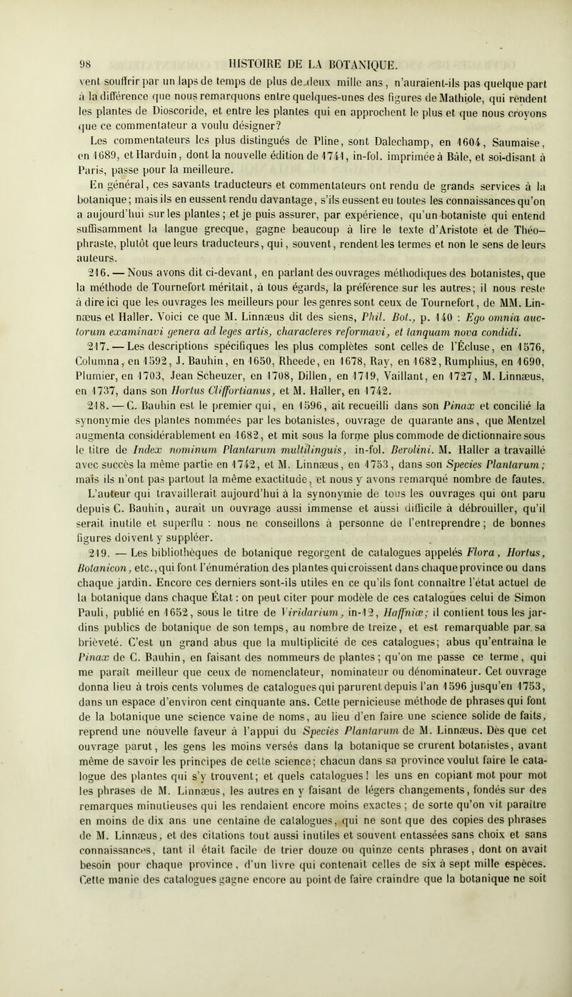 vent souffrir par un laps de temps de plus de,deiix mille ans, n’auraient-ils pas quelque part à la différence que nous remarquons entre quelques-unes des figures deMathiole, qui rendent les plantes de Dioscoride, et entre les plantes qui en approclient le plus et que nous croyons (jne ce commentateur a voulu désigner? Les commentateurs les plus distingués de Pline, sont Dalechamp, en 1604, Saumaise, en 1689, otHarduin, dont la nouvelle édition de 1741, in-fol. imprimée à Bâle, et soi-disant à Paris, passe pour la meilleure. En général, ces savants traducteurs et commentateurs ont rendu de grands services à la botanique; mais ils en eussent rendu davantage, s’ils eussent eu toutes les connaissances qu’on a aujourd’hui sur les plantes; et je puis assurer, par expérience, qu’un botaniste qui entend suffisamment la langue grecque, gagne beaucoup à lire le texte d’Aristote et de Théo- phraste, plutôt que leurs traducteurs, qui, souvent, rendent les termes et non le sens de leurs auteurs. 216. — Nous avons dit ci-devant, en parlant des ouvrages méthodiques des botanistes, que la méthode de Tournefort méritait, à tous égards, la préférence sur les autres; il nous reste à dire ici que les ouvrages les meilleurs pour les genres sont ceux de Tournefort, de MM. Lin- næus et Haller. Voici ce que M. Linnæus dit des siens, Phil. Bol., p. 140 ; Ego omnia auc- torum examinavi généra ad leges artis, characleres reformavi, et ianquam nova condidi. 217. — Les descriptions spécifiques les plus complètes sont celles de l’Écluse, en 1576, Columna, en 1592, J. Bauhin, en 1650, Rhcede, en 1678, Ray, en 1682, Rumphius, en 1690, Plumier, en 1703, Jean Scheuzer, en 1708, Dillen, en 1719, Vaillant, en 1727, M. Linnæus, en 1737, dans son Hortus Cliffortianus, et M. Haller, en 1742. 218. — G. Bauhin est le premier qui, en 1596, ait recueilli dans son Pinax et concilié la synonymie des plantes nommées par les botanistes, ouvrage de quarante ans, que Mentzel augmenta considérablement en 1682, et mit sous la fonpe plus commode de dictionnaire sous le titre de Index nominum Planlarum multUinguis, in-fol. Berolini. M. Haller a travaillé avec succès la même partie en 1742, et M. Linnæus, en 1753, dans son Species Planlarum; mais ils n’ont pas partout la même exactitude, et nous y avons remarqué nombre de fautes. L’auteur qui travaillerait aujourd’hui à la synonymie de tous les ouvrages qui ont paru depuis C. Bauhin, aurait un ouvrage aussi immense et aussi difficile à débrouiller, qu’il serait inutile et superflu ; nous ne conseillons à personne de l’entreprendre ; de bonnes figures doivent y suppléer. 219. —Les bibliothèques de botanique regorgent de catalogues appelés F/ora, Hortus, Bolanicon, etc., qui font l’énumération des plantes qui croissent dans chaque province ou dans chaque jardin. Encore ces derniers sont-ils utiles en ce qu’ils font connaître l’état actuel de la botanique dans chaque État : on peut citer pour modèle de ces catalogues celui de Simon Pauli, publié en 1652, sous le titre de Yiridarium, in-12, Haffniœ; il confient tous les jar- dins publics de botanique de son temps, au nombre de treize, et est remarquable par sa brièveté. C’est un grand abus que la multiplicité de ces catalogues; abus qu’entraîna le Pinax de C. Bauhin, en faisant des nommeurs de plantes; qu’on me passe ce terme, qui me paraît meilleur que ceux de nomenclateur, nominateur ou dénominateur. Cet ouvrage donna lieu à trois cents volumes de cataloguesqui parurent depuis l’an 1596 jusqu’en 1753, dans un espace d’environ cent cinquante ans. Cette pernicieuse méthode de phrasés qui font de la botanique une science vaine de noms, au lieu d’en faire une science solide de faits, reprend une nouvelle faveur à l’appui du Species Planlarum de M. Linnæus. Dès que cet ouvrage parut, les gens les moins versés dans la botanique se crurent botanistes, avant même de savoir les principes de celte science; chacun dans sa province voulut faire le cata- logue des plantes qui s’y trouvent; et quels catalogues! les uns en copiant mot pour mot les phrases de M. Linnæus, les autres en y faisant de légers changements, fondés sur des remarques minutieuses qui les rendaient encore moins exactes ; de sorte qu’on vit paraître en moins de dix ans une centaine de catalogues, qui ne sont que des copies des phrases de M. Linnæus, et des citations tout aussi inutiles et souvent entassées sans choix et sans connaissances, tant il était facile de trier douze ou quinze cents phrases, dont on avait besoin pour chaque province, d’un livre qui contenait celles de six à sept mille espèces. Cette manie des catalogues gagne encore au point de faire craindre que la botanique ne soit