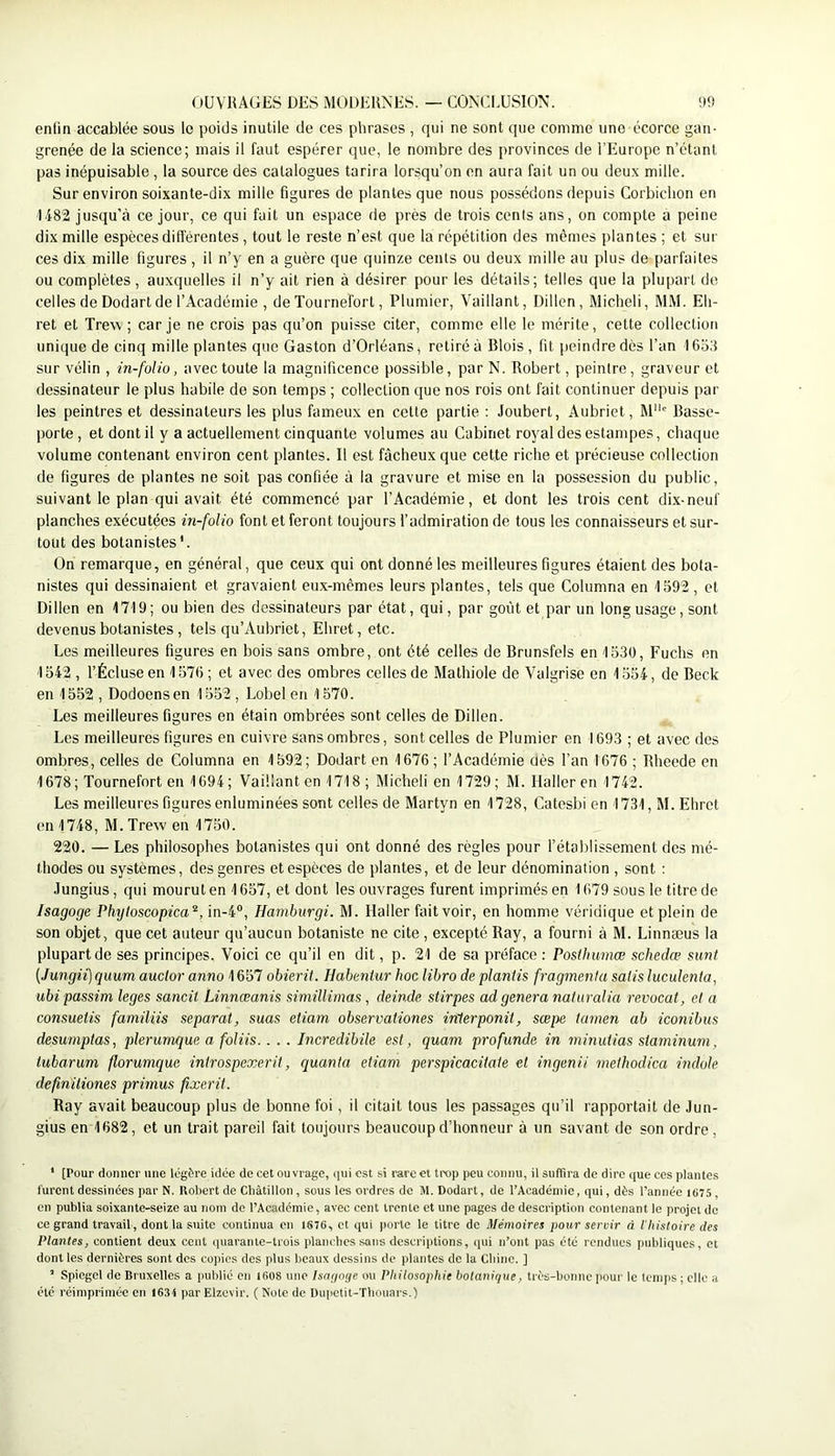 90 (OUVRAGES DES i\R)DEUNES. — CONCLUSION, enfin accablée sous le poids inutile de ces phrases , qui ne sont que comme une écorce gan- grenée de la science; mais il faut espérer que, le nombre des provinces de l’Europe n’étant pas inépuisable, la source des catalogues tarira lorsqu’on on aura fait un ou deux mille. Sur environ soixante-dix mille figures de plantes que nous possédons depuis Corbichon en 1482 jusqu’à ce jour, ce qui fait un espace de près de trois cenis ans, on compte a peine dix mille espèces différentes, tout le reste n’est que la répétition des mêmes plantes ; et sur ces dix mille figures, il n’y en a guère que quinze cents ou deux mille au plus de parfaites ou complètes , auxquelles il n’y ait rien à désirer pour les détails; telles que la plupart de celles de Dodartde l’Académie , de Tournefort, Plumier, Vaillant, Dillen, Michel!, MM. Eli- ret et Trew ; car je ne crois pas qu’on puisse citer, comme elle le mérite, cette collection unique de cinq mille plantes que Gaston d’Orléans, retiré à Blois , fit peindre dès l’an 1653 sur vélin , in-folio, avec toute la magnificence possible, par N. Robert, peintre, graveur et dessinateur le plus habile de son temps ; collection que nos rois ont fait continuer depuis par les peintres et dessinateurs les plus fameux en cette partie ; Joubert, Aubriet, M'*' Basse- porte , et dont il y a actuellement cinquante volumes au Cabinet royal des estampes, chaque volume contenant environ cent plantes. Il est fâcheux que cette riche et précieuse collection de figures de plantes ne soit pas confiée à la gravure et mise en la possession du public, suivant le plan qui avait été commencé par l’Académie, et dont les trois cent di.x-neuf planches exécutées in-folio font et feront toujours l’admiration de tous les connaisseurs et sur- tout des botanistes*. On remarque, en général, que ceux qui ont donné les meilleures figures étaient des bota- nistes qui dessinaient et gravaient eux-mêmes leurs plantes, tels que Columna en 1592 , et Dillen en 1719; ou bien des dessinateurs par état, qui, par goût et par un long usage, sont devenus botanistes, tels qu’Aubriet, Ehret, etc. Les meilleures figures en bois sans ombre, ont été celles de Brunsfels en 1530, Fuchs en 1542 , l’Écluse en 1576; et avec des ombres celles de Mathiole de Valgrise en 1554, de Beck en 1552 , Dodoensen 1552 , Lobelen 1570. Les meilleures figures en étain ombrées sont celles de Dillen. Les meilleures figures en cuivre sans ombres, sont celles de Plumier en 1693 ; et avec des ombres, celles de Columna en 1592; Dodart en 1676; l’Académie oès l’an 1676 ; Rheede en 1678; Tournefort en 1694; Vaillant en 1718; Micheli en 1729; M. Haller en 1742. Les meilleures figures enluminées sont celles de Martyn en 1728, Catesbi en 1731, M. Ehret en 1748, M.Trew en 1750. 220. — Les philosophes botanistes qui ont donné des règles pour l’établissement des mé- thodes ou systèmes, des genres et espèces de plantes, et de leur dénomination , sont : Jungius, qui mourut en 1657, et dont les ouvrages furent imprimés en 1679 sous le titre de Isagoge Phyloscopica^,in-i°, Harnburgi. M. Haller fait voir, en homme véridique et plein de son objet, que cet auteur qu’aucun botaniste ne cite , excepté Ray, a fourni à M. Linnæus la plupart de ses principes. Voici ce qu’il en dit, p. 21 de sa préface : Posihumœ schedœ sunt (Jungii) quum auclor anno 1657 obierit. Habentur hoc libro de planiis fragmenla salis luculenia, ubi passim leges sancit Linnœanis siniillimas, deinde. stirpes ad généra nalitralia revocat, et a consueiis familiis séparai, suas eiiam observationes inlerponit, sœpe tamen ab iconibus desumplas, plerumque a foliis.. . . Incredibile est, quam profunde in minutias staminum, tubarum florumquc inirospexerit, quanta eiiam perspicacitaie et ingenii methodica indole definiliones primus fîxerit. Ray avait beaucoup plus de bonne foi, il citait tous les passages qu’il rapportait de Jun- gius en 1682, et un trait pareil fait toujours beaucoup d’honneur à un savant de son ordre , ' [Pour donner une légère idée de cet ouvrage, qui est si rare et trop peu connu, U suffira de dire que ces plantes furent dessinées par N. Robert de Châtillon, sous les ordres de M. Dodart, de l’Académie, qui, dès l’année 1675 , en publia soixante-seize au nom do l’Académie, avec cent trente et une pages de description contenant le projet de ce grand travail, dont la suite continua en 1876, et qui porte le titre de Mémoires pour servir à l’Iiisloire des Plantes, contient deux cent quarante-trois planclies sans descriptions, (pii n’ont pas été rendues publiques, et dont les dernières sunt des co])ics des plus beaux dessins de plantes do la Cliinc. ] ’ Spiegel de Bruxelles a pulilié en lfi08 une Isnr/oge ou Philosophie botanique, très-bonne pour le temps ; clic a été réimprimée en 1634 par Elzevir. ( Note de Dupetit-Tbouars.)