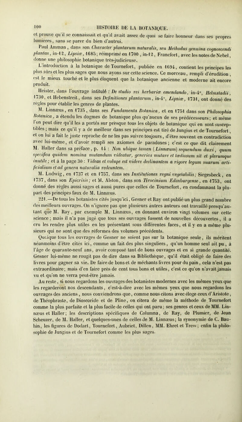 ot piouve C|u il se connaissait et qu il avait assez de quoi se faire honneur dans ses propres lumières, sans se parer du bien d’autrui. Paul Amman , dans son Character plantarum naturalis, seu Meihodus genuina cognoscendi plantas, in-I2, 1685; réimprimé en 1700 , in-12, Francfort, avec les notes de Nebel, donne une philosophie botanique très-judicieuse. ' L’introduction à la botanique de Tournefort, publiée en 1694, contient les principes les filus sûrs et les plus sages que nous ayons sur cette science. Ce morceau, rempli d’érudition , est le mieux touché et le plus éloquent que la botanique ancienne et moderne ait encore jiroduit. Heister, dans l’ouvrage intitulé De studm rei herbariœ emendando, in-4», Helmsladii, 1730, et Hebenstreit, dans ses Definitiones plantarum, in-4, Lipsiœ, 1731, ont donné des règles pour établir les genres de plantes. M. Linnæus, en 1735, dans ses Fundamenta Botanica, et en 1751 dans son Philosophia Botanica, a étendu les dogmes de botanique plus qu’aucun de ses prédécesseurs; et même l’on peut dire qu’il les a portés sur presque tous les objets de bolanique qui en sont suscep- tibles ; mais ce qu’il y a de meilleur dans ses principes est tiré de Jungius et de Tournefort, et on lui a fait le juste reproche de ne les pas suivre toujours, d’ètre souvent en contradiction avec lui-même, et d’avoir rempli ses axiomes de paradoxes; c’est ce que dit clairement M. Haller dans sa préface , p. 14 : Non ubique tamen [Linnœum) sequendum duxi, quum specifica quidem nomina mutandum videatur, generica mutare et tœdiosum sil et plerumque inutile ; et à la page 30 ; Videas et volupe est videre declinantein a rigore legum suarum arti- ficialiuni et ad généra naturalia redeuntem. M. Ludwig, en 1737 et en 1757, dans ses Institutiones regni vegelabilis; Siegesbeck, en 1737, dans son Epierisis; et M. Alston, dans son Tirocinium Edinburgense, en 1753, ont donné des règles aussi sages et aussi pures que celles de Tournefort, en condamnant la plu- part des principes faux de M. Linnæus. 221.—De tous les botanistes cités jusqu’ici, Gesner et Ray ont publié un plus grand nombre (les meilleurs ouvrages. On n’ignore pas que plusieurs autres auteurs ont travaillé presqu’au- tant que M. Ray, par exemple M. Linnæus, en donnant environ vingt volumes sur cette science ; mais il n’a pas jugé que tous ses ouvrages fussent de nouvelles découvertes, il a cru les rendre plus utiles en les présentant sous différentes faces, et il y en a même plu- sieurs qui ne sont que des réformes des volumes précédents. Quoique tous les ouvrages de Gesner ne soient pas sur la botanique seule, ils méritent néanmoins d’être cités ici, comme un fait des plus singuliers, qu’un homme seul ait pu , à l’âge de quarante-neuf ans, avoir composé tant de bons ouvrages et en si grande quantité. Gesner lui-même ne rougit pas de dire dans sa Ribliothèque, qu’il était obligé de faire des livres pour gagner sa vie. De faire de bons et de méchants livres pour du pain, cela n’est pas extraordinaire; mais d’en faire près de cent tous bons et utiles, c’est ce qu’on n’avait jamais vu et qu’on ne verra peut-être jamais. Au reste, si nous regardons les ouvrages des botanistes modernes avec les mêmes yeux que les regarderont nos descendants, c’est-à-dire avec les mêmes yeux que nous regardons les ouvrages des anciens, nous conviendrons que, comme nous citons avec éloge ceux d’Aristote, de Théophraste, de Dioscoride et de Pline, on citera de même la méthode de Tournefort comme la plus parfaite et la plus facile de celles qui ont paru ; ses genres et ceux de MM. Lin- næus et Haller; les descriptions spécifiques de Columna, de Ray, de Plumier, de Jean Scheuzer, de M. Haller, et quelques-unes de celles de M. Linnæus; la synonymie de G. Bau- hin, les figures de Dodart, Tournefort, Aubriet, Dillen, MM. Ehret et Trew; enfin la philo- sophie de Jungius et de Tournefort comme tes plus sages.