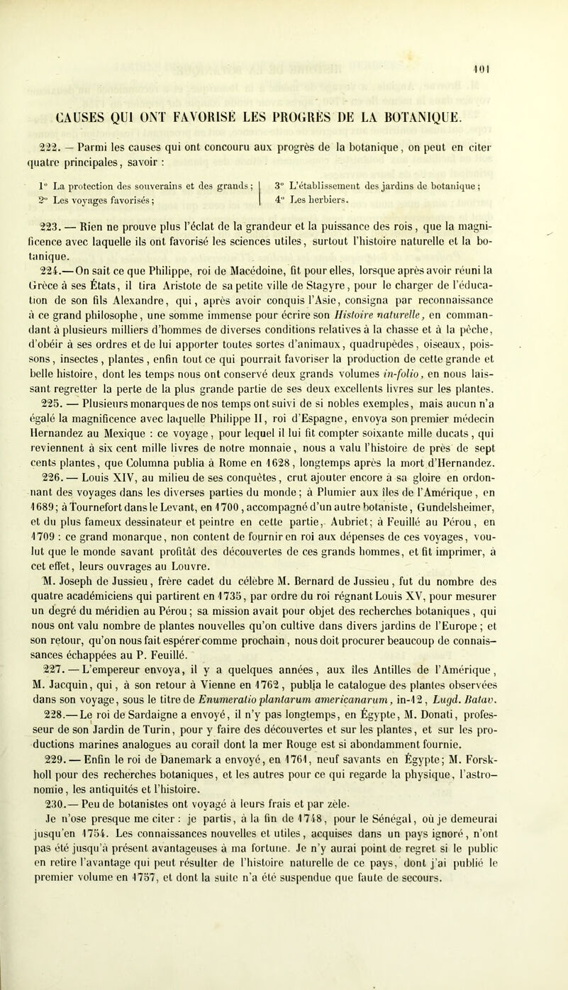 CAUSES QUI ONT FAVORISE LES PROGRES DE LA ROTANIQUE. 222. — Parmi les causes qui ont concouru aux progrès de la botanique, on peut en citer (juatre principales, savoir ; 1“ La protection des souverains et des grands; I 3° L’établissement des jardins de botanique; 2“ Les voyages favorisés ; | 4 Les herbiers. 223. — Rien ne prouve plus l’éclat de la grandeur et la puissance des rois, que la magni- ficence avec laquelle ils ont favorisé les sciences utiles, surtout l’histoire naturelle et la bo- tanique. 224. — On sait ce que Philippe, roi de Macédoine, fit pour elles, lorsque après avoir réuni la Grèce à ses États, il tira Aristote de sa petite ville de Stagyre, pour le charger de l’éduca- tion de son fils Alexandre, qui, après avoir conquis l’Asie, consigna par reconnaissance à ce grand philosophe, une somme immense pour écrire son Histoire naturelle, en comman- dant à plusieurs milliers d’hommes de diverses conditions relatives à la chasse et à la pèche, d’obéir à ses ordres et de lui apporter toutes sortes d’animaux, quadrupèdes, oiseaux, pois- sons, insectes, plantes, enfin tout ce qui pourrait favoriser la production de cette grande et belle histoire, dont les temps nous ont conservé deux grands volumes in-folio, en nous lais- sant regretter la perte de la plus grande partie de ses deux excellents livres sur les plantes. 225. — Plusieurs monarques de nos temps ont suivi de si nobles exemples, mais aucun n’a égalé la magnificence avec laquelle Philippe II, roi d’Espagne, envoya son premier médecin Hernandez au Mexique : ce voyage, pour lequel il lui fit compter soixante mille ducats, qui reviennent à six cent mille livres de notre monnaie, nous a valu l’histoire de près de sept cents plantes, que Columna publia à Rome en 1628, longtemps après la mort d’Hernandez. 226. — Louis XIV, au milieu de ses conquêtes, crut ajouter encore à sa gloire en ordon- nant des voyages dans les diverses parties du monde ; à Plumier aux îles de l’Amérique , en 1689 ; à Tournefort dans le Levant, en 1700, accompagné d’un autre botaniste, Gundelsheimer, et du plus fameux dessinateur et peintre en cette partie, Aubriet; à Feuille au Pérou, en 1709 : ce grand monarque, non content de fournir en roi aux dépenses de ces voyages, vou- lut que le monde savant profitât des découvertes de ces grands hommes, et fit imprimer, à cet effet, leurs ouvrages au Louvre. M. Joseph de Jussieu, frère cadet du célèbre M. Bernard de Jussieu, fut du nombre des quatre académiciens qui partirent en 1735, par ordre du roi régnant Louis XV, pour mesurer un degré du méridien au Pérou ; sa mission avait pour objet des recherches botaniques , qui nous ont valu nombre de plantes nouvelles qu’on cultive dans divers jardins de l’Europe ; et son retour, qu’on nous fait espérer comme prochain, nous doit procurer beaucoup de connais- sances échappées au P. Feuillé. 227. — L’empereur envoya, il y a quelques années, aux îles Antilles de l’Amérique, M. Jacquin, qui, à son retour à Vienne en 1762 , publia le catalogue des plantes observées dans son voyage, sous le titre de Enumeralio plantarum americanarum, in-12, Lugd. Jiatav. 228. — Le roi de Sardaigne a envoyé, il n’y pas longtemps, en Égypte, M. Donati, profes- seur de son Jardin de Turin, pour y faire des découvertes et sur les plantes, et sur les pro- ductions marines analogues au corail dont la mer Rouge est si abondamment fournie. 229. — Enfin le roi de Danemark a envoyé, en 1761, neuf savants en Égypte; M. Forsk- holl pour des recherches botaniques, et les autres pour ce qui regarde la physique, l’astro- nomie, les antiquités et l’histoire. 230. — Peu de botanistes ont voyagé à leurs frais et par zèle. Je n’ose presque me citer ; je partis, à la fin de 1748, pour le Sénégal, où je demeurai jusqu’en 1754. Les connaissances nouvelles et utiles, acquises dans un pays ignoré, n’ont pas été jusqu’à présent avantageuses à ma fortune. Je n’y aurai point de regret si le public en retire l’avantage qui peut résulter de l’histoire naturelle de ce pays, dont j’ai publié le premier volume en 1757, et dont la suite n’a été suspendue que faute de secours.