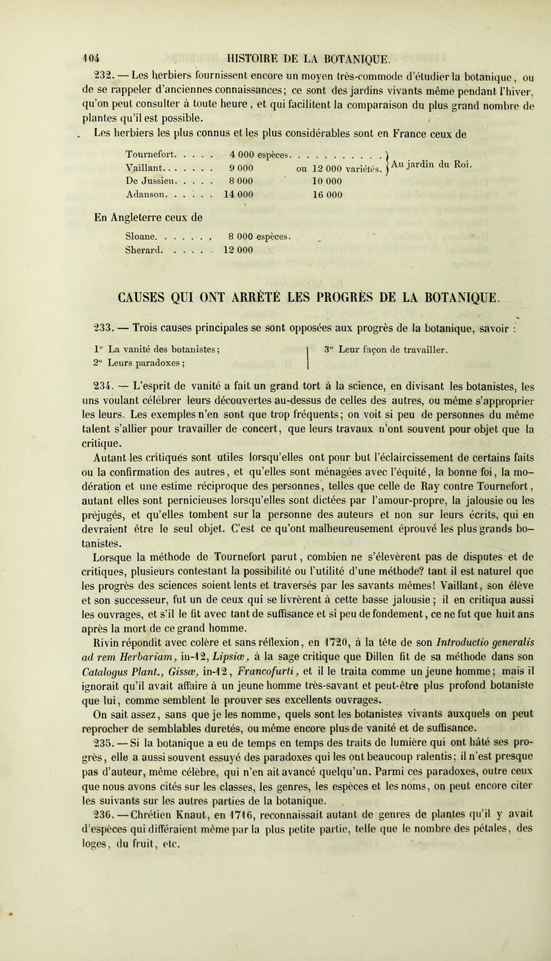 232. — Les herbiers fournissent encore un moyen très-commode d’étudier la botanique, ou de se rappeler d’anciennes connaissances; ce sont des jardins vivants même pendant l’hiver, qu’on peut consulter à toute heure , et qui facilitent la comparaison du plus grand nombre de plantes qu’il est possible. , Les herbiers les plus connus et les plus considérables sont en France ceux de Tournefort 4 000 espèces ) Vaillant 9 000 ou 12 000 variétés, De Jussieu 8 000 10 000 Adanson 14 000 16 000 En Angleterre ceux de Sloane 8 000 espèces. Sherard 12 000 CAUSES QUI ONT ARRÊTÉ LES PROGRÈS DE LA ROTANIQUE. 233. — Trois causes principales se sont opposées aux progrès de la botanique, savoir ; 1“ La vanité des botanistes; | 3“ Leur façon de travailler. 2“ Leurs paradoxes ; | 234. — L’esprit de vanité a fait un grand tort à la science, en divisant les botanistes, les uns voulant célébrer leurs découvertes au-dessus de celles des autres, ou même s’approprier les leurs. Les exemples n’en sont que trop fréquents; on voit si peu de personnes du même talent s’allier pour travailler de concert, que leurs travaux n’ont souvent pour objet que la critique. Autant les critiqués sont utiles lorsqu’elles ont pour but l’éclaircissement de certains faits ou la confirmation des autres, et qu’elles sont ménagées avec l’équité, la bonne foi, la mo- dération et une estime réciproque des personnes, telles que celle de Ray contre Tournefort, autant elles sont pernicieuses lorsqu’elles sont dictées par l’amour-propre, la jalousie ou les préjugés, et qu’elles tombent sur la personne des auteurs et non sur leurs écrits, qui en devraient être le seul objet. C’est ce qu’ont malheureusement éprouvé les plus grands bo- tanistes. Lorsque la méthode de Tournefort parut, combien ne s’élevèrent pas de disputes et de critiques, plusieurs contestant la possibilité ou l’utilité d’une méthode? tant il est naturel que les progrès des sciences soient lents et traversés par les savants mêmes! Vaillant, son élève et son successeur, fut un de ceux qui se livrèrent à cette basse jalousie ; il en critiqua aussi les ouvrages, et s’il le fit avec tant de suffisance et si peu de fondement, ce ne fut que huit ans après la mort de ce grand homme. Rivin répondit avec colère et sans réflexion, en 1720, à la tête de son Introduciio generalis ad rem Herbariam, in-12, Lipsiœ, à la sage critique que Dillen fit de sa méthode dans son Catalogus Plant., Gissœ, in-12, Francofurti, et il le traita comme un jeune homme; mais il ignorait qu’il avait affaire à un jeune homme très-savant et peut-être plus profond botaniste que lui, comme semblent le prouver ses excellents ouvrages. On sait assez, sans que je les nomme, quels sont les botanistes vivants auxquels on peut reprocher de semblables duretés, ou même encore plus de vanité et de suffisance. 235. —Si la botanique a eu de temps en temps des traits de lumière qui ont hâté ses pro- grès, elle a aussi souvent essuyé des paradoxes qui les ont beaucoup ralentis; il n’est presque pas d’auteur, même célèbre, qui n’en ait avancé quelqu’un. Parmi ces paradoxes, outre ceux que nous avons cités sur les classes, les genres, les espèces et les noms, on peut encore citer les suivants sur les autres parties de la botanique. 236. — Chrétien Knaut, en 1716, reconnaissait autant de genres de plantes qu’il y avait d’espèces qui différaient même par la plus petite partie, telle que le nombre des pétales, des loges, du fruit, etc.