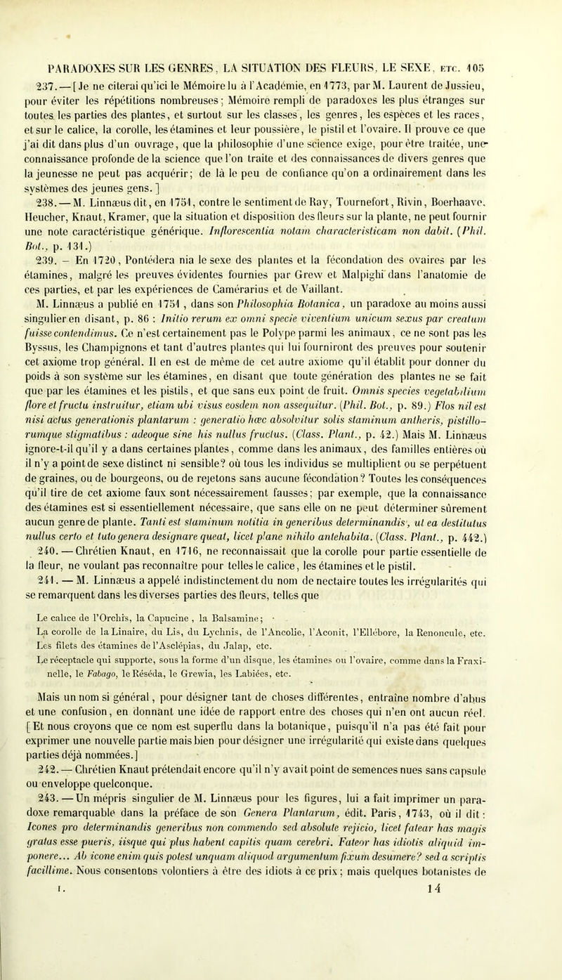 237. — [Je ne citerai qu’ici le Mémoire lu à l’Académie, en 1773, par M. Laurent de Jussieu, pour éviter les répétitions nombreuses; Mémoire rempli de paradoxes les plus étranges sur toutes, les parties des plantes, et surtout sur les classes, les genres, les espèces et les races, et sur le calice, la corolle, les étamines et leur poussière, le pistil et l’ovaire. Il prouve ce que j’ai dit dans plus d’un ouvrage, que la philosophie d’une science exige, pour être traitée, une- connaissance profonde de la science que l’on traite et des connaissances de divers genres que la jeunesse ne peut pas acquérir; de là le peu de confiance qu’on a ordinairement dans les systèmes des jeunes gens. ] 238. — M. Linnæus dit, en 1751, contre le sentiment de Ray, Tournefort, Rivin, Boerhaave. Ileucher, Knaut, Kramer, que la situation et disposition des fleurs sur la plante, ne peut fournir une note caractéristique générique. Inflorescentia notam characleristicam non dabil. (Phil. Bol., p. 131.) 239. — En 1720, Pontédera nia le sexe des plantes et la fécondation des ovaires par les étamines, malgré les preuves évidentes fournies par Grevv et Malpighi'dans l’anatomie de ces parties, et par les expériences de Camérarius et de Vaillant. M. Linnæus a publié en 1751 , dans son Plülosophia Hotanica, un paradoxe au moins aussi singulier en disant, p. 86 : Initio rerum ex omni spccie viventiuni unicuni sexus par creatum fuisse œniendànus. Ce n’est certainement pas le Polype parmi les animaux, ce ne sont pas les Byssiis, les Champignons et tant d’autres plantes qui lui fourniront des preuves pour soutenir cet axiome trop général. Il en est de même de cet autre axiome qu’il établit pour donner du poids à son système sur les étamines, en disant que toute génération des plantes ne se fait que par les étamines et les pistils, et que sans eux point de fruit. Omnis species vegetabiliiim flore et fructu inslruüur, etiamubi visas eosdem non assequilur. [Phil. Bot., p. 89.) Flos nil est nisi acius generationis plantarum : generalio hœc absolviiur solis staminum antheris, pisiillo- runique stigmalibus : adeoque sine his nulius fructus. (Class. Plant., p. 42.) Mais M. Linnæus ignore-t-il qu’il y a dans certaines plantes, comme dans les animaux, des familles entières où il n’y a pointde sexe distinct ni sensible? où tous les individus se multiplient ou se perpétuent de graines, ou de bourgeons, ou de rejetons sans aucune fécondation? Toutes les conséquences qu’il tire de cet axiome faux sont nécessairement fausses; par e.xemple, que la connaissance des étamines est si essentiellement nécessaire, que sans elle on ne peut déterminer sûrement aucun genre de plante. Tantiest staminum notitia in generibus determinandis, ut ea destitutus nulius cerio et tutogénéra designare queat, licet plane nihilo antehabila. [Class. Plant., p. 442.) 240. — Chrétien Knaut, en 1716, ne reconnaissait que la corolle pour partie essentielle de la fleur, ne voulant pas reconnaître pour telles le calice, les étamines et le pistil. 241. — M. Linnæus a appelé indistinctement du nom de nectaire toutes les irrégularités qui se remarquent dans les diverses parties des fleurs, telles que Le calice de l’Orchrs, la Capucine , la Balsamine; • La corolle de laLinaire, du Lis, du Lyclinis, de l’Ancolie, l’Aconit, l’Ellébore, la Renoncule, etc. Les filets des étamines de l’Asclépias, du Jalap, etc. Le réceptacle qui supporte, sous la forme d’un disque, les étamines ou l'ovaire, comme dans la Fraxi- nelle, le Fabago, le Réséda, le Grewia, les Labiées, etc. Mais un nom si général, pour désigner tant de choses différentes, entraîne nombre d’abus et une confusion, en donnant une idée de rapport entre des choses qui n’en ont aucun réel. [Et nous croyons que ce nom est superflu dans la botanique, puisqu’il n’a pas été fait pour exprimer une nouvelle partie mais bien pour désigner une irrégularité qui existe dans quelques parties déjà nommées.] 242. — Chrétien Knaut prétendait encore qu’il n’y avait point de semences nues sans capsule ou enveloppe quelconque. 243. — Un mépris singulier de M. Linnæus pour les figures, lui a fait imprimer un para- doxe remarquable dans la préface de son Généra Plantarum, édit. Paris, 1743, où il dit; Icônes pro determinandis generibus non commendo sed absolute rejicio, licet fatear lias magis gratas esse pueris, iisque qui plus habent capitis quam cerebri. Fateor lias idiotis aliquid im- ponere. ..Ab icône enim quis potest unquam aliquod argumentum fixum desurnere ? sed a scriptis facUlime. Nous consentons volontiers à être des idiots à ce prix ; mais quelques botanistes de I. \A