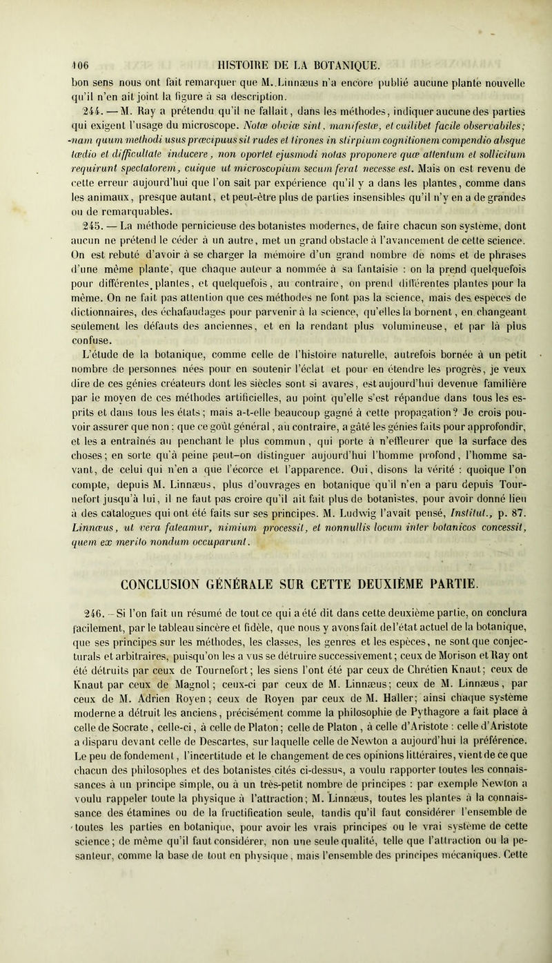 bon sens nous ont fait remarquer que M.,Linnæus n’a encore publié aucune plante nouvelle qu’il n’en ait joint la figure à sa description. 244. —M. Ray a prétendu qu’il ne fallait, dans les méthodes, indiquer aucune des parties qui exigent l’usage du microscope. Notœ ohviœ sint. manifestœ, etcuilibet facile observabiles; ■nam qaum methodi usasprœcipuus sü rudes et Itrônes in slirpiuni cognitionem compendio absque tœdio et difficaltate inducere, non oportet ejusinodi notas proponere quœ attentum et sollicilum requirunt spectatoreni, caique ut microscopium secuniferat necesse est. Mais on est revenu de celte erreur aujourd’hui que l’on sait par expérience qu’il y a dans les plantes, comme dans les animaux, presque autant, et peut-être plus de parties insensibles qu’il n’y en a de grandes ou de remarquables. 245. — La méthode pernicieuse des botanistes modernes, de faire chacun son système, dont aucun ne prétend le céder à un autre, met un grand obstacle à l’avancement de celle science. On est rebuté d’avoir à se charger la mémoire d’un grand nombre de noms et de phrases d’une même plante, que chaque auteur a nommée à sa fantaisie : on la preud quelquefois pour différentes^plantes, et quelquefois, au contraire, on preiul dillérenles plantes pour la même. On ne fait pas attention que ces méthodes ne font pas la science, mais des espèces de dictionnaires, des échafaudages pour parvenir à la science, qu’elles la bornent, en changeant seulement les défauts des anciennes, et en la rendant plus volumineuse, et par là plus confuse. L’étude de la botanique, comme celle de l’histoire naturelle, autrefois bornée à un petit nombre de personnes nées pour en soutenir l’éclat et pour en étendre les progrès, je veux dire de ces génies créateurs dont les siècles sont si avares, est aujourd’hui devenue familière par ie moyen de ces méthodes artificielles, au point qu’elle s’est répandue dans tous les es- prits et dans tous les étals; mais a-t-elle beaucoup gagné à cette propagation? .le crois pou- voir assurer que non ; que ce goût général, au contraire, a gâté les génies faits pour approfondir, et les a entraînés au penchant le plus commun , qui porte à n’elReurer que la surface des choses; en sorte qu’à peine peut-on distinguer aujourd’hui l’homme profond, l’homme sa- vant, de celui qui n’en a que l’écorce et l’apparence. Oui, disons la vérité ; quoique l’on compte, depuis M. Linnæus, plus d’ouvrages en botanique qu’il n’en a paru depuis Tour- nefort jusqu’à lui, il ne faut pas croire qu’il ait fait plus de botanistes, pour avoir donné lieu à des catalogues qui ont été faits sur ses principes. M. Ludwig l’avait pensé, Institut., p. 87. Linnæus, ut vera fateamur, nimium processit, et nonnullis locuni inter botanicos concessit, quein ex merito nondum occuparunt. CONCLUSION GÉNÉRALE SUR CÉTTE DEUXIÈME PARTIE. 246. -- Si l’on fait un résumé de tout ce qui a été dit dans celte deuxième partie, on conclura facilement, par le tableau sincère et fidèle, que nous y avonsfait del’état actuel de la botanique, que ses principes sur les méthodes, les classes, les genres et les espèces, ne sont que conjec- turais et arbitraires, puisqu’on les a vus se détruire successivement ; ceux de Morison et Ray ont été détruits par ceux de Tournefort; les siens l’ont été par ceux de Chrétien Knaut; ceux de Knaut par ceux de Magnol; ceux-ci par ceux de M. Linnæus; ceux de M. Linnæus, par ceux de M. Adrien Royen ; ceux de Royen par ceux de M. Haller; ainsi cha(iue système moderne a détruit les anciens, précisément comme la philosophie de Pythagore a fait place à celle de Socrate, celle-ci, à celle de Platon ; celle de Platon , à celle d’Aristote ; celle d’Aristote a ilisparu devant celle de Descartes, sur laquelle celle de Newton a aujourd’hui la préférence. Le peu de fondement, l’incertitude et le changement de ces opinions littéraires, vient de ce que chacun des i)hilosophes et des botanistes cités ci-dessus, a voulu rapporter toutes les connais- sances à un principe simple, ou à un très-petit nombre de principes : par exemple Newton a voulu rappeler toute la physique à l’attraction; M. Linnæus, toutes les plantes à la connais- sance des étamines ou de la fructification seule, tandis qu’il faut considérer l’ensemble de •toutes les parties en botanique, pour avoir les vrais principes ou le vrai système de cette science; de même qu’il faut considérer, non une seule qualité, telle que l’attiaction ou la pe- santeur, comme la base de tout en physique, mais l’ensemble des principes mécaniques. Celte
