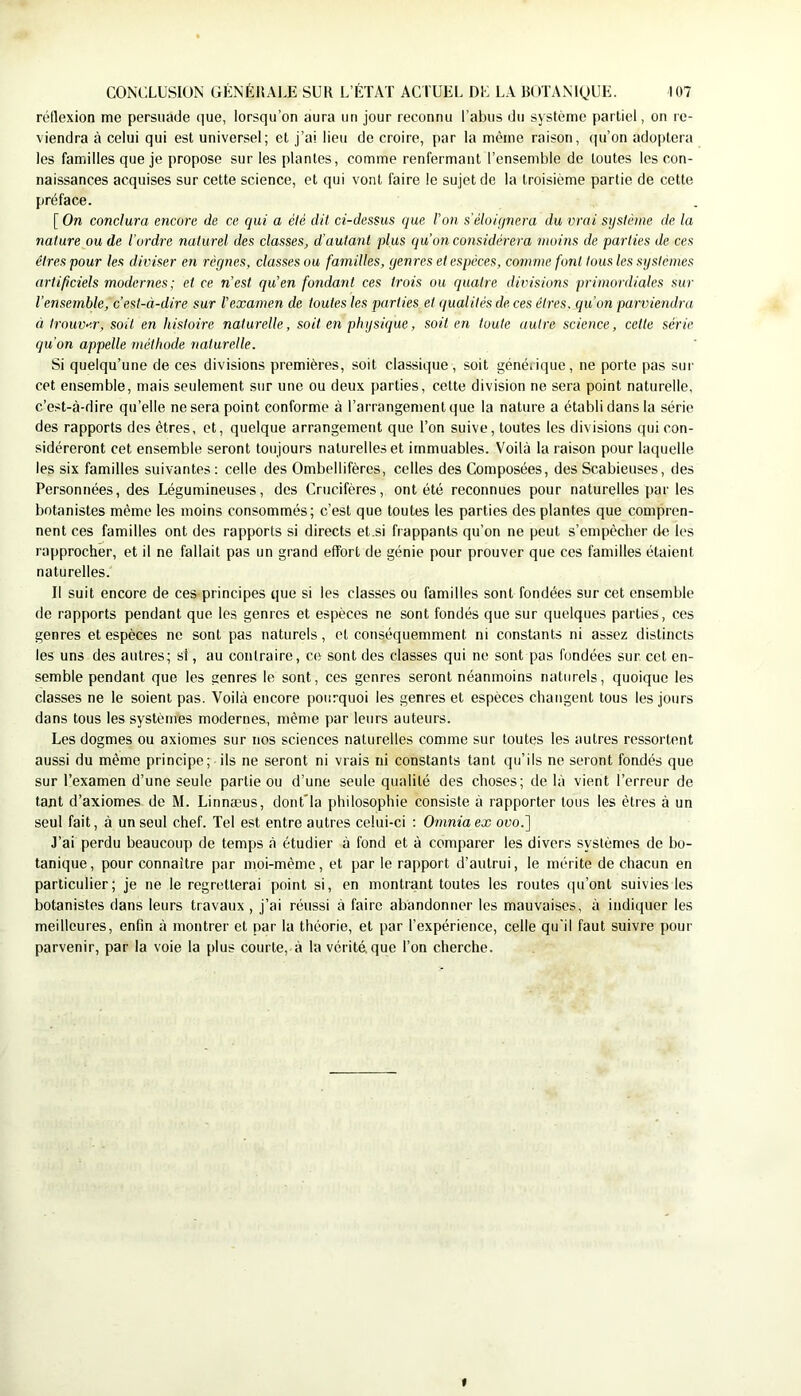 rétlexion me persuade que, lorsqu’on aura un jour reconnu l’abus du système partiel, on re- viendra à celui qui est universel; et j’ai lieu de croire, par la même raison, f|u’on adoi)tera les familles que je propose sur les plantes, comme renfermant l’ensemble de toutes les con- naissances acquises sur cette science, et qui vont faire le sujet de la troisième partie de cette préface. [ On conclura encore de ce cjui a été dit ci-dessus que l’on s'éloiqnera du vrai système de la nature ou de l’ordre naturel des classes, d'autant plus qu’on considérera moins de parties de ces êtres pour les diviser en règnes, classes ou familles, genres et espèces, comme font tous les systèmes artificiels modernes; et ce n'est qu’en fondant ces trois ou quatre divisions primordiales sur l’ensemble, c’est-à-dire sur l’examen de toutes les parties et qualités de ces êtres, qu’on parviendra à trouv>'.r, soit en histoire naturelle, soit en physique, soit en toute autre science, cette série qu'on appelle méthode naturelle. Si quelqu’une de ces divisions premières, soit classique, soit générique, ne porte pas sur cet ensemble, mais seulement sur une ou deux parties, cette division ne sera point naturelle, c’est-à-dire qu’elle ne sera point conforme à l’arrangement que la nature a établi dans la série des rapports des êtres, et, quelque arrangement que l’on suive, toutes les divisions qui con- sidéreront cet ensemble seront toujours naturelles et immuables. Voilà la raison pour laquelle les six familles suivantes : celle des Ombellifères, celles des Composées, des Scabieuses, des Personnées, des Légumineuses, des Crucifères, ont été reconnues pour naturelles par les botanistes même les moins consommés; c’est que toutes les parties des plantes que compren- nent ces familles ont des rapports si directs et.si frappants qu’on ne peut s’empêcher de les rapprocher, et il ne fallait pas un grand effort de génie pour prouver que ces familles étaient naturelles. Il suit encore de ces principes que si les classes ou familles sont fondées sur cet ensemble de rapports pendant que les genres et espèces ne sont fondés que sur quelques parties, ces genres et espèces ne sont pas naturels, et conséquemment ni constants ni assez distincts les uns des autres; si, au contraire, ce sont des classes qui no sont pas fondées sur cet en- semble pendant que les genres le sont, ces genres seront néanmoins naturels, quoique les classes ne le soient pas. Voilà encore pourquoi les genres et espèces changent tous les jours dans tous les systèmes modernes, même par leurs auteurs. Les dogmes ou axiomes sur nos sciences naturelles comme sur toutes les autres ressortent aussi du même principe; ils ne seront ni vrais ni constants tant qu’ils ne seront fondés que sur l’examen d’une seule partie ou d’une seule qualité des choses; de là vient l’erreur de tant d’axiomes de M. Linnæus, dont'la philosophie consiste à rapporter tous les êtres à un seul fait, à un seul chef. Tel est entre autres celui-ci ; Omnia ex ovo.] J’ai perdu beaucoup de temps à étudier à fond et à comparer les divers systèmes de bo- tanique, pour connaître par moi-même, et par le rapport d’autrui, le mérite de chacun en particulier; je ne le regretterai point si, en montrant toutes les routes (|u’ont suivies les botanistes dans leurs travaux, j’ai réussi à faire abandonner les mauvaises, à indiquer les meilleures, enfin à montrer et par la théorie, et par l’expérience, celle qu'il faut suivre pour parvenir, par la voie la plus courte, à la vérité, que l’on cherche. f